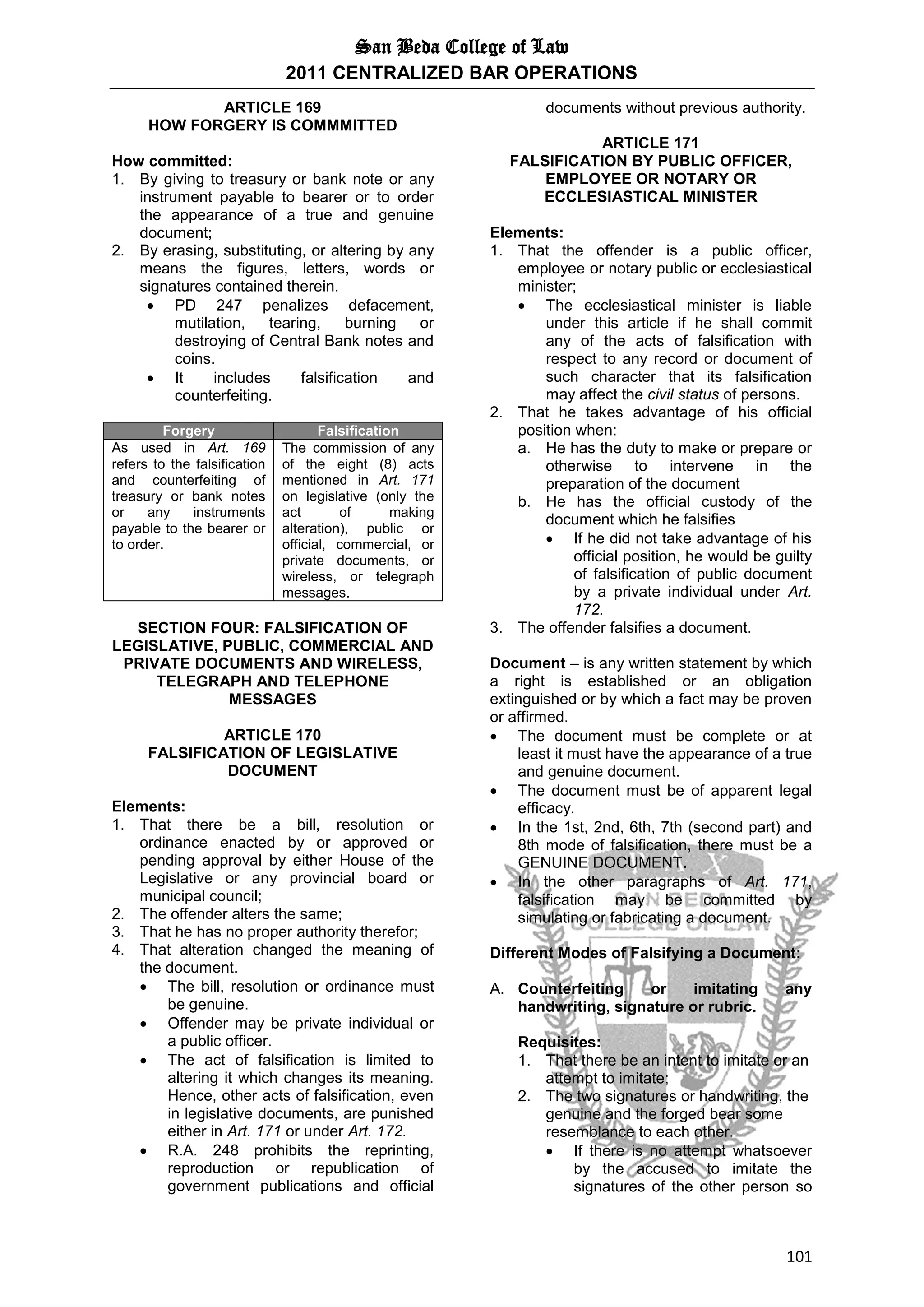 San Beda College of Law
2011 CENTRALIZED BAR OPERATIONS
101
ARTICLE 169
HOW FORGERY IS COMMMITTED
How committed:
1. By giving to treasury or bank note or any
instrument payable to bearer or to order
the appearance of a true and genuine
document;
2. By erasing, substituting, or altering by any
means the figures, letters, words or
signatures contained therein.
 PD 247 penalizes defacement,
mutilation, tearing, burning or
destroying of Central Bank notes and
coins.
 It includes falsification and
counterfeiting.
Forgery Falsification
As used in Art. 169
refers to the falsification
and counterfeiting of
treasury or bank notes
or any instruments
payable to the bearer or
to order.
The commission of any
of the eight (8) acts
mentioned in Art. 171
on legislative (only the
act of making
alteration), public or
official, commercial, or
private documents, or
wireless, or telegraph
messages.
SECTION FOUR: FALSIFICATION OF
LEGISLATIVE, PUBLIC, COMMERCIAL AND
PRIVATE DOCUMENTS AND WIRELESS,
TELEGRAPH AND TELEPHONE
MESSAGES
ARTICLE 170
FALSIFICATION OF LEGISLATIVE
DOCUMENT
Elements:
1. That there be a bill, resolution or
ordinance enacted by or approved or
pending approval by either House of the
Legislative or any provincial board or
municipal council;
2. The offender alters the same;
3. That he has no proper authority therefor;
4. That alteration changed the meaning of
the document.
 The bill, resolution or ordinance must
be genuine.
 Offender may be private individual or
a public officer.
 The act of falsification is limited to
altering it which changes its meaning.
Hence, other acts of falsification, even
in legislative documents, are punished
either in Art. 171 or under Art. 172.
 R.A. 248 prohibits the reprinting,
reproduction or republication of
government publications and official
documents without previous authority.
ARTICLE 171
FALSIFICATION BY PUBLIC OFFICER,
EMPLOYEE OR NOTARY OR
ECCLESIASTICAL MINISTER
Elements:
1. That the offender is a public officer,
employee or notary public or ecclesiastical
minister;
 The ecclesiastical minister is liable
under this article if he shall commit
any of the acts of falsification with
respect to any record or document of
such character that its falsification
may affect the civil status of persons.
2. That he takes advantage of his official
position when:
a. He has the duty to make or prepare or
otherwise to intervene in the
preparation of the document
b. He has the official custody of the
document which he falsifies
 If he did not take advantage of his
official position, he would be guilty
of falsification of public document
by a private individual under Art.
172.
3. The offender falsifies a document.
Document – is any written statement by which
a right is established or an obligation
extinguished or by which a fact may be proven
or affirmed.
 The document must be complete or at
least it must have the appearance of a true
and genuine document.
 The document must be of apparent legal
efficacy.
 In the 1st, 2nd, 6th, 7th (second part) and
8th mode of falsification, there must be a
GENUINE DOCUMENT.
 In the other paragraphs of Art. 171,
falsification may be committed by
simulating or fabricating a document.
Different Modes of Falsifying a Document:
A. Counterfeiting or imitating any
handwriting, signature or rubric.
Requisites:
1. That there be an intent to imitate or an
attempt to imitate;
2. The two signatures or handwriting, the
genuine and the forged bear some
resemblance to each other.
 If there is no attempt whatsoever
by the accused to imitate the
signatures of the other person so
 
