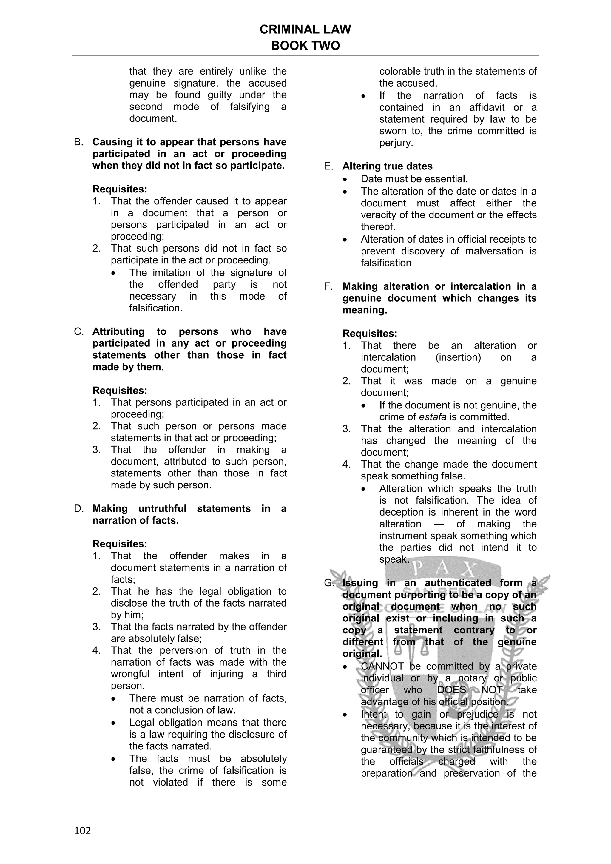 CRIMINAL LAW
BOOK TWO
102
that they are entirely unlike the
genuine signature, the accused
may be found guilty under the
second mode of falsifying a
document.
B. Causing it to appear that persons have
participated in an act or proceeding
when they did not in fact so participate.
Requisites:
1. That the offender caused it to appear
in a document that a person or
persons participated in an act or
proceeding;
2. That such persons did not in fact so
participate in the act or proceeding.
 The imitation of the signature of
the offended party is not
necessary in this mode of
falsification.
C. Attributing to persons who have
participated in any act or proceeding
statements other than those in fact
made by them.
Requisites:
1. That persons participated in an act or
proceeding;
2. That such person or persons made
statements in that act or proceeding;
3. That the offender in making a
document, attributed to such person,
statements other than those in fact
made by such person.
D. Making untruthful statements in a
narration of facts.
Requisites:
1. That the offender makes in a
document statements in a narration of
facts;
2. That he has the legal obligation to
disclose the truth of the facts narrated
by him;
3. That the facts narrated by the offender
are absolutely false;
4. That the perversion of truth in the
narration of facts was made with the
wrongful intent of injuring a third
person.
 There must be narration of facts,
not a conclusion of law.
 Legal obligation means that there
is a law requiring the disclosure of
the facts narrated.
 The facts must be absolutely
false, the crime of falsification is
not violated if there is some
colorable truth in the statements of
the accused.
 If the narration of facts is
contained in an affidavit or a
statement required by law to be
sworn to, the crime committed is
perjury.
E. Altering true dates
 Date must be essential.
 The alteration of the date or dates in a
document must affect either the
veracity of the document or the effects
thereof.
 Alteration of dates in official receipts to
prevent discovery of malversation is
falsification
F. Making alteration or intercalation in a
genuine document which changes its
meaning.
Requisites:
1. That there be an alteration or
intercalation (insertion) on a
document;
2. That it was made on a genuine
document;
 If the document is not genuine, the
crime of estafa is committed.
3. That the alteration and intercalation
has changed the meaning of the
document;
4. That the change made the document
speak something false.
 Alteration which speaks the truth
is not falsification. The idea of
deception is inherent in the word
alteration — of making the
instrument speak something which
the parties did not intend it to
speak.
G. Issuing in an authenticated form a
document purporting to be a copy of an
original document when no such
original exist or including in such a
copy a statement contrary to or
different from that of the genuine
original.
 CANNOT be committed by a private
individual or by a notary or public
officer who DOES NOT take
advantage of his official position.
 Intent to gain or prejudice is not
necessary, because it is the interest of
the community which is intended to be
guaranteed by the strict faithfulness of
the officials charged with the
preparation and preservation of the
 