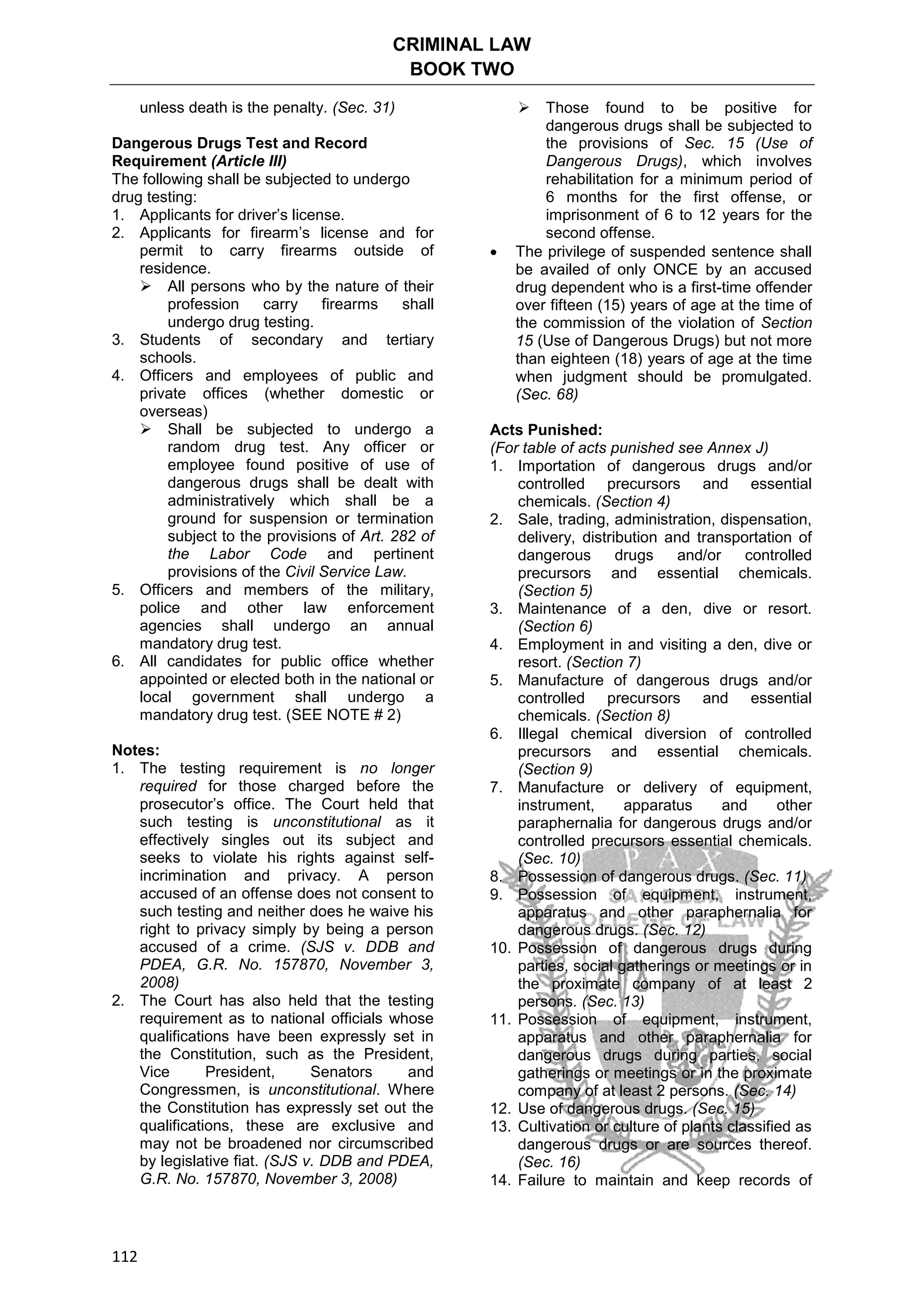 CRIMINAL LAW
BOOK TWO
112
unless death is the penalty. (Sec. 31)
Dangerous Drugs Test and Record
Requirement (Article III)
The following shall be subjected to undergo
drug testing:
1. Applicants for driver’s license.
2. Applicants for firearm’s license and for
permit to carry firearms outside of
residence.
 All persons who by the nature of their
profession carry firearms shall
undergo drug testing.
3. Students of secondary and tertiary
schools.
4. Officers and employees of public and
private offices (whether domestic or
overseas)
 Shall be subjected to undergo a
random drug test. Any officer or
employee found positive of use of
dangerous drugs shall be dealt with
administratively which shall be a
ground for suspension or termination
subject to the provisions of Art. 282 of
the Labor Code and pertinent
provisions of the Civil Service Law.
5. Officers and members of the military,
police and other law enforcement
agencies shall undergo an annual
mandatory drug test.
6. All candidates for public office whether
appointed or elected both in the national or
local government shall undergo a
mandatory drug test. (SEE NOTE # 2)
Notes:
1. The testing requirement is no longer
required for those charged before the
prosecutor’s office. The Court held that
such testing is unconstitutional as it
effectively singles out its subject and
seeks to violate his rights against self-
incrimination and privacy. A person
accused of an offense does not consent to
such testing and neither does he waive his
right to privacy simply by being a person
accused of a crime. (SJS v. DDB and
PDEA, G.R. No. 157870, November 3,
2008)
2. The Court has also held that the testing
requirement as to national officials whose
qualifications have been expressly set in
the Constitution, such as the President,
Vice President, Senators and
Congressmen, is unconstitutional. Where
the Constitution has expressly set out the
qualifications, these are exclusive and
may not be broadened nor circumscribed
by legislative fiat. (SJS v. DDB and PDEA,
G.R. No. 157870, November 3, 2008)
 Those found to be positive for
dangerous drugs shall be subjected to
the provisions of Sec. 15 (Use of
Dangerous Drugs), which involves
rehabilitation for a minimum period of
6 months for the first offense, or
imprisonment of 6 to 12 years for the
second offense.
 The privilege of suspended sentence shall
be availed of only ONCE by an accused
drug dependent who is a first-time offender
over fifteen (15) years of age at the time of
the commission of the violation of Section
15 (Use of Dangerous Drugs) but not more
than eighteen (18) years of age at the time
when judgment should be promulgated.
(Sec. 68)
Acts Punished:
(For table of acts punished see Annex J)
1. Importation of dangerous drugs and/or
controlled precursors and essential
chemicals. (Section 4)
2. Sale, trading, administration, dispensation,
delivery, distribution and transportation of
dangerous drugs and/or controlled
precursors and essential chemicals.
(Section 5)
3. Maintenance of a den, dive or resort.
(Section 6)
4. Employment in and visiting a den, dive or
resort. (Section 7)
5. Manufacture of dangerous drugs and/or
controlled precursors and essential
chemicals. (Section 8)
6. Illegal chemical diversion of controlled
precursors and essential chemicals.
(Section 9)
7. Manufacture or delivery of equipment,
instrument, apparatus and other
paraphernalia for dangerous drugs and/or
controlled precursors essential chemicals.
(Sec. 10)
8. Possession of dangerous drugs. (Sec. 11)
9. Possession of equipment, instrument,
apparatus and other paraphernalia for
dangerous drugs. (Sec. 12)
10. Possession of dangerous drugs during
parties, social gatherings or meetings or in
the proximate company of at least 2
persons. (Sec. 13)
11. Possession of equipment, instrument,
apparatus and other paraphernalia for
dangerous drugs during parties, social
gatherings or meetings or in the proximate
company of at least 2 persons. (Sec. 14)
12. Use of dangerous drugs. (Sec. 15)
13. Cultivation or culture of plants classified as
dangerous drugs or are sources thereof.
(Sec. 16)
14. Failure to maintain and keep records of
 