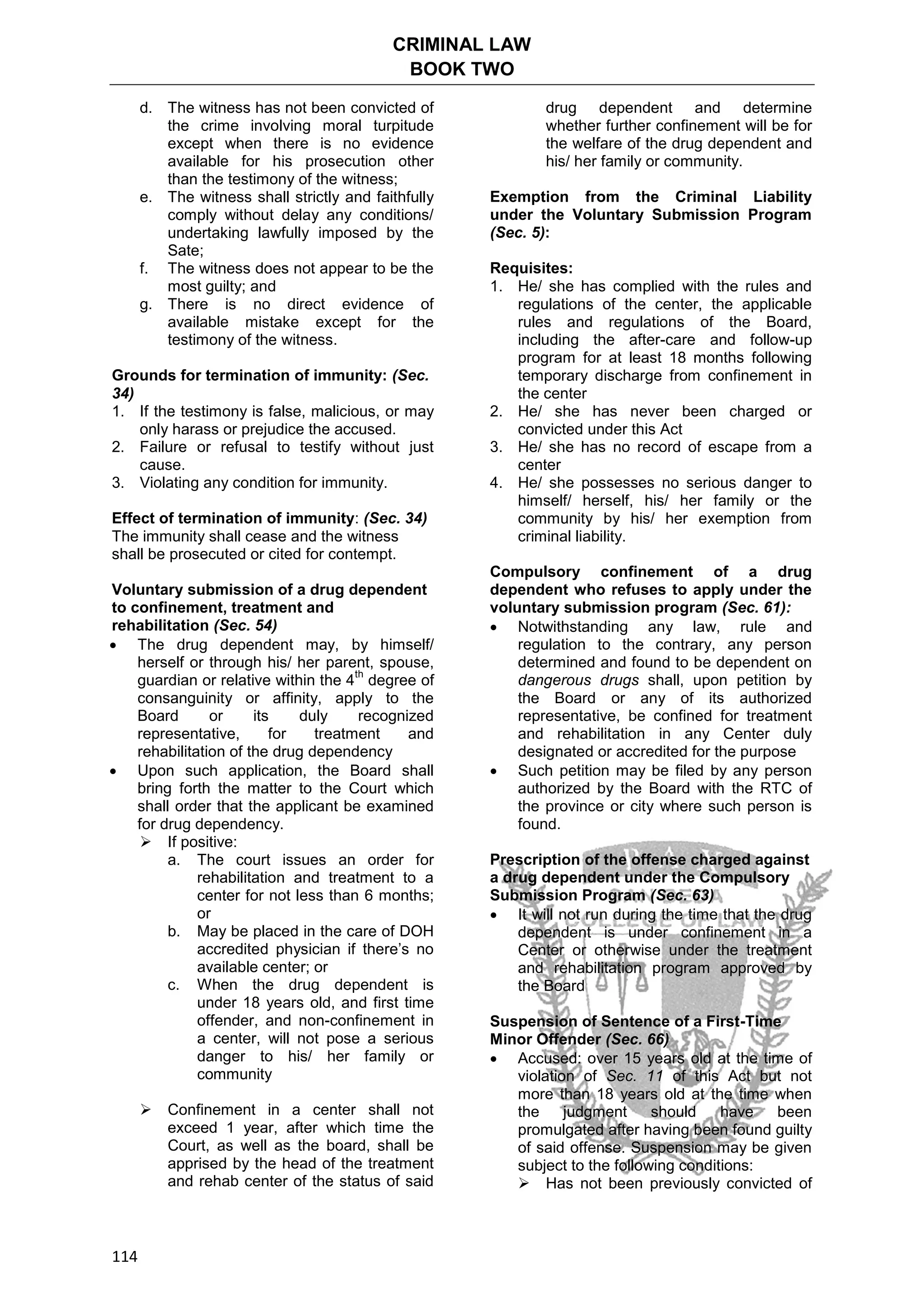 CRIMINAL LAW
BOOK TWO
114
d. The witness has not been convicted of
the crime involving moral turpitude
except when there is no evidence
available for his prosecution other
than the testimony of the witness;
e. The witness shall strictly and faithfully
comply without delay any conditions/
undertaking lawfully imposed by the
Sate;
f. The witness does not appear to be the
most guilty; and
g. There is no direct evidence of
available mistake except for the
testimony of the witness.
Grounds for termination of immunity: (Sec.
34)
1. If the testimony is false, malicious, or may
only harass or prejudice the accused.
2. Failure or refusal to testify without just
cause.
3. Violating any condition for immunity.
Effect of termination of immunity: (Sec. 34)
The immunity shall cease and the witness
shall be prosecuted or cited for contempt.
Voluntary submission of a drug dependent
to confinement, treatment and
rehabilitation (Sec. 54)
 The drug dependent may, by himself/
herself or through his/ her parent, spouse,
guardian or relative within the 4
th
degree of
consanguinity or affinity, apply to the
Board or its duly recognized
representative, for treatment and
rehabilitation of the drug dependency
 Upon such application, the Board shall
bring forth the matter to the Court which
shall order that the applicant be examined
for drug dependency.
 If positive:
a. The court issues an order for
rehabilitation and treatment to a
center for not less than 6 months;
or
b. May be placed in the care of DOH
accredited physician if there’s no
available center; or
c. When the drug dependent is
under 18 years old, and first time
offender, and non-confinement in
a center, will not pose a serious
danger to his/ her family or
community
 Confinement in a center shall not
exceed 1 year, after which time the
Court, as well as the board, shall be
apprised by the head of the treatment
and rehab center of the status of said
drug dependent and determine
whether further confinement will be for
the welfare of the drug dependent and
his/ her family or community.
Exemption from the Criminal Liability
under the Voluntary Submission Program
(Sec. 5):
Requisites:
1. He/ she has complied with the rules and
regulations of the center, the applicable
rules and regulations of the Board,
including the after-care and follow-up
program for at least 18 months following
temporary discharge from confinement in
the center
2. He/ she has never been charged or
convicted under this Act
3. He/ she has no record of escape from a
center
4. He/ she possesses no serious danger to
himself/ herself, his/ her family or the
community by his/ her exemption from
criminal liability.
Compulsory confinement of a drug
dependent who refuses to apply under the
voluntary submission program (Sec. 61):
 Notwithstanding any law, rule and
regulation to the contrary, any person
determined and found to be dependent on
dangerous drugs shall, upon petition by
the Board or any of its authorized
representative, be confined for treatment
and rehabilitation in any Center duly
designated or accredited for the purpose
 Such petition may be filed by any person
authorized by the Board with the RTC of
the province or city where such person is
found.
Prescription of the offense charged against
a drug dependent under the Compulsory
Submission Program (Sec. 63)
 It will not run during the time that the drug
dependent is under confinement in a
Center or otherwise under the treatment
and rehabilitation program approved by
the Board
Suspension of Sentence of a First-Time
Minor Offender (Sec. 66)
 Accused: over 15 years old at the time of
violation of Sec. 11 of this Act but not
more than 18 years old at the time when
the judgment should have been
promulgated after having been found guilty
of said offense. Suspension may be given
subject to the following conditions:
 Has not been previously convicted of
 