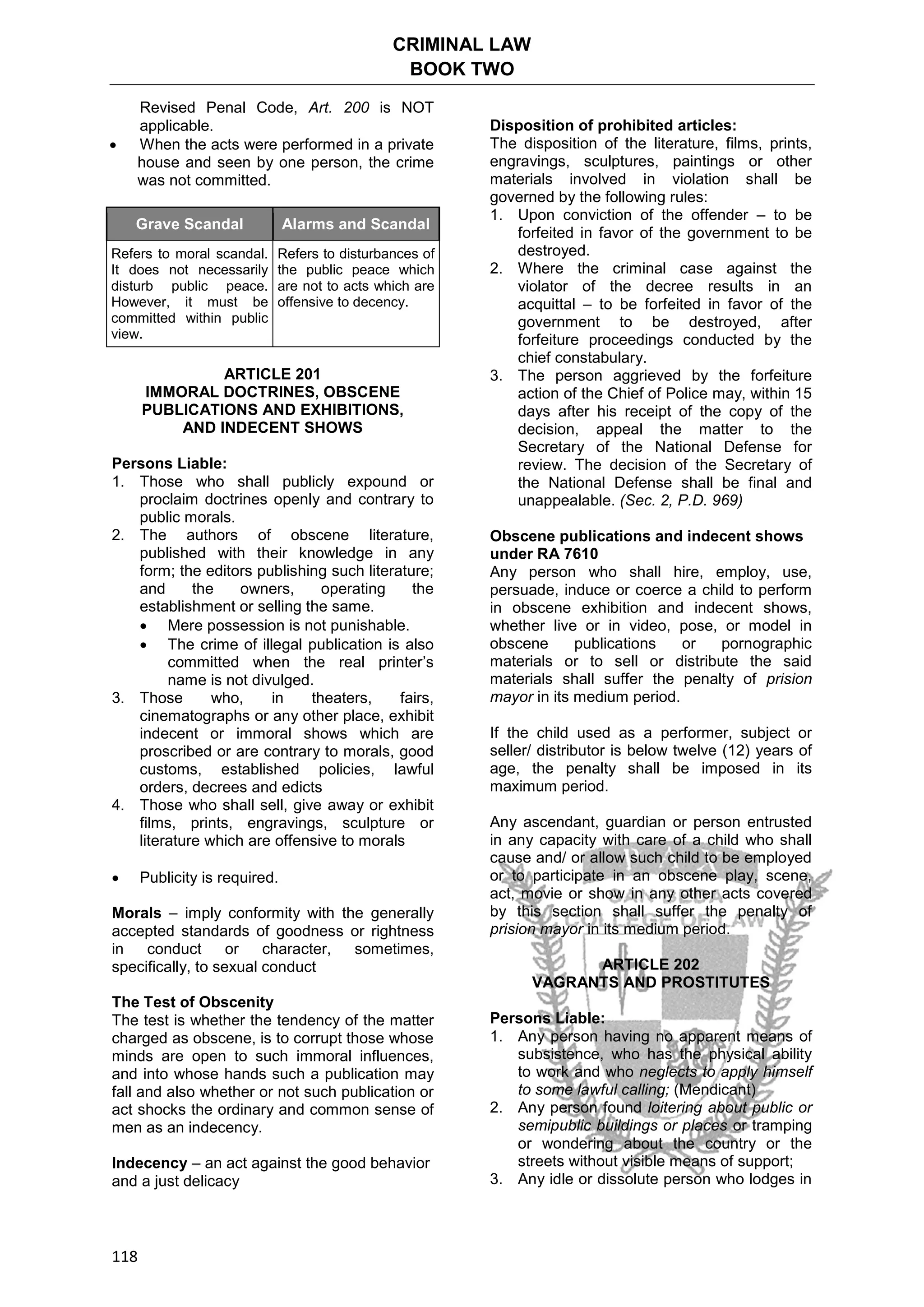 CRIMINAL LAW
BOOK TWO
118
Revised Penal Code, Art. 200 is NOT
applicable.
 When the acts were performed in a private
house and seen by one person, the crime
was not committed.
Grave Scandal Alarms and Scandal
Refers to moral scandal.
It does not necessarily
disturb public peace.
However, it must be
committed within public
view.
Refers to disturbances of
the public peace which
are not to acts which are
offensive to decency.
ARTICLE 201
IMMORAL DOCTRINES, OBSCENE
PUBLICATIONS AND EXHIBITIONS,
AND INDECENT SHOWS
Persons Liable:
1. Those who shall publicly expound or
proclaim doctrines openly and contrary to
public morals.
2. The authors of obscene literature,
published with their knowledge in any
form; the editors publishing such literature;
and the owners, operating the
establishment or selling the same.
 Mere possession is not punishable.
 The crime of illegal publication is also
committed when the real printer’s
name is not divulged.
3. Those who, in theaters, fairs,
cinematographs or any other place, exhibit
indecent or immoral shows which are
proscribed or are contrary to morals, good
customs, established policies, lawful
orders, decrees and edicts
4. Those who shall sell, give away or exhibit
films, prints, engravings, sculpture or
literature which are offensive to morals
 Publicity is required.
Morals – imply conformity with the generally
accepted standards of goodness or rightness
in conduct or character, sometimes,
specifically, to sexual conduct
The Test of Obscenity
The test is whether the tendency of the matter
charged as obscene, is to corrupt those whose
minds are open to such immoral influences,
and into whose hands such a publication may
fall and also whether or not such publication or
act shocks the ordinary and common sense of
men as an indecency.
Indecency – an act against the good behavior
and a just delicacy
Disposition of prohibited articles:
The disposition of the literature, films, prints,
engravings, sculptures, paintings or other
materials involved in violation shall be
governed by the following rules:
1. Upon conviction of the offender – to be
forfeited in favor of the government to be
destroyed.
2. Where the criminal case against the
violator of the decree results in an
acquittal – to be forfeited in favor of the
government to be destroyed, after
forfeiture proceedings conducted by the
chief constabulary.
3. The person aggrieved by the forfeiture
action of the Chief of Police may, within 15
days after his receipt of the copy of the
decision, appeal the matter to the
Secretary of the National Defense for
review. The decision of the Secretary of
the National Defense shall be final and
unappealable. (Sec. 2, P.D. 969)
Obscene publications and indecent shows
under RA 7610
Any person who shall hire, employ, use,
persuade, induce or coerce a child to perform
in obscene exhibition and indecent shows,
whether live or in video, pose, or model in
obscene publications or pornographic
materials or to sell or distribute the said
materials shall suffer the penalty of prision
mayor in its medium period.
If the child used as a performer, subject or
seller/ distributor is below twelve (12) years of
age, the penalty shall be imposed in its
maximum period.
Any ascendant, guardian or person entrusted
in any capacity with care of a child who shall
cause and/ or allow such child to be employed
or to participate in an obscene play, scene,
act, movie or show in any other acts covered
by this section shall suffer the penalty of
prision mayor in its medium period.
ARTICLE 202
VAGRANTS AND PROSTITUTES
Persons Liable:
1. Any person having no apparent means of
subsistence, who has the physical ability
to work and who neglects to apply himself
to some lawful calling; (Mendicant)
2. Any person found loitering about public or
semipublic buildings or places or tramping
or wondering about the country or the
streets without visible means of support;
3. Any idle or dissolute person who lodges in
 