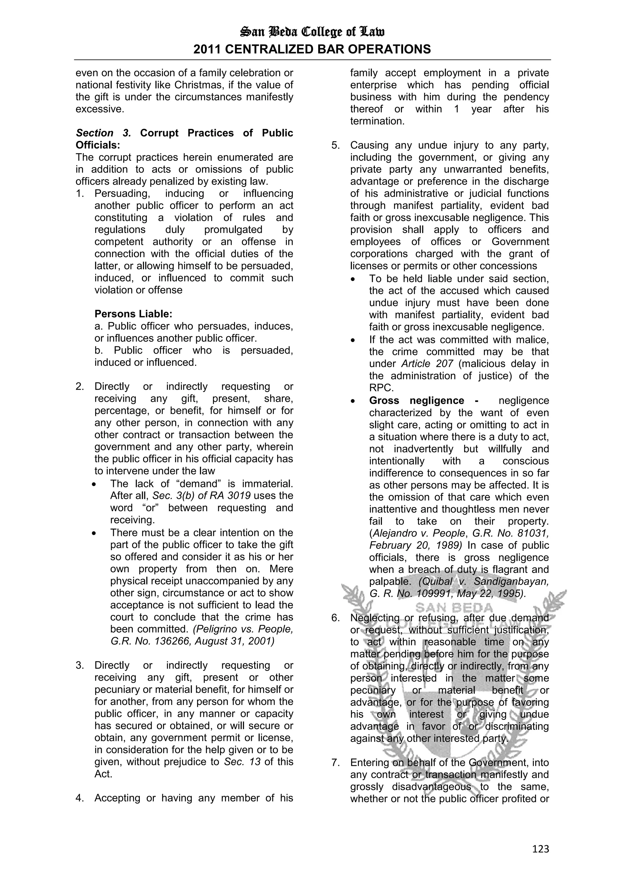 San Beda College of Law
2011 CENTRALIZED BAR OPERATIONS
123
even on the occasion of a family celebration or
national festivity like Christmas, if the value of
the gift is under the circumstances manifestly
excessive.
Section 3. Corrupt Practices of Public
Officials:
The corrupt practices herein enumerated are
in addition to acts or omissions of public
officers already penalized by existing law.
1. Persuading, inducing or influencing
another public officer to perform an act
constituting a violation of rules and
regulations duly promulgated by
competent authority or an offense in
connection with the official duties of the
latter, or allowing himself to be persuaded,
induced, or influenced to commit such
violation or offense
Persons Liable:
a. Public officer who persuades, induces,
or influences another public officer.
b. Public officer who is persuaded,
induced or influenced.
2. Directly or indirectly requesting or
receiving any gift, present, share,
percentage, or benefit, for himself or for
any other person, in connection with any
other contract or transaction between the
government and any other party, wherein
the public officer in his official capacity has
to intervene under the law
 The lack of “demand” is immaterial.
After all, Sec. 3(b) of RA 3019 uses the
word “or” between requesting and
receiving.
 There must be a clear intention on the
part of the public officer to take the gift
so offered and consider it as his or her
own property from then on. Mere
physical receipt unaccompanied by any
other sign, circumstance or act to show
acceptance is not sufficient to lead the
court to conclude that the crime has
been committed. (Peligrino vs. People,
G.R. No. 136266, August 31, 2001)
3. Directly or indirectly requesting or
receiving any gift, present or other
pecuniary or material benefit, for himself or
for another, from any person for whom the
public officer, in any manner or capacity
has secured or obtained, or will secure or
obtain, any government permit or license,
in consideration for the help given or to be
given, without prejudice to Sec. 13 of this
Act.
4. Accepting or having any member of his
family accept employment in a private
enterprise which has pending official
business with him during the pendency
thereof or within 1 year after his
termination.
5. Causing any undue injury to any party,
including the government, or giving any
private party any unwarranted benefits,
advantage or preference in the discharge
of his administrative or judicial functions
through manifest partiality, evident bad
faith or gross inexcusable negligence. This
provision shall apply to officers and
employees of offices or Government
corporations charged with the grant of
licenses or permits or other concessions
 To be held liable under said section,
the act of the accused which caused
undue injury must have been done
with manifest partiality, evident bad
faith or gross inexcusable negligence.
 If the act was committed with malice,
the crime committed may be that
under Article 207 (malicious delay in
the administration of justice) of the
RPC.
 Gross negligence - negligence
characterized by the want of even
slight care, acting or omitting to act in
a situation where there is a duty to act,
not inadvertently but willfully and
intentionally with a conscious
indifference to consequences in so far
as other persons may be affected. It is
the omission of that care which even
inattentive and thoughtless men never
fail to take on their property.
(Alejandro v. People, G.R. No. 81031,
February 20, 1989) In case of public
officials, there is gross negligence
when a breach of duty is flagrant and
palpable. (Quibal v. Sandiganbayan,
G. R. No. 109991, May 22, 1995).
6. Neglecting or refusing, after due demand
or request, without sufficient justification,
to act within reasonable time on any
matter pending before him for the purpose
of obtaining, directly or indirectly, from any
person interested in the matter some
pecuniary or material benefit or
advantage, or for the purpose of favoring
his own interest or giving undue
advantage in favor of or discriminating
against any other interested party.
7. Entering on behalf of the Government, into
any contract or transaction manifestly and
grossly disadvantageous to the same,
whether or not the public officer profited or
 