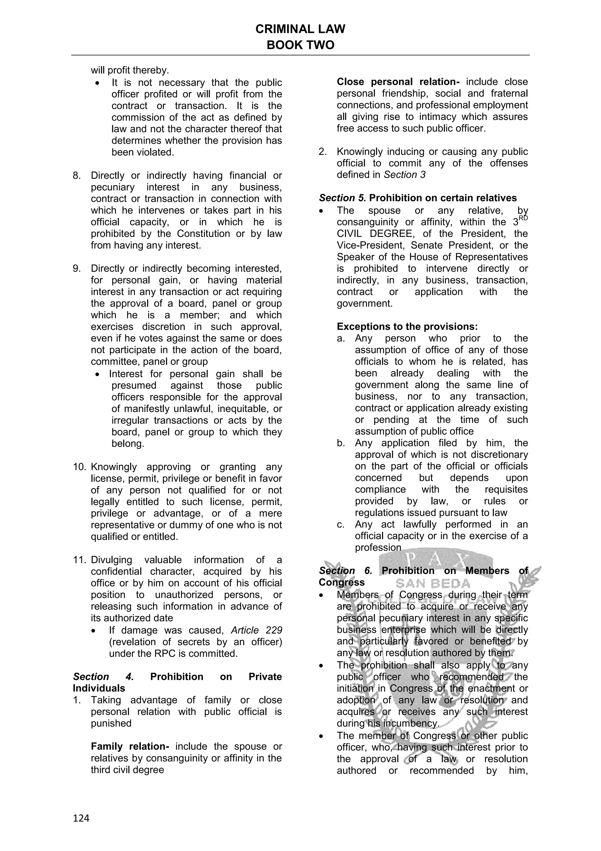 CRIMINAL LAW
BOOK TWO
124
will profit thereby.
 It is not necessary that the public
officer profited or will profit from the
contract or transaction. It is the
commission of the act as defined by
law and not the character thereof that
determines whether the provision has
been violated.
8. Directly or indirectly having financial or
pecuniary interest in any business,
contract or transaction in connection with
which he intervenes or takes part in his
official capacity, or in which he is
prohibited by the Constitution or by law
from having any interest.
9. Directly or indirectly becoming interested,
for personal gain, or having material
interest in any transaction or act requiring
the approval of a board, panel or group
which he is a member; and which
exercises discretion in such approval,
even if he votes against the same or does
not participate in the action of the board,
committee, panel or group
 Interest for personal gain shall be
presumed against those public
officers responsible for the approval
of manifestly unlawful, inequitable, or
irregular transactions or acts by the
board, panel or group to which they
belong.
10. Knowingly approving or granting any
license, permit, privilege or benefit in favor
of any person not qualified for or not
legally entitled to such license, permit,
privilege or advantage, or of a mere
representative or dummy of one who is not
qualified or entitled.
11. Divulging valuable information of a
confidential character, acquired by his
office or by him on account of his official
position to unauthorized persons, or
releasing such information in advance of
its authorized date
 If damage was caused, Article 229
(revelation of secrets by an officer)
under the RPC is committed.
Section 4. Prohibition on Private
Individuals
1. Taking advantage of family or close
personal relation with public official is
punished
Family relation- include the spouse or
relatives by consanguinity or affinity in the
third civil degree
Close personal relation- include close
personal friendship, social and fraternal
connections, and professional employment
all giving rise to intimacy which assures
free access to such public officer.
2. Knowingly inducing or causing any public
official to commit any of the offenses
defined in Section 3
Section 5. Prohibition on certain relatives
 The spouse or any relative, by
consanguinity or affinity, within the 3
RD
CIVIL DEGREE, of the President, the
Vice-President, Senate President, or the
Speaker of the House of Representatives
is prohibited to intervene directly or
indirectly, in any business, transaction,
contract or application with the
government.
Exceptions to the provisions:
a. Any person who prior to the
assumption of office of any of those
officials to whom he is related, has
been already dealing with the
government along the same line of
business, nor to any transaction,
contract or application already existing
or pending at the time of such
assumption of public office
b. Any application filed by him, the
approval of which is not discretionary
on the part of the official or officials
concerned but depends upon
compliance with the requisites
provided by law, or rules or
regulations issued pursuant to law
c. Any act lawfully performed in an
official capacity or in the exercise of a
profession
Section 6. Prohibition on Members of
Congress
 Members of Congress during their term
are prohibited to acquire or receive any
personal pecuniary interest in any specific
business enterprise which will be directly
and particularly favored or benefited by
any law or resolution authored by them.
 The prohibition shall also apply to any
public officer who recommended the
initiation in Congress of the enactment or
adoption of any law or resolution and
acquires or receives any such interest
during his incumbency.
 The member of Congress or other public
officer, who, having such interest prior to
the approval of a law or resolution
authored or recommended by him,
 