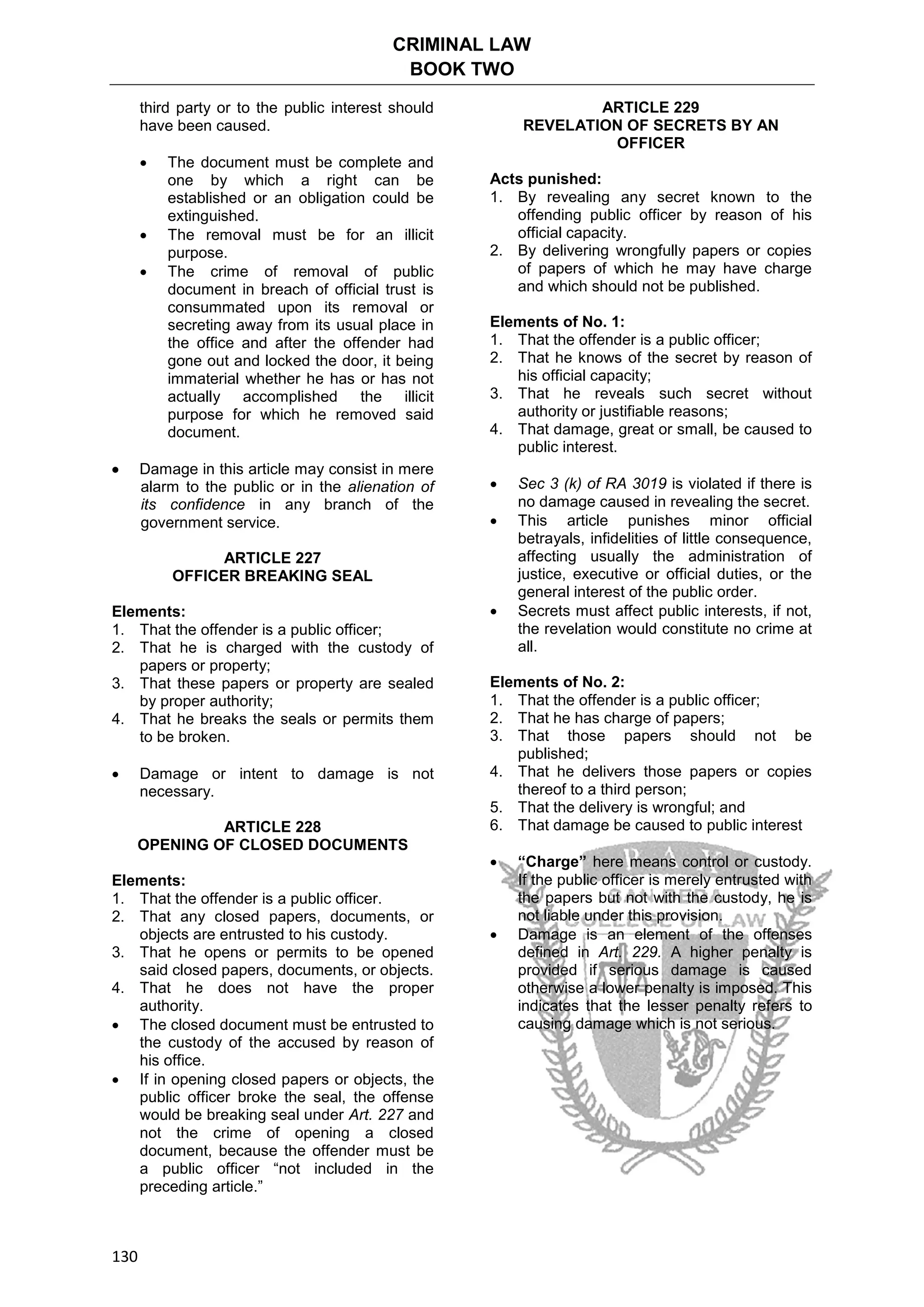 CRIMINAL LAW
BOOK TWO
130
third party or to the public interest should
have been caused.
 The document must be complete and
one by which a right can be
established or an obligation could be
extinguished.
 The removal must be for an illicit
purpose.
 The crime of removal of public
document in breach of official trust is
consummated upon its removal or
secreting away from its usual place in
the office and after the offender had
gone out and locked the door, it being
immaterial whether he has or has not
actually accomplished the illicit
purpose for which he removed said
document.
 Damage in this article may consist in mere
alarm to the public or in the alienation of
its confidence in any branch of the
government service.
ARTICLE 227
OFFICER BREAKING SEAL
Elements:
1. That the offender is a public officer;
2. That he is charged with the custody of
papers or property;
3. That these papers or property are sealed
by proper authority;
4. That he breaks the seals or permits them
to be broken.
 Damage or intent to damage is not
necessary.
ARTICLE 228
OPENING OF CLOSED DOCUMENTS
Elements:
1. That the offender is a public officer.
2. That any closed papers, documents, or
objects are entrusted to his custody.
3. That he opens or permits to be opened
said closed papers, documents, or objects.
4. That he does not have the proper
authority.
 The closed document must be entrusted to
the custody of the accused by reason of
his office.
 If in opening closed papers or objects, the
public officer broke the seal, the offense
would be breaking seal under Art. 227 and
not the crime of opening a closed
document, because the offender must be
a public officer “not included in the
preceding article.”
ARTICLE 229
REVELATION OF SECRETS BY AN
OFFICER
Acts punished:
1. By revealing any secret known to the
offending public officer by reason of his
official capacity.
2. By delivering wrongfully papers or copies
of papers of which he may have charge
and which should not be published.
Elements of No. 1:
1. That the offender is a public officer;
2. That he knows of the secret by reason of
his official capacity;
3. That he reveals such secret without
authority or justifiable reasons;
4. That damage, great or small, be caused to
public interest.
 Sec 3 (k) of RA 3019 is violated if there is
no damage caused in revealing the secret.
 This article punishes minor official
betrayals, infidelities of little consequence,
affecting usually the administration of
justice, executive or official duties, or the
general interest of the public order.
 Secrets must affect public interests, if not,
the revelation would constitute no crime at
all.
Elements of No. 2:
1. That the offender is a public officer;
2. That he has charge of papers;
3. That those papers should not be
published;
4. That he delivers those papers or copies
thereof to a third person;
5. That the delivery is wrongful; and
6. That damage be caused to public interest
 “Charge” here means control or custody.
If the public officer is merely entrusted with
the papers but not with the custody, he is
not liable under this provision.
 Damage is an element of the offenses
defined in Art. 229. A higher penalty is
provided if serious damage is caused
otherwise a lower penalty is imposed. This
indicates that the lesser penalty refers to
causing damage which is not serious.
 