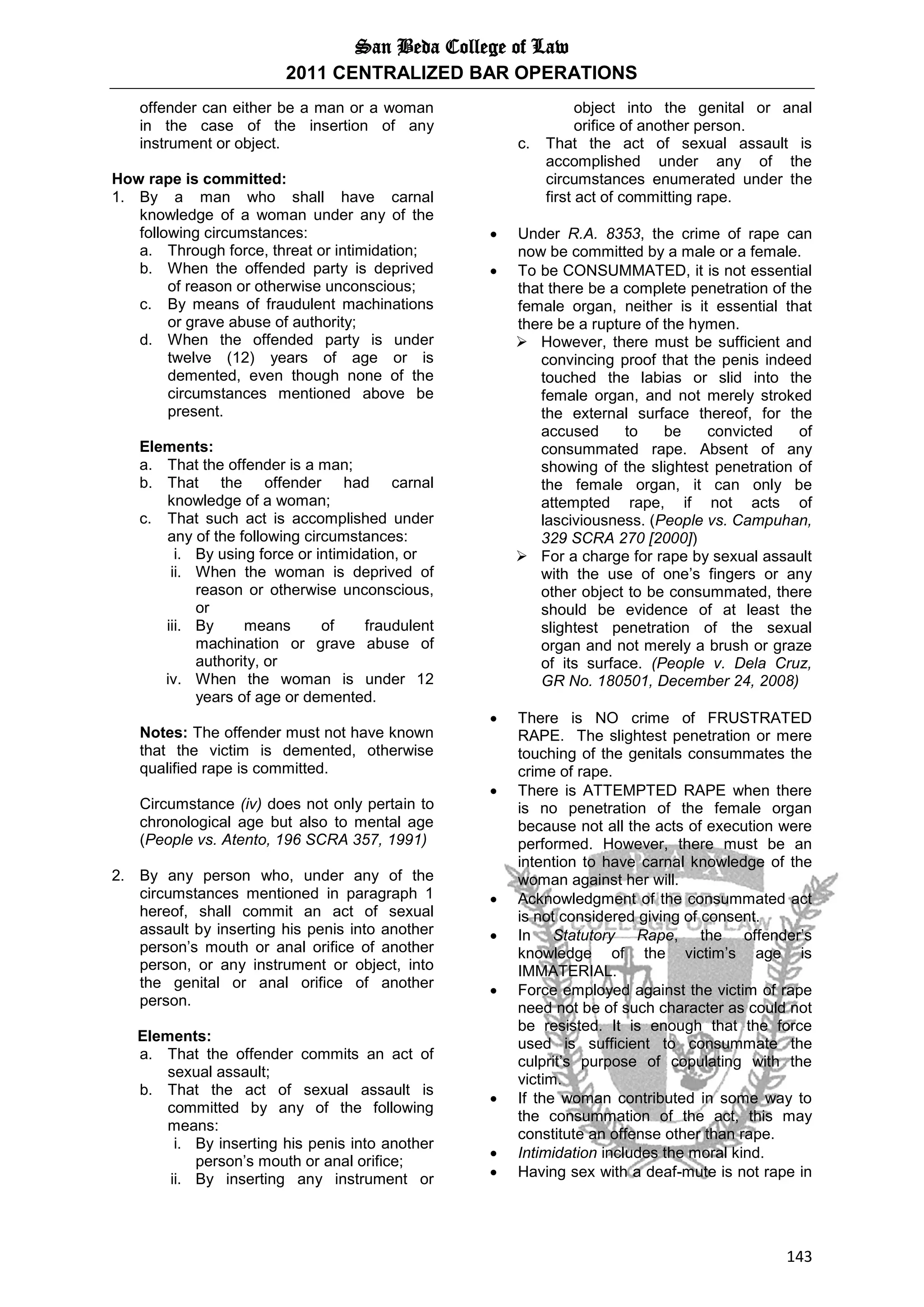 San Beda College of Law
2011 CENTRALIZED BAR OPERATIONS
143
offender can either be a man or a woman
in the case of the insertion of any
instrument or object.
How rape is committed:
1. By a man who shall have carnal
knowledge of a woman under any of the
following circumstances:
a. Through force, threat or intimidation;
b. When the offended party is deprived
of reason or otherwise unconscious;
c. By means of fraudulent machinations
or grave abuse of authority;
d. When the offended party is under
twelve (12) years of age or is
demented, even though none of the
circumstances mentioned above be
present.
Elements:
a. That the offender is a man;
b. That the offender had carnal
knowledge of a woman;
c. That such act is accomplished under
any of the following circumstances:
i. By using force or intimidation, or
ii. When the woman is deprived of
reason or otherwise unconscious,
or
iii. By means of fraudulent
machination or grave abuse of
authority, or
iv. When the woman is under 12
years of age or demented.
Notes: The offender must not have known
that the victim is demented, otherwise
qualified rape is committed.
Circumstance (iv) does not only pertain to
chronological age but also to mental age
(People vs. Atento, 196 SCRA 357, 1991)
2. By any person who, under any of the
circumstances mentioned in paragraph 1
hereof, shall commit an act of sexual
assault by inserting his penis into another
person’s mouth or anal orifice of another
person, or any instrument or object, into
the genital or anal orifice of another
person.
Elements:
a. That the offender commits an act of
sexual assault;
b. That the act of sexual assault is
committed by any of the following
means:
i. By inserting his penis into another
person’s mouth or anal orifice;
ii. By inserting any instrument or
object into the genital or anal
orifice of another person.
c. That the act of sexual assault is
accomplished under any of the
circumstances enumerated under the
first act of committing rape.
 Under R.A. 8353, the crime of rape can
now be committed by a male or a female.
 To be CONSUMMATED, it is not essential
that there be a complete penetration of the
female organ, neither is it essential that
there be a rupture of the hymen.
 However, there must be sufficient and
convincing proof that the penis indeed
touched the labias or slid into the
female organ, and not merely stroked
the external surface thereof, for the
accused to be convicted of
consummated rape. Absent of any
showing of the slightest penetration of
the female organ, it can only be
attempted rape, if not acts of
lasciviousness. (People vs. Campuhan,
329 SCRA 270 [2000])
 For a charge for rape by sexual assault
with the use of one’s fingers or any
other object to be consummated, there
should be evidence of at least the
slightest penetration of the sexual
organ and not merely a brush or graze
of its surface. (People v. Dela Cruz,
GR No. 180501, December 24, 2008)
 There is NO crime of FRUSTRATED
RAPE. The slightest penetration or mere
touching of the genitals consummates the
crime of rape.
 There is ATTEMPTED RAPE when there
is no penetration of the female organ
because not all the acts of execution were
performed. However, there must be an
intention to have carnal knowledge of the
woman against her will.
 Acknowledgment of the consummated act
is not considered giving of consent.
 In Statutory Rape, the offender’s
knowledge of the victim’s age is
IMMATERIAL.
 Force employed against the victim of rape
need not be of such character as could not
be resisted. It is enough that the force
used is sufficient to consummate the
culprit’s purpose of copulating with the
victim.
 If the woman contributed in some way to
the consummation of the act, this may
constitute an offense other than rape.
 Intimidation includes the moral kind.
 Having sex with a deaf-mute is not rape in
 