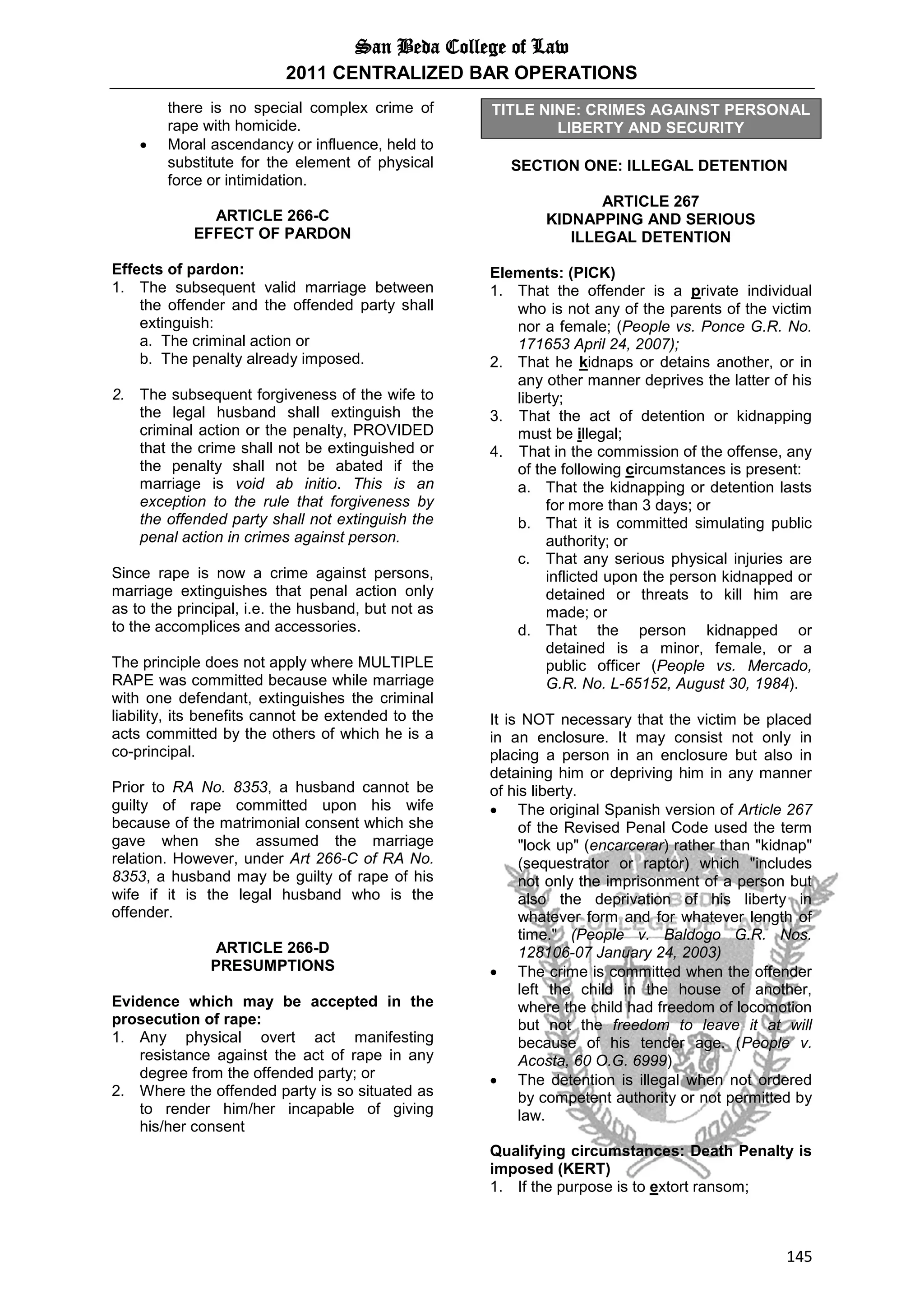 San Beda College of Law
2011 CENTRALIZED BAR OPERATIONS
145
there is no special complex crime of
rape with homicide.
 Moral ascendancy or influence, held to
substitute for the element of physical
force or intimidation.
ARTICLE 266-C
EFFECT OF PARDON
Effects of pardon:
1. The subsequent valid marriage between
the offender and the offended party shall
extinguish:
a. The criminal action or
b. The penalty already imposed.
2. The subsequent forgiveness of the wife to
the legal husband shall extinguish the
criminal action or the penalty, PROVIDED
that the crime shall not be extinguished or
the penalty shall not be abated if the
marriage is void ab initio. This is an
exception to the rule that forgiveness by
the offended party shall not extinguish the
penal action in crimes against person.
Since rape is now a crime against persons,
marriage extinguishes that penal action only
as to the principal, i.e. the husband, but not as
to the accomplices and accessories.
The principle does not apply where MULTIPLE
RAPE was committed because while marriage
with one defendant, extinguishes the criminal
liability, its benefits cannot be extended to the
acts committed by the others of which he is a
co-principal.
Prior to RA No. 8353, a husband cannot be
guilty of rape committed upon his wife
because of the matrimonial consent which she
gave when she assumed the marriage
relation. However, under Art 266-C of RA No.
8353, a husband may be guilty of rape of his
wife if it is the legal husband who is the
offender.
ARTICLE 266-D
PRESUMPTIONS
Evidence which may be accepted in the
prosecution of rape:
1. Any physical overt act manifesting
resistance against the act of rape in any
degree from the offended party; or
2. Where the offended party is so situated as
to render him/her incapable of giving
his/her consent
TITLE NINE: CRIMES AGAINST PERSONAL
LIBERTY AND SECURITY
SECTION ONE: ILLEGAL DETENTION
ARTICLE 267
KIDNAPPING AND SERIOUS
ILLEGAL DETENTION
Elements: (PICK)
1. That the offender is a private individual
who is not any of the parents of the victim
nor a female; (People vs. Ponce G.R. No.
171653 April 24, 2007);
2. That he kidnaps or detains another, or in
any other manner deprives the latter of his
liberty;
3. That the act of detention or kidnapping
must be illegal;
4. That in the commission of the offense, any
of the following circumstances is present:
a. That the kidnapping or detention lasts
for more than 3 days; or
b. That it is committed simulating public
authority; or
c. That any serious physical injuries are
inflicted upon the person kidnapped or
detained or threats to kill him are
made; or
d. That the person kidnapped or
detained is a minor, female, or a
public officer (People vs. Mercado,
G.R. No. L-65152, August 30, 1984).
It is NOT necessary that the victim be placed
in an enclosure. It may consist not only in
placing a person in an enclosure but also in
detaining him or depriving him in any manner
of his liberty.
 The original Spanish version of Article 267
of the Revised Penal Code used the term
"lock up" (encarcerar) rather than "kidnap"
(sequestrator or raptor) which "includes
not only the imprisonment of a person but
also the deprivation of his liberty in
whatever form and for whatever length of
time." (People v. Baldogo G.R. Nos.
128106-07 January 24, 2003)
 The crime is committed when the offender
left the child in the house of another,
where the child had freedom of locomotion
but not the freedom to leave it at will
because of his tender age. (People v.
Acosta, 60 O.G. 6999)
 The detention is illegal when not ordered
by competent authority or not permitted by
law.
Qualifying circumstances: Death Penalty is
imposed (KERT)
1. If the purpose is to extort ransom;
 