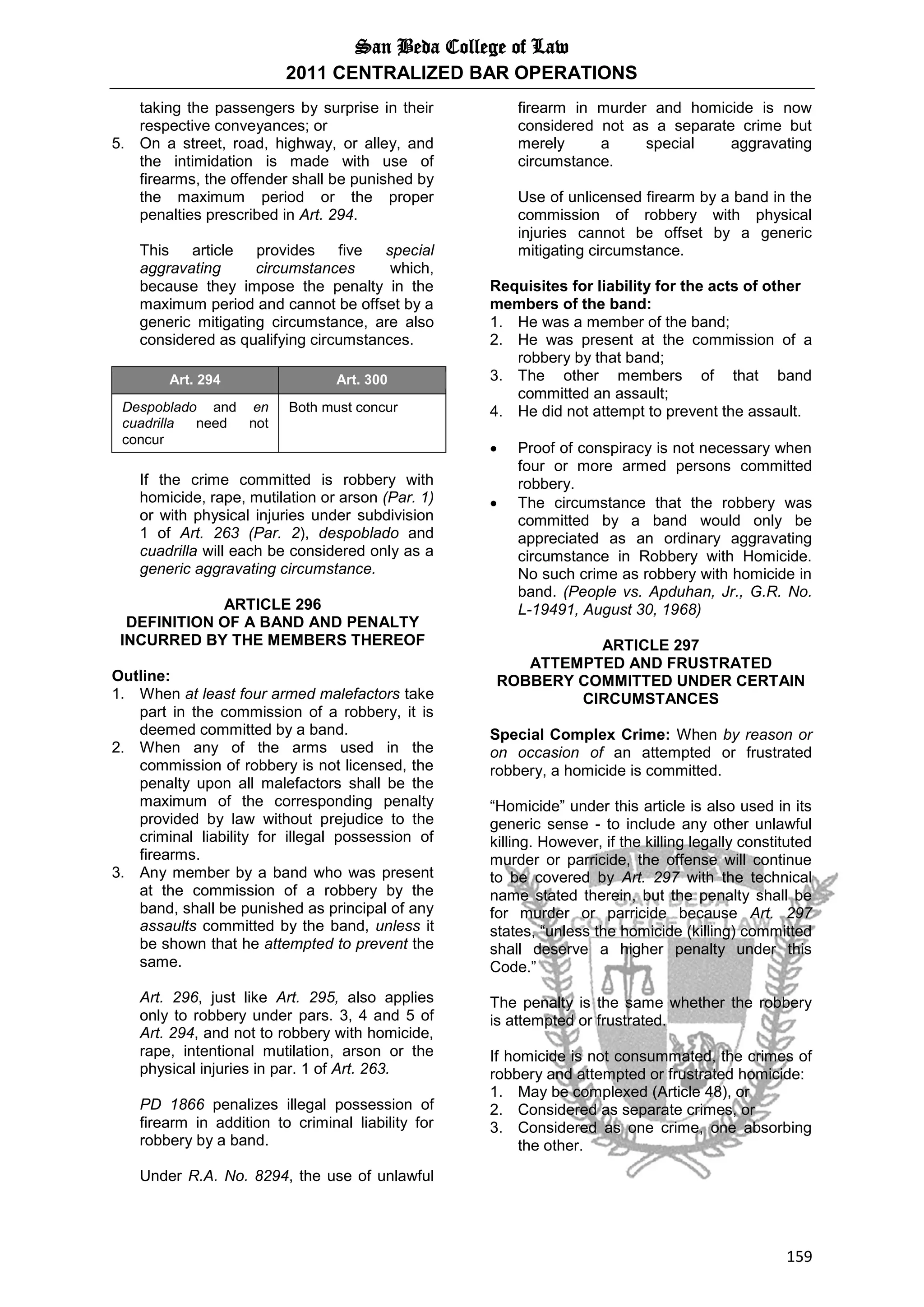 San Beda College of Law
2011 CENTRALIZED BAR OPERATIONS
159
taking the passengers by surprise in their
respective conveyances; or
5. On a street, road, highway, or alley, and
the intimidation is made with use of
firearms, the offender shall be punished by
the maximum period or the proper
penalties prescribed in Art. 294.
This article provides five special
aggravating circumstances which,
because they impose the penalty in the
maximum period and cannot be offset by a
generic mitigating circumstance, are also
considered as qualifying circumstances.
Art. 294 Art. 300
Despoblado and en
cuadrilla need not
concur
Both must concur
If the crime committed is robbery with
homicide, rape, mutilation or arson (Par. 1)
or with physical injuries under subdivision
1 of Art. 263 (Par. 2), despoblado and
cuadrilla will each be considered only as a
generic aggravating circumstance.
ARTICLE 296
DEFINITION OF A BAND AND PENALTY
INCURRED BY THE MEMBERS THEREOF
Outline:
1. When at least four armed malefactors take
part in the commission of a robbery, it is
deemed committed by a band.
2. When any of the arms used in the
commission of robbery is not licensed, the
penalty upon all malefactors shall be the
maximum of the corresponding penalty
provided by law without prejudice to the
criminal liability for illegal possession of
firearms.
3. Any member by a band who was present
at the commission of a robbery by the
band, shall be punished as principal of any
assaults committed by the band, unless it
be shown that he attempted to prevent the
same.
Art. 296, just like Art. 295, also applies
only to robbery under pars. 3, 4 and 5 of
Art. 294, and not to robbery with homicide,
rape, intentional mutilation, arson or the
physical injuries in par. 1 of Art. 263.
PD 1866 penalizes illegal possession of
firearm in addition to criminal liability for
robbery by a band.
Under R.A. No. 8294, the use of unlawful
firearm in murder and homicide is now
considered not as a separate crime but
merely a special aggravating
circumstance.
Use of unlicensed firearm by a band in the
commission of robbery with physical
injuries cannot be offset by a generic
mitigating circumstance.
Requisites for liability for the acts of other
members of the band:
1. He was a member of the band;
2. He was present at the commission of a
robbery by that band;
3. The other members of that band
committed an assault;
4. He did not attempt to prevent the assault.
 Proof of conspiracy is not necessary when
four or more armed persons committed
robbery.
 The circumstance that the robbery was
committed by a band would only be
appreciated as an ordinary aggravating
circumstance in Robbery with Homicide.
No such crime as robbery with homicide in
band. (People vs. Apduhan, Jr., G.R. No.
L-19491, August 30, 1968)
ARTICLE 297
ATTEMPTED AND FRUSTRATED
ROBBERY COMMITTED UNDER CERTAIN
CIRCUMSTANCES
Special Complex Crime: When by reason or
on occasion of an attempted or frustrated
robbery, a homicide is committed.
“Homicide” under this article is also used in its
generic sense - to include any other unlawful
killing. However, if the killing legally constituted
murder or parricide, the offense will continue
to be covered by Art. 297 with the technical
name stated therein, but the penalty shall be
for murder or parricide because Art. 297
states, “unless the homicide (killing) committed
shall deserve a higher penalty under this
Code.”
The penalty is the same whether the robbery
is attempted or frustrated.
If homicide is not consummated, the crimes of
robbery and attempted or frustrated homicide:
1. May be complexed (Article 48), or
2. Considered as separate crimes, or
3. Considered as one crime, one absorbing
the other.
 