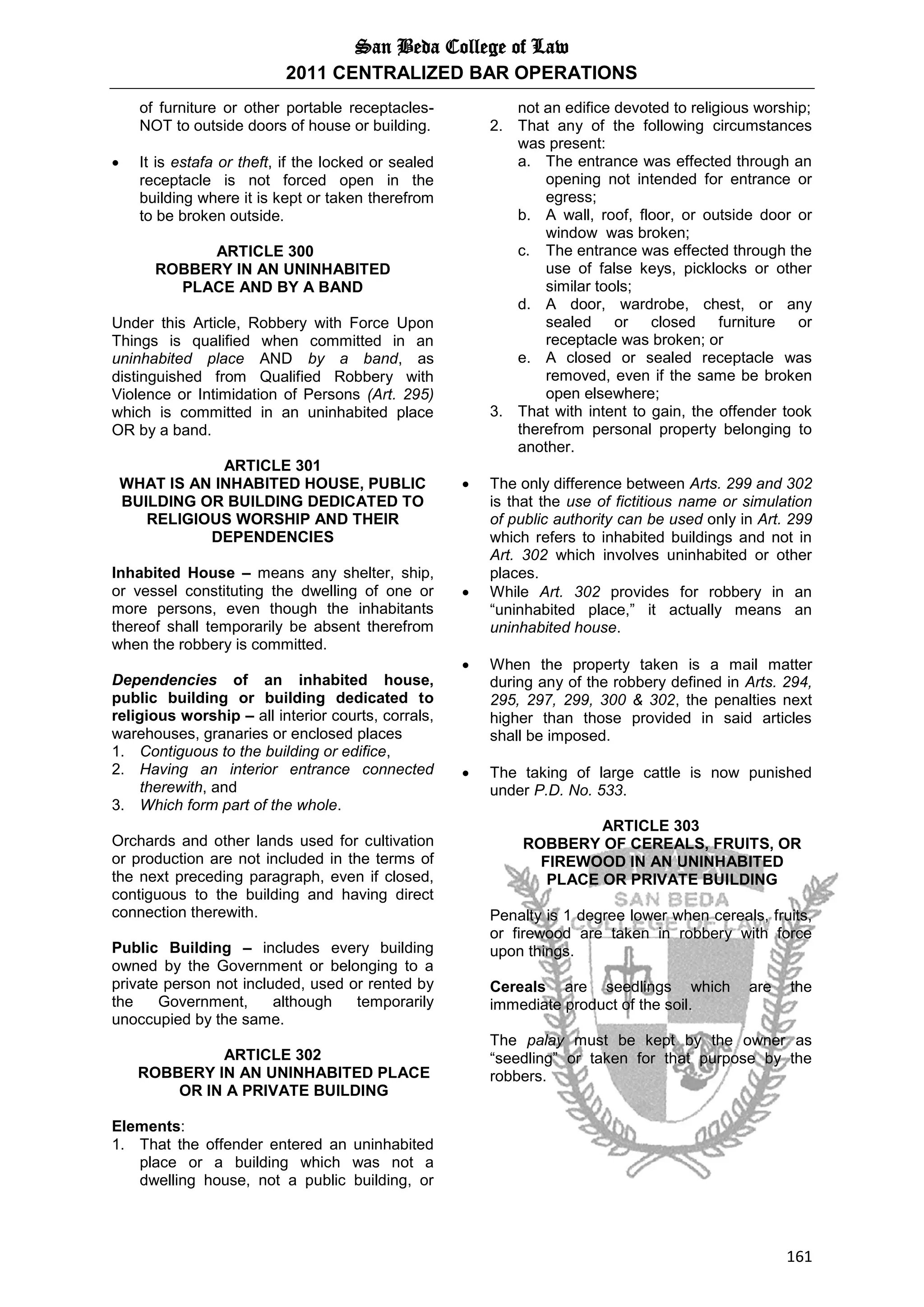 San Beda College of Law
2011 CENTRALIZED BAR OPERATIONS
161
of furniture or other portable receptacles-
NOT to outside doors of house or building.
 It is estafa or theft, if the locked or sealed
receptacle is not forced open in the
building where it is kept or taken therefrom
to be broken outside.
ARTICLE 300
ROBBERY IN AN UNINHABITED
PLACE AND BY A BAND
Under this Article, Robbery with Force Upon
Things is qualified when committed in an
uninhabited place AND by a band, as
distinguished from Qualified Robbery with
Violence or Intimidation of Persons (Art. 295)
which is committed in an uninhabited place
OR by a band.
ARTICLE 301
WHAT IS AN INHABITED HOUSE, PUBLIC
BUILDING OR BUILDING DEDICATED TO
RELIGIOUS WORSHIP AND THEIR
DEPENDENCIES
Inhabited House – means any shelter, ship,
or vessel constituting the dwelling of one or
more persons, even though the inhabitants
thereof shall temporarily be absent therefrom
when the robbery is committed.
Dependencies of an inhabited house,
public building or building dedicated to
religious worship – all interior courts, corrals,
warehouses, granaries or enclosed places
1. Contiguous to the building or edifice,
2. Having an interior entrance connected
therewith, and
3. Which form part of the whole.
Orchards and other lands used for cultivation
or production are not included in the terms of
the next preceding paragraph, even if closed,
contiguous to the building and having direct
connection therewith.
Public Building – includes every building
owned by the Government or belonging to a
private person not included, used or rented by
the Government, although temporarily
unoccupied by the same.
ARTICLE 302
ROBBERY IN AN UNINHABITED PLACE
OR IN A PRIVATE BUILDING
Elements:
1. That the offender entered an uninhabited
place or a building which was not a
dwelling house, not a public building, or
not an edifice devoted to religious worship;
2. That any of the following circumstances
was present:
a. The entrance was effected through an
opening not intended for entrance or
egress;
b. A wall, roof, floor, or outside door or
window was broken;
c. The entrance was effected through the
use of false keys, picklocks or other
similar tools;
d. A door, wardrobe, chest, or any
sealed or closed furniture or
receptacle was broken; or
e. A closed or sealed receptacle was
removed, even if the same be broken
open elsewhere;
3. That with intent to gain, the offender took
therefrom personal property belonging to
another.
 The only difference between Arts. 299 and 302
is that the use of fictitious name or simulation
of public authority can be used only in Art. 299
which refers to inhabited buildings and not in
Art. 302 which involves uninhabited or other
places.
 While Art. 302 provides for robbery in an
“uninhabited place,” it actually means an
uninhabited house.
 When the property taken is a mail matter
during any of the robbery defined in Arts. 294,
295, 297, 299, 300 & 302, the penalties next
higher than those provided in said articles
shall be imposed.
 The taking of large cattle is now punished
under P.D. No. 533.
ARTICLE 303
ROBBERY OF CEREALS, FRUITS, OR
FIREWOOD IN AN UNINHABITED
PLACE OR PRIVATE BUILDING
Penalty is 1 degree lower when cereals, fruits,
or firewood are taken in robbery with force
upon things.
Cereals are seedlings which are the
immediate product of the soil.
The palay must be kept by the owner as
“seedling” or taken for that purpose by the
robbers.
 