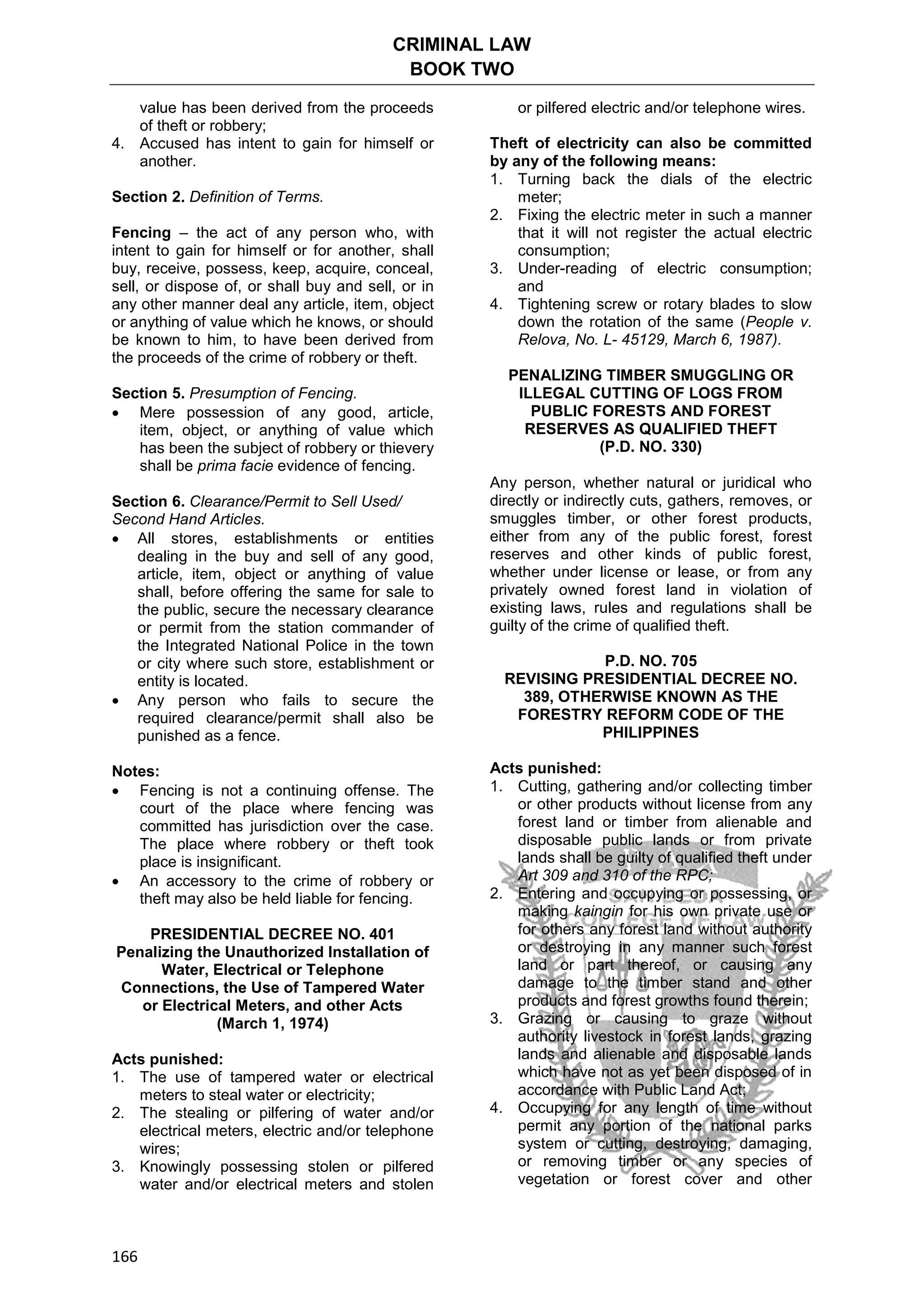 CRIMINAL LAW
BOOK TWO
166
value has been derived from the proceeds
of theft or robbery;
4. Accused has intent to gain for himself or
another.
Section 2. Definition of Terms.
Fencing – the act of any person who, with
intent to gain for himself or for another, shall
buy, receive, possess, keep, acquire, conceal,
sell, or dispose of, or shall buy and sell, or in
any other manner deal any article, item, object
or anything of value which he knows, or should
be known to him, to have been derived from
the proceeds of the crime of robbery or theft.
Section 5. Presumption of Fencing.
 Mere possession of any good, article,
item, object, or anything of value which
has been the subject of robbery or thievery
shall be prima facie evidence of fencing.
Section 6. Clearance/Permit to Sell Used/
Second Hand Articles.
 All stores, establishments or entities
dealing in the buy and sell of any good,
article, item, object or anything of value
shall, before offering the same for sale to
the public, secure the necessary clearance
or permit from the station commander of
the Integrated National Police in the town
or city where such store, establishment or
entity is located.
 Any person who fails to secure the
required clearance/permit shall also be
punished as a fence.
Notes:
 Fencing is not a continuing offense. The
court of the place where fencing was
committed has jurisdiction over the case.
The place where robbery or theft took
place is insignificant.
 An accessory to the crime of robbery or
theft may also be held liable for fencing.
PRESIDENTIAL DECREE NO. 401
Penalizing the Unauthorized Installation of
Water, Electrical or Telephone
Connections, the Use of Tampered Water
or Electrical Meters, and other Acts
(March 1, 1974)
Acts punished:
1. The use of tampered water or electrical
meters to steal water or electricity;
2. The stealing or pilfering of water and/or
electrical meters, electric and/or telephone
wires;
3. Knowingly possessing stolen or pilfered
water and/or electrical meters and stolen
or pilfered electric and/or telephone wires.
Theft of electricity can also be committed
by any of the following means:
1. Turning back the dials of the electric
meter;
2. Fixing the electric meter in such a manner
that it will not register the actual electric
consumption;
3. Under-reading of electric consumption;
and
4. Tightening screw or rotary blades to slow
down the rotation of the same (People v.
Relova, No. L- 45129, March 6, 1987).
PENALIZING TIMBER SMUGGLING OR
ILLEGAL CUTTING OF LOGS FROM
PUBLIC FORESTS AND FOREST
RESERVES AS QUALIFIED THEFT
(P.D. NO. 330)
Any person, whether natural or juridical who
directly or indirectly cuts, gathers, removes, or
smuggles timber, or other forest products,
either from any of the public forest, forest
reserves and other kinds of public forest,
whether under license or lease, or from any
privately owned forest land in violation of
existing laws, rules and regulations shall be
guilty of the crime of qualified theft.
P.D. NO. 705
REVISING PRESIDENTIAL DECREE NO.
389, OTHERWISE KNOWN AS THE
FORESTRY REFORM CODE OF THE
PHILIPPINES
Acts punished:
1. Cutting, gathering and/or collecting timber
or other products without license from any
forest land or timber from alienable and
disposable public lands or from private
lands shall be guilty of qualified theft under
Art 309 and 310 of the RPC;
2. Entering and occupying or possessing, or
making kaingin for his own private use or
for others any forest land without authority
or destroying in any manner such forest
land or part thereof, or causing any
damage to the timber stand and other
products and forest growths found therein;
3. Grazing or causing to graze without
authority livestock in forest lands, grazing
lands and alienable and disposable lands
which have not as yet been disposed of in
accordance with Public Land Act;
4. Occupying for any length of time without
permit any portion of the national parks
system or cutting, destroying, damaging,
or removing timber or any species of
vegetation or forest cover and other
 