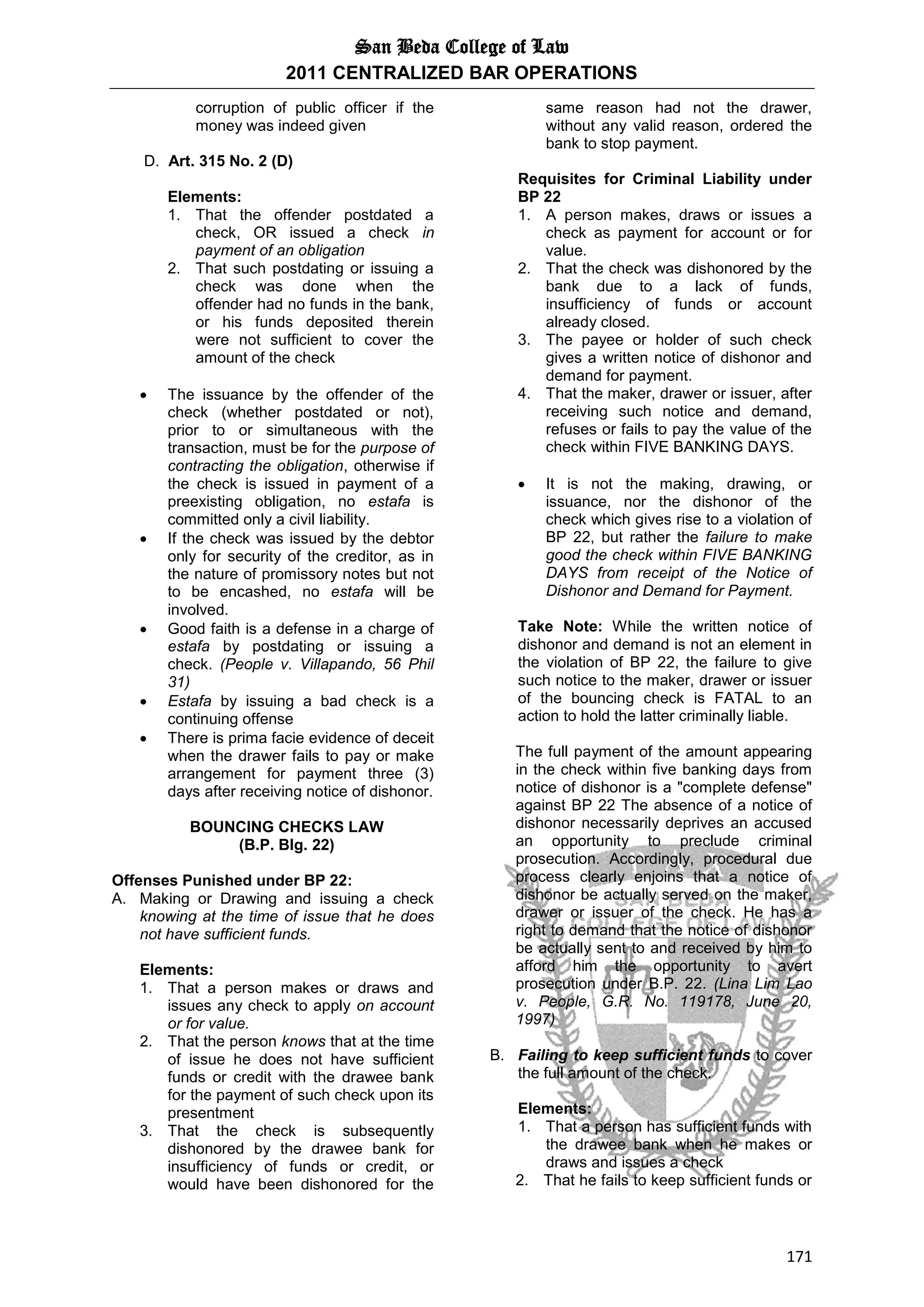 San Beda College of Law
2011 CENTRALIZED BAR OPERATIONS
171
corruption of public officer if the
money was indeed given
D. Art. 315 No. 2 (D)
Elements:
1. That the offender postdated a
check, OR issued a check in
payment of an obligation
2. That such postdating or issuing a
check was done when the
offender had no funds in the bank,
or his funds deposited therein
were not sufficient to cover the
amount of the check
 The issuance by the offender of the
check (whether postdated or not),
prior to or simultaneous with the
transaction, must be for the purpose of
contracting the obligation, otherwise if
the check is issued in payment of a
preexisting obligation, no estafa is
committed only a civil liability.
 If the check was issued by the debtor
only for security of the creditor, as in
the nature of promissory notes but not
to be encashed, no estafa will be
involved.
 Good faith is a defense in a charge of
estafa by postdating or issuing a
check. (People v. Villapando, 56 Phil
31)
 Estafa by issuing a bad check is a
continuing offense
 There is prima facie evidence of deceit
when the drawer fails to pay or make
arrangement for payment three (3)
days after receiving notice of dishonor.
BOUNCING CHECKS LAW
(B.P. Blg. 22)
Offenses Punished under BP 22:
A. Making or Drawing and issuing a check
knowing at the time of issue that he does
not have sufficient funds.
Elements:
1. That a person makes or draws and
issues any check to apply on account
or for value.
2. That the person knows that at the time
of issue he does not have sufficient
funds or credit with the drawee bank
for the payment of such check upon its
presentment
3. That the check is subsequently
dishonored by the drawee bank for
insufficiency of funds or credit, or
would have been dishonored for the
same reason had not the drawer,
without any valid reason, ordered the
bank to stop payment.
Requisites for Criminal Liability under
BP 22
1. A person makes, draws or issues a
check as payment for account or for
value.
2. That the check was dishonored by the
bank due to a lack of funds,
insufficiency of funds or account
already closed.
3. The payee or holder of such check
gives a written notice of dishonor and
demand for payment.
4. That the maker, drawer or issuer, after
receiving such notice and demand,
refuses or fails to pay the value of the
check within FIVE BANKING DAYS.
 It is not the making, drawing, or
issuance, nor the dishonor of the
check which gives rise to a violation of
BP 22, but rather the failure to make
good the check within FIVE BANKING
DAYS from receipt of the Notice of
Dishonor and Demand for Payment.
Take Note: While the written notice of
dishonor and demand is not an element in
the violation of BP 22, the failure to give
such notice to the maker, drawer or issuer
of the bouncing check is FATAL to an
action to hold the latter criminally liable.
The full payment of the amount appearing
in the check within five banking days from
notice of dishonor is a "complete defense"
against BP 22 The absence of a notice of
dishonor necessarily deprives an accused
an opportunity to preclude criminal
prosecution. Accordingly, procedural due
process clearly enjoins that a notice of
dishonor be actually served on the maker,
drawer or issuer of the check. He has a
right to demand that the notice of dishonor
be actually sent to and received by him to
afford him the opportunity to avert
prosecution under B.P. 22. (Lina Lim Lao
v. People, G.R. No. 119178, June 20,
1997)
B. Failing to keep sufficient funds to cover
the full amount of the check.
Elements:
1. That a person has sufficient funds with
the drawee bank when he makes or
draws and issues a check
2. That he fails to keep sufficient funds or
 