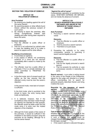 CRIMINAL LAW
BOOK TWO
84
SECTION TWO: VIOLATION OF DOMICILE
ARTICLE 128
VIOLATION OF DOMICILE
Acts Punished
1. By entering any dwelling against the will of
the owner thereof;
2. By searching papers or other effects found
therein without the previous consent of
such owner;
3. By refusing to leave the premises, after
having surreptitiously entered said
dwelling and after having been required to
leave the same.
Common elements:
1. That the offender is public officer or
employee;
2. That he is not authorized by judicial order
to enter the dwelling and/ or to make a
search for papers and for other effects.
Qualifying circumstances:
1. If committed at nighttime;
2. If any papers or effects, not constituting
evidence of a crime are not returned
immediately after a search is made by the
offender.
 The offender must be a public officer or
employee. If he is a private individual, the
crime committed is TRESPASS TO
DWELLING.
 In the first mode, lack of consent would not
suffice as the law requires that the
offender’s entry must be over the owner’s
objection.
In the second mode, mere lack of consent
is sufficient.
In the third mode, what is punished is the
refusal to leave, the entry having been
made surreptitiously.
 It is believed, however, that if the
surreptitious entry had been made through
an opening not intended for that purpose,
the offender would be liable under the first
mode since it is entry over the implied
objection of the inhabitant.
 Although the Code speaks of the owner of
the premises, it would be sufficient if the
inhabitant is the lawful occupant using the
premises as his dwelling, although he is
not the owner thereof.
“Against the will of owner”
It presupposes opposition or prohibition by the
owner, WHETHER EXPRESS OR IMPLIED,
and not merely the absence of consent.
ARTICLE 129
SEARCH WARRANTS MALICIOUSLY
OBTAINED AND ABUSE IN THE
SERVICE OF THOSE LEGALLY
OBTAINED
Acts Punished:
1. Procuring a search warrant without just
cause
Elements:
a. That the offender is a public officer or
employee;
b. That he procures a search warrant;
c. That there is no just cause.
2. Exceeding his authority or by using
unnecessary severity in executing a
search warrant legally procured
Elements:
a. That the offender is a public officer or
employee;
b. That he has legally procured a search
warrant;
c. That he exceeds his authority or uses
unnecessary severity in executing the
same.
Search warrant – is an order in writing issued
in the name of the People of the Philippines,
signed by the judge and directed to a peace
officer, commanding him to search for
personal property described therein and bring
it before the court.
Requisite for the issuance of search
warrant
A search warrant shall not issue except upon
probable cause in connection with one specific
offense to be determined personally by the
judge after examination under oath or
affirmation of the complainant and the
witnesses he may produce, and particularly
describing the place to be searched and the
things to be seized which may be anywhere in
the Philippines. (Sec. 4, Rule 126, Revised
Rules of Criminal Procedure)
Test of lack of just cause
Whether the affidavit filed in support of the
application for search warrant has been drawn
in such a manner that perjury could be
charged thereon and affiant can be held liable
for damages caused.
 If the search warrant is secured through a
 