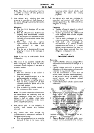 CRIMINAL LAW
BOOK TWO
174
Note: If the thing is not existing, the crime
is estafa by means of false pretenses
under Article 315 (2a).
2. Any person who, knowing that real
property is encumbered, shall dispose of
the same, although such encumbrance be
not recorded.
Elements:
a. That the thing disposed of be real
property.
b. That the offender knew that the real
property was encumbered, whether
the encumbrance is recorded or not.
(principle of constructive notice does
not apply)
c. That there must be express
representation by the offender that the
real property is free from
encumbrance.
d. That the act of disposing of the real
property be made to the damage of
another.
Note: If the thing is a personalty, Article
319 applies.
3. The owner of any personal property who
shall wrongfully take it from its lawful
possessor, to the prejudice of the latter or
any third person.
Elements:
a. That the offender is the owner of
personal property;
b. That said personal property is in the
lawful possession of another;
c. That the offender wrongfully takes it
from its lawful possessor; (if from
unlawful possessor, Article 429 of the
Civil Code applies)
d. That prejudice is thereby caused to
the possessor or third person.
Note: The crime will still be estafa even if
the owner takes the personalty from the
lawful possessor under the modes of
taking in theft or robbery which latter
crimes cannot be committed by the owner
on his property (Regalado).
4. Any person who, to the prejudice of
another, shall execute any fictitious
contract.
5. Any person who shall accept any
compensation for services not rendered or
for labor not performed.
 This act requires fraud as an essential
element. If there is no fraud, it only
becomes solutio indebiti, with the civil
obligation to return the wrong
payment.
6. Any person who shall sell, mortgage or
encumber real property with which the
offender guaranteed the fulfillment of his
obligation as surety.
Elements:
a. That the offender is a surety in a bond
given in a criminal or civil action;
b. That he guaranteed the fulfillment of
such obligation with his real property
or properties;
c. That he sells, mortgages, or, in any
manner encumbers said real property;
d. That such sale, mortgage or
encumbrance is (1) without express
authority from the court, or (2) made
before the cancellation of his bond, or
(3) before being relieved from the
obligation contracted by him.
ARTICLE 317
SWINDLING A MINOR
Elements:
1. That the offender takes advantage of the
inexperience or emotions or feelings of a
minor;
2. That he induces such minor to assume an
obligation, or to give release, or to execute
a transfer of any property right;
3. That the consideration is some loan of
money, credit, or other personal property;
(if real property, Article 318 applies; minor
cannot convey real property without
judicial authority)
4. That the transaction is to the detriment of
such minor.
ARTICLE 318
OTHER DECEITS
1. By defrauding or damaging another by any
other deceit not mentioned in the
preceding articles.
2. By interpreting dreams, by making
forecasts telling fortunes, by taking
advantage of the credulity of the public in
any other manner, for profit or gain.
REPUBLIC ACT NO. 8484
ACCESS DEVICES REGULATION ACT OF
1998
Definition of terms. For purposes of this Act,
the terms:
1. Access Device - any card, plate, code,
account number, electronic serial number,
 