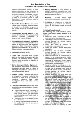 San Beda College of Law
2011 CENTRALIZED BAR OPERATIONS
175
personal identification number, or other
telecommunications service, equipment, or
instrumental identifier, or other means of
account access that can be used to obtain
money, good, services, or any other thing
of value or to initiate a transfer of funds
(other than a transfer originated solely by
paper instrument);
2. Counterfeit Access Device - any access
device that is counterfeit, fictitious, altered,
or forged, or an identifiable component of
an access device or counterfeit access
device;
3. Unauthorized Access Device - any
access device that is stolen, lost, expired,
revoked, canceled, suspended, or
obtained with intent to defraud;
4. Access Device Fraudulently Applied for
- any access device that was applied for or
issued on account of the use of falsified
document, false information, fictitious
identities and addresses, or any form of
false pretense or misrepresentation;
5. Consumer - a natural person;
6. Credit Card - any card, plate, coupon
book, or other credit device existing for the
purpose of obtaining money, goods,
property, labor or services or any thing of
value on credit;
7. Device Making or Altering Equipment -
any equipment, mechanism or impression
designed or primarily used for making or
altering or reencoding an access device or
a counterfeit access device;
8. Finance Charges - represent the amount
to be paid by the debtor incident to the
extension of credit such as interest or
discounts, collection fees, credit
investigation fees, and other service
charges;
9. Open-end-credit plan - a consumer credit
extended on an account pursuant to a plan
under which:
a. The creditor may permit the person to
make purchase or obtain loans, from
time to time, directly from the creditor
or indirectly by use of credit card, or
other service;
b. The person has the privilege of paying
the balance; or
c. A finance charge may be computed by
the creditor from time to time on an
unpaid balance.
10. Penalty Charges - such amount, in
addition to interest, imposed on the credit
card holder for non-payment of an account
within a prescribed period;
11. Produce - includes design, alter,
authenticate, duplicate or assemble; and
12. Trafficking - transferring, or otherwise
disposing of, to another, or obtaining
control of, with intent to transfer or dispose
of.
Prohibited Acts (Section 9)
The following acts shall constitute access
device fraud and are hereby declared to be
unlawful:
1. Producing, using, trafficking in one or
more counterfeit access devices;
2. Trafficking in one or more unauthorized
access devices or access devices
fraudulently applied for;
3. Using, with intent to defraud, an
unauthorized access device;
4. Using an access device fraudulently
applied for;
5. Possessing one or more counterfeit
access devices or access devices
fraudulently applied for;
6. Producing, trafficking in, having control or
custody of, or possessing device-making
or altering equipment without being in the
business or employment, which lawfully
deals with the manufacture, issuance, or
distribution of such equipment;
7. Inducing, enticing, permitting or in any
manner allowing another, for consideration
or otherwise to produce, use, traffic in
counterfeit access devices, unauthorized
access devices or access devices
fraudulently applied for;
8. Multiple imprinting on more than one
transaction record, sales slip or similar
document, thereby making it appear that
the device holder has entered into a
transaction other than those which said
device holder had lawfully contracted for,
or submitting, without being an affiliated
merchant, an order to collect from the
issuer of the access device, such extra
sales slip through an affiliated merchant
who connives therewith, or, under false
pretenses of being an affiliated merchant,
present for collection such sales slips, and
similar documents;
9. Disclosing any information imprinted on
the access device, such as, but not limited
to, the account number or name or
address of the device holder, without the
latter's authority or permission;
10. Obtaining money or anything of value
 