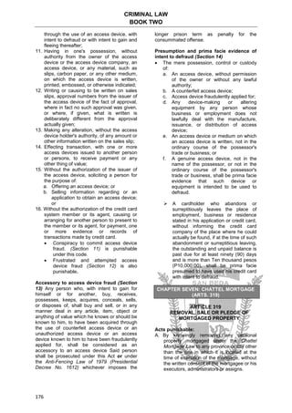 CRIMINAL LAW
BOOK TWO
176
through the use of an access device, with
intent to defraud or with intent to gain and
fleeing thereafter;
11. Having in one's possession, without
authority from the owner of the access
device or the access device company, an
access device, or any material, such as
slips, carbon paper, or any other medium,
on which the access device is written,
printed, embossed, or otherwise indicated;
12. Writing or causing to be written on sales
slips, approval numbers from the issuer of
the access device of the fact of approval,
where in fact no such approval was given,
or where, if given, what is written is
deliberately different from the approval
actually given;
13. Making any alteration, without the access
device holder's authority, of any amount or
other information written on the sales slip;
14. Effecting transaction, with one or more
access devices issued to another person
or persons, to receive payment or any
other thing of value;
15. Without the authorization of the issuer of
the access device, soliciting a person for
the purpose of:
a. Offering an access device; or
b. Selling information regarding or an
application to obtain an access device;
or
16. Without the authorization of the credit card
system member or its agent, causing or
arranging for another person to present to
the member or its agent, for payment, one
or more evidence or records of
transactions made by credit card.
 Conspiracy to commit access device
fraud. (Section 11) is punishable
under this code.
 Frustrated and attempted access
device fraud (Section 12) is also
punishable.
Accessory to access device fraud (Section
13) Any person who, with intent to gain for
himself or for another, buy, receives,
possesses, keeps, acquires, conceals, sells,
or disposes of, shall buy and sell, or in any
manner deal in any article, item, object or
anything of value which he knows or should be
known to him, to have been acquired through
the use of counterfeit access device or an
unauthorized access device or an access
device known to him to have been fraudulently
applied for, shall be considered as an
accessory to an access device Said person
shall be prosecuted under this Act or under
the Anti-Fencing Law of 1979 (Presidential
Decree No. 1612) whichever imposes the
longer prison term as penalty for the
consummated offense.
Presumption and prima facie evidence of
intent to defraud (Section 14)
 The mere possession, control or custody
of:
a. An access device, without permission
of the owner or without any lawful
authority;
b. A counterfeit access device;
c. Access device fraudulently applied for;
d. Any device-making or altering
equipment by any person whose
business or employment does not
lawfully deal with the manufacture,
issuance, or distribution of access
device;
e. An access device or medium on which
an access device is written, not in the
ordinary course of the possessor's
trade or business; or
f. A genuine access device, not in the
name of the possessor, or not in the
ordinary course of the possessor's
trade or business, shall be prima facie
evidence that such device or
equipment is intended to be used to
defraud.
 A cardholder who abandons or
surreptitiously leaves the place of
employment, business or residence
stated in his application or credit card,
without informing the credit card
company of the place where he could
actually be found, if at the time of such
abandonment or surreptitious leaving,
the outstanding and unpaid balance is
past due for at least ninety (90) days
and is more than Ten thousand pesos
(P10,000.00), shall be prima facie
presumed to have used his credit card
with intent to defraud.
CHAPTER SEVEN: CHATTEL MORTGAGE
(ARTS. 319)
ARTICLE 319
REMOVAL, SALE OR PLEDGE OF
MORTGAGED PROPERTY
Acts punishable:
A. By knowingly removing any personal
property mortgaged under the Chattel
Mortgage Law to any province or city other
than the one in which it is located at the
time of execution of the mortgage, without
the written consent of the mortgagee or his
executors, administrators or assigns.
 