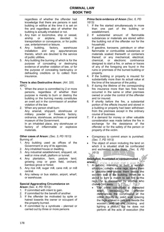 CRIMINAL LAW
BOOK TWO
178
regardless of whether the offender had
knowledge that there are persons in said
building or edifice at the time it is set on
fire and regardless also of whether the
building is actually inhabited or not.
3. Any train or locomotive, ship or vessel,
airship or airplane, devoted to
transportation or conveyance, or for public
use, entertainment or leisure.
4. Any building, factory, warehouse
installation and any appurtenances
thereto, which are devoted to the service
of public utilities.
5. Any building the burning of which is for the
purpose of concealing or destroying
evidence of another violation of law, or for
the purpose of concealing bankruptcy or
defrauding creditors or to collect from
insurance.
There is also Destructive Arson: (Art. 320,
RPC)
1. When the arson is committed by 2 or more
persons, regardless of whether their
purpose is merely to burn or destroy the
building or the burning merely constitutes
an overt act in the commission of another
violation of the law
2. When any person shall burn:
Any arsenal, shipyard, storehouse or
military powder or fireworks factory,
ordnance, storehouse, archives or general
museum of the Government.
In an inhabited place, any storehouse or
factory of inflammable or explosive
materials.
Other cases of Arson: (Sec. 3, PD 1613)
Burning of:
1. Any building used as offices of the
Government or any of its agencies.
2. Any inhabited house or dwelling.
3. Any industrial establishment, shipyard, oil,
well or mine shaft, platform or tunnel.
4. Any plantation, farm, pasture land,
growing crop or grain field, orchard,
bamboo grove or forest.
5. Any rice mill, sugar mill, cane mill, or mill
central.
6. Any railway or bus station, airport, wharf,
or warehouse.
Special Aggravating Circumstance on
Arson (Sec. 4, PD 1613):
1. If committed with intent to gain.
2. If committed for the benefit of another.
3. If the offender be motivated by spite or
hatred towards the owner or occupant of
the property burned.
4. If committed by a syndicate - planned or
carried out by three or more persons
Prima facie evidence of Arson (Sec. 6, PD
1613):
1. If the fire started simultaneously in more
than one part of the building or
establishment.
2. If substantial amount of flammable
substances or materials are stored within
the building not of the offender nor for the
household.
3. If gasoline, kerosene, petroleum or other
flammable or combustible substances or
materials soaked therewith or containers
thereof, or any mechanical, electrical,
chemical, or electronic contrivance
designed to start a fire, or ashes or traces
of any of the foregoing are found in the
ruins or premises of the burned building or
property.
4. If the building or property is insured for
substantially more than its actual value at
the time of the issuance of the policy.
5. If during the lifetime of the corresponding
fire insurance more than two fires have
occurred in the same or other premises
owned or under the control of the offender
and /or insured.
6. If shortly before the fire, a substantial
portion of the effects insured and stored in
a building or property had been withdrawn
from the premises except in the ordinary
course of business.
7. If a demand for money or other valuable
consideration was made before the fire in
exchange for the desistance of the
offender or for the safety of the person or
property of the victim.
 Conspiracy to commit arson is punished.
(Sec. 7, PD 1613)
 The object of arson including the land on
which it is situated shall be confiscated
and escheated to the State. (Sec. 8, PD
1613)
Attempted, frustrated or consummated
arson:
1. A person, intending to burn a wooden
structure, collects some rags, soaks them
in gasoline and places them beside the
wooden wall of the building. When he is
about to light a match to set fire to the
rags, he is discovered by another who
chases him away.
 The crime committed is attempted
arson, because the offender
commences the commission of the
crime directly by overt acts (placing
the rags soaked in gasoline beside the
wooden wall of the building and
lighting a match) but he does not
perform all the acts of execution (the
 