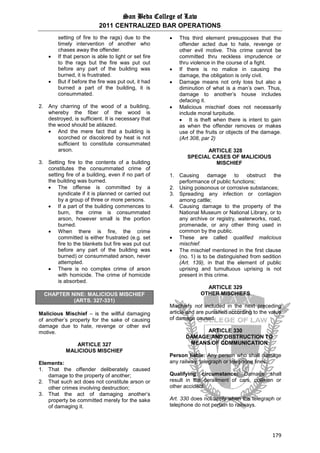 San Beda College of Law
2011 CENTRALIZED BAR OPERATIONS
179
setting of fire to the rags) due to the
timely intervention of another who
chases away the offender.
 If that person is able to light or set fire
to the rags but the fire was put out
before any part of the building was
burned, it is frustrated.
 But if before the fire was put out, it had
burned a part of the building, it is
consummated.
2. Any charring of the wood of a building,
whereby the fiber of the wood is
destroyed, is sufficient. It is necessary that
the wood should be ablazed.
 And the mere fact that a building is
scorched or discolored by heat is not
sufficient to constitute consummated
arson.
3. Setting fire to the contents of a building
constitutes the consummated crime of
setting fire of a building, even if no part of
the building was burned.
 The offense is committed by a
syndicate if it is planned or carried out
by a group of three or more persons.
 If a part of the building commences to
burn, the crime is consummated
arson, however small is the portion
burned.
 When there is fire, the crime
committed is either frustrated (e.g. set
fire to the blankets but fire was put out
before any part of the building was
burned) or consummated arson, never
attempted.
 There is no complex crime of arson
with homicide. The crime of homicide
is absorbed.
CHAPTER NINE: MALICIOUS MISCHIEF
(ARTS. 327-331)
Malicious Mischief – is the willful damaging
of another’s property for the sake of causing
damage due to hate, revenge or other evil
motive.
ARTICLE 327
MALICIOUS MISCHIEF
Elements:
1. That the offender deliberately caused
damage to the property of another;
2. That such act does not constitute arson or
other crimes involving destruction;
3. That the act of damaging another’s
property be committed merely for the sake
of damaging it.
 This third element presupposes that the
offender acted due to hate, revenge or
other evil motive. This crime cannot be
committed thru reckless imprudence or
thru violence in the course of a fight.
 If there is no malice in causing the
damage, the obligation is only civil.
 Damage means not only loss but also a
diminution of what is a man’s own. Thus,
damage to another’s house includes
defacing it.
 Malicious mischief does not necessarily
include moral turpitude.
 It is theft when there is intent to gain
as when the offender removes or makes
use of the fruits or objects of the damage.
(Art 308, par 2)
ARTICLE 328
SPECIAL CASES OF MALICIOUS
MISCHIEF
1. Causing damage to obstruct the
performance of public functions;
2. Using poisonous or corrosive substances;
3. Spreading any infection or contagion
among cattle;
4. Causing damage to the property of the
National Museum or National Library, or to
any archive or registry, waterworks, road,
promenade, or any other thing used in
common by the public.
 These are called qualified malicious
mischief.
 The mischief mentioned in the first clause
(no. 1) is to be distinguished from sedition
(Art. 139), in that the element of public
uprising and tumultuous uprising is not
present in this crime.
ARTICLE 329
OTHER MISCHIEFS
Mischiefs not included in the next preceding
article and are punished according to the value
of damage caused.
ARTICLE 330
DAMAGE AND OBSTRUCTION TO
MEANS OF COMMUNICATION
Person liable: Any person who shall damage
any railway, telegraph or telephone lines.
Qualifying circumstance: Damage shall
result in the derailment of cars, collision or
other accident.
Art. 330 does not apply when the telegraph or
telephone do not pertain to railways.
 