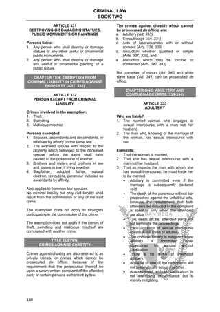 CRIMINAL LAW
BOOK TWO
180
ARTICLE 331
DESTROYING OR DAMAGING STATUES,
PUBLIC MONUMENTS OR PAINTINGS
Persons liable:
1. Any person who shall destroy or damage
statues or any other useful or ornamental
public monuments.
2. Any person who shall destroy or damage
any useful or ornamental painting of a
public nature.
CHAPTER TEN: EXEMPTION FROM
CRIMINAL LIABILITY IN CRIMES AGAINST
PROPERTY (ART. 332)
ARTICLE 332
PERSON EXEMPT FROM CRIMINAL
LIABILITY
Crimes involved in the exemption:
1. Theft
2. Swindling
3. Malicious mischief
Persons exempted:
1. Spouses, ascendants and descendants, or
relatives by affinity on the same line.
2. The widowed spouse with respect to the
property which belonged to the deceased
spouse before the same shall have
passed to the possession of another.
3. Brothers and sisters and brothers in law
and sisters in law, if living together.
4. Stepfather, adopted father, natural
children, concubine, paramour included as
ascendants by affinity.
Also applies to common-law spouses.
No criminal liability but only civil liability shall
result from the commission of any of the said
crime.
The exemption does not apply to strangers
participating in the commission of the crime.
The exemption does not apply if the crimes of
theft, swindling and malicious mischief are
complexed with another crime.
TITLE ELEVEN:
CRIMES AGAINST CHASTITY
Crimes against chastity are also referred to as
private crimes, or crimes which cannot be
prosecuted de officio, because of the
requirement that the prosecution thereof be
upon a sworn written complaint of the offended
party or certain persons authorized by law.
The crimes against chastity which cannot
be prosecuted de officio are:
a. Adultery (Art. 333)
b. Concubinage (Art. 334)
c. Acts of lasciviousness with or without
consent (Arts. 336, 339)
d. Seduction whether qualified or simple
(Arts. 337, 338), and
e. Abduction which may be forcible or
consented (Arts. 342, 343)
But corruption of minors (Art. 340) and white
slave trade (Art. 341) can be prosecuted de
officio.
CHAPTER ONE: ADULTERY AND
CONCUBINAGE (ARTS. 333-334)
ARTICLE 333
ADULTERY
Who are liable?
1. The married woman who engages in
sexual intercourse with a man not her
husband.
2. The man who, knowing of the marriage of
the woman, has sexual intercourse with
her.
Elements:
1. That the woman is married;
2. That she has sexual intercourse with a
man not her husband;
3. That as regards the man with whom she
has sexual intercourse, he must know her
to be married.
 Adultery is committed even if the
marriage is subsequently declared
void.
 The death of the paramour will not bar
prosecution against the unfaithful wife,
because the requirement that both
offenders be included in the complaint
is absolute only when the offenders
are alive.
 The death of the offended party will
not terminate the proceedings.
 Each occasion of sexual intercourse
constitutes a crime of adultery.
 The criminal liability is mitigated when
adultery is committed while
abandoned by spouse without
justification
 There is no crime of frustrated
adultery.
 Acquittal of one of the defendants will
not automatically acquit the other.
 Abandonment without justification is
not exempting circumstance but is
merely mitigating.
 