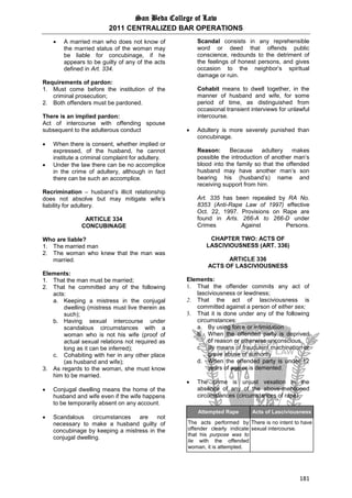San Beda College of Law
2011 CENTRALIZED BAR OPERATIONS
181
 A married man who does not know of
the married status of the woman may
be liable for concubinage, if he
appears to be guilty of any of the acts
defined in Art. 334.
Requirements of pardon:
1. Must come before the institution of the
criminal prosecution;
2. Both offenders must be pardoned.
There is an implied pardon:
Act of intercourse with offending spouse
subsequent to the adulterous conduct
 When there is consent, whether implied or
expressed, of the husband, he cannot
institute a criminal complaint for adultery.
 Under the law there can be no accomplice
in the crime of adultery, although in fact
there can be such an accomplice.
Recrimination – husband’s illicit relationship
does not absolve but may mitigate wife’s
liability for adultery.
ARTICLE 334
CONCUBINAGE
Who are liable?
1. The married man
2. The woman who knew that the man was
married.
Elements:
1. That the man must be married;
2. That he committed any of the following
acts:
a. Keeping a mistress in the conjugal
dwelling (mistress must live therein as
such);
b. Having sexual intercourse under
scandalous circumstances with a
woman who is not his wife (proof of
actual sexual relations not required as
long as it can be inferred);
c. Cohabiting with her in any other place
(as husband and wife);
3. As regards to the woman, she must know
him to be married.
 Conjugal dwelling means the home of the
husband and wife even if the wife happens
to be temporarily absent on any account.
 Scandalous circumstances are not
necessary to make a husband guilty of
concubinage by keeping a mistress in the
conjugal dwelling.
Scandal consists in any reprehensible
word or deed that offends public
conscience, redounds to the detriment of
the feelings of honest persons, and gives
occasion to the neighbor’s spiritual
damage or ruin.
Cohabit means to dwell together, in the
manner of husband and wife, for some
period of time, as distinguished from
occasional transient interviews for unlawful
intercourse.
 Adultery is more severely punished than
concubinage.
Reason: Because adultery makes
possible the introduction of another man’s
blood into the family so that the offended
husband may have another man’s son
bearing his (husband’s) name and
receiving support from him.
Art. 335 has been repealed by RA No.
8353 (Anti-Rape Law of 1997) effective
Oct. 22, 1997. Provisions on Rape are
found in Arts. 266-A to 266-D under
Crimes Against Persons.
CHAPTER TWO: ACTS OF
LASCIVIOUSNESS (ART. 336)
ARTICLE 336
ACTS OF LASCIVIOUSNESS
Elements:
1. That the offender commits any act of
lasciviousness or lewdness;
2. That the act of lasciviousness is
committed against a person of either sex;
3. That it is done under any of the following
circumstances:
a. By using force or intimidation
b. When the offended party is deprived
of reason or otherwise unconscious
c. By means of fraudulent machination or
grave abuse of authority
d. When the offended party is under 12
years of age or is demented.
 The crime is unjust vexation in the
absence of any of the above-mentioned
circumstances (circumstances of rape).
Attempted Rape Acts of Lasciviousness
The acts performed by
offender clearly indicate
that his purpose was to
lie with the offended
woman, it is attempted.
There is no intent to have
sexual intercourse.
 