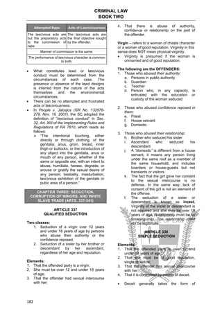 CRIMINAL LAW
BOOK TWO
182
Attempted Rape Acts of Lasciviousness
The lascivious acts are
but the preparatory acts
to the commission of
rape.
The lascivious acts are
the final objective sought
by the offender.
Manner of commission is the same.
The performance of lascivious character is common
to both.
 What constitutes lewd or lascivious
conduct must be determined from the
circumstances of each case. The
presence or absence of the lewd designs
is inferred from the nature of the acts
themselves and the environmental
circumstances.
 There can be no attempted and frustrated
acts of lasciviousness.
 In People v. Jalosjos (GR No. 132876-
279, Nov. 16, 2001), the SC adopted the
definition of “lascivious conduct” in Sec.
32, Art. XIII of the Implementing Rules and
Regulations of RA 7610, which reads as
follows:
 “The intentional touching, either
directly or through clothing, of the
genitalia, anus, groin, breast, inner
thigh or buttocks; or the introduction of
any object into the genitalia, anus or
mouth of any person, whether of the
same or opposite sex, with an intent to
abuse, humiliate, harass, degrade, or
arouse or gratify the sexual desire of
any person; bestiality, masturbation,
lascivious exhibition of the genitals or
pubic area of a person.”
CHAPTER THREE: SEDUCTION,
CORRUPTION OF MINORS, AND WHITE
SLAVE TRADE (ARTS. 337-341)
ARTICLE 337
QUALIFIED SEDUCTION
Two classes:
1. Seduction of a virgin over 12 years
and under 18 years of age by persons
who abuse their authority or the
confidence reposed.
2. Seduction of a sister by her brother or
descendant by her ascendant,
regardless of her age and reputation.
Elements:
1. That the offended party is a virgin;
2. She must be over 12 and under 18 years
of age;
3. That the offender had sexual intercourse
with her;
4. That there is abuse of authority,
confidence or relationship on the part of
the offender.
Virgin – refers to a woman of chaste character
or a woman of good reputation. Virginity in this
sense does NOT mean physical virginity.
 Virginity is presumed if the woman is
unmarried and of good reputation.
The following are the OFFENDERS:
1. Those who abused their authority:
a. Persons in public authority
b. Guardian
c. Teacher
d. Person who, in any capacity, is
entrusted with the education or
custody of the woman seduced
2. Those who abused confidence reposed in
them:
e. Priest
f. House servant
g. Domestic
3. Those who abused their relationship:
h. Brother who seduced his sister
i. Ascendant who seduced his
descendant
j. A “domestic” is different from a house
servant, it means any person living
under the same roof as a member of
the same household, and includes
boarders or house-guests but not
transients or visitors.
k. The fact that the girl gave her consent
to the sexual intercourse is no
defense. In the same way, lack of
consent of the girl is not an element of
the offense.
l. The seduction of a sister or
descendant is known as incest.
Virginity of the sister or descendant is
not required and she may be over 18
years of age. Relationship must be by
consanguinity. The relationship need
not be legitimate.
ARTICLE 338
SIMPLE SEDUCTION
Elements:
1. That the offended party is over 12 and
under 18 years of age;
2. That she must be of good reputation,
single or widow;
3. That the offender has sexual intercourse
with her;
4. That it is committed by means of deceit.
 Deceit generally takes the form of
 