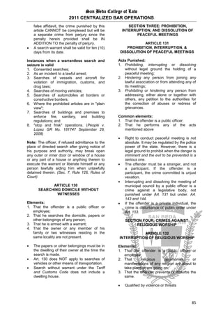 San Beda College of Law
2011 CENTRALIZED BAR OPERATIONS
85
false affidavit, the crime punished by this
article CANNOT be complexed but will be
a separate crime from perjury since the
penalty herein provided shall be IN
ADDITION TO the penalty of perjury.
 A search warrant shall be valid for ten (10)
days from its date.
Instances when a warrantless search and
seizure is valid
1. Consented searches;
2. As an incident to a lawful arrest;
3. Searches of vessels and aircraft for
violation of immigration, customs, and
drug laws;
4. Searches of moving vehicles;
5. Searches of automobiles at borders or
constructive borders;
6. Where the prohibited articles are in "plain
view";
7. Searches of buildings and premises to
enforce fire, sanitary, and building
regulations; and
8. "stop and frisk" operations. (People v.
Lopez GR No. 181747 September 29,
2008)
Note: The officer, if refused admittance to the
place of directed search after giving notice of
his purpose and authority, may break open
any outer or inner door or window of a house
or any part of a house or anything therein to
execute the warrant or liberate himself or any
person lawfully aiding him when unlawfully
detained therein. (Sec. 7, Rule 126, Rules of
Court)
ARTICLE 130
SEARCHING DOMICILE WITHOUT
WITNESSES
Elements:
1. That the offender is a public officer or
employee;
2. That he searches the domicile, papers or
other belongings of any person;
3. That he is armed with a warrant;
4. That the owner or any member of his
family or two witnesses residing in the
same locality are not present.
 The papers or other belongings must be in
the dwelling of their owner at the time the
search is made.
 Art. 130 does NOT apply to searches of
vehicles or other means of transportation.
 Search without warrant under the Tariff
and Customs Code does not include a
dwelling house.
SECTION THREE: PROHIBITION,
INTERRUPTION, AND DISSOLUTION OF
PEACEFUL MEETINGS
ARTICLE 131
PROHIBITION, INTERRUPTION, &
DISSOLUTION OF PEACEFUL MEETINGS
Acts Punished:
1. Prohibiting, interrupting or dissolving
without legal ground the holding of a
peaceful meeting;
2. Hindering any person from joining any
lawful association or from attending any of
its meetings;
3. Prohibiting or hindering any person from
addressing, either alone or together with
others, any petition to the authorities for
the correction of abuses or redress of
grievances.
Common elements:
1. That the offender is a public officer;
2. That he performs any of the acts
mentioned above
 Right to conduct peaceful meeting is not
absolute. It may be regulated by the police
power of the state. However, there is a
legal ground to prohibit when the danger is
imminent and the evil to be prevented is a
serious one.
 The offender must be a stranger, and not
a participant. If the offender is a
participant, the crime committed is unjust
vexation.
 Interrupting and dissolving the meeting of
municipal council by a public officer is a
crime against a legislative body, not
punished under Art. 131 but under. Art.
143 and 144.
 If the offender is a private individual, the
crime is disturbance of public order under
Art. 153.
SECTION FOUR: CRIMES AGAINST
RELIGIOUS WORSHIP
ARTICLE 132
INTERRUPTION OF RELIGIOUS WORSHIP
Elements:
1. That the offender is a public officer or
employee;
2. That religious ceremonies or
manifestations of any religion are about to
take place or are going on;
3. That the offender prevents or disturbs the
same.
 Qualified by violence or threats
 