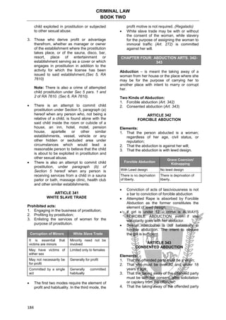CRIMINAL LAW
BOOK TWO
184
child exploited in prostitution or subjected
to other sexual abuse.
3. Those who derive profit or advantage
therefrom, whether as manager or owner
of the establishment where the prostitution
takes place, or of the sauna, disco, bar,
resort, place of entertainment or
establishment serving as a cover or which
engages in prostitution in addition to the
activity for which the license has been
issued to said establishment.(Sec 5, RA
7610)
Note: There is also a crime of attempted
child prostitution under Sec 5 pars. 1 and
2 of RA 7610. (Sec 6, RA 7610).
 There is an attempt to commit child
prostitution under Section 5, paragraph (a)
hereof when any person who, not being a
relative of a child, is found alone with the
said child inside the room or cubicle of a
house, an inn, hotel, motel, pension
house, apartelle or other similar
establishments, vessel, vehicle or any
other hidden or secluded area under
circumstances which would lead a
reasonable person to believe that the child
is about to be exploited in prostitution and
other sexual abuse.
 There is also an attempt to commit child
prostitution, under paragraph (b) of
Section 5 hereof when any person is
receiving services from a child in a sauna
parlor or bath, massage clinic, health club
and other similar establishments.
ARTICLE 341
WHITE SLAVE TRADE
Prohibited acts:
1. Engaging in the business of prostitution;
2. Profiting by prostitution;
3. Enlisting the services of women for the
purpose of prostitution.
Corruption of Minors White Slave Trade
It is essential that
victims are minors
Minority need not be
involved
May have victims of
either sex
Limited only to females
May not necessarily be
for profit
Generally for profit
Committed by a single
act
Generally committed
habitually
 The first two modes require the element of
profit and habituality. In the third mode, the
profit motive is not required. (Regalado)
 White slave trade may be with or without
the consent of the woman, while slavery
for the purpose of assigning the woman to
immoral traffic (Art. 272) is committed
against her will.
CHAPTER FOUR: ABDUCTION ARTS. 342-
343
Abduction – is meant the taking away of a
woman from her house or the place where she
may be for the purpose of carrying her to
another place with intent to marry or corrupt
her.
Two Kinds of Abduction:
1. Forcible abduction (Art. 342)
2. Consented abduction (Art. 343)
ARTICLE 342
FORCIBLE ABDUCTION
Elements:
1. That the person abducted is a woman;
regardless of her age, civil status, or
reputation;
2. That the abduction is against her will;
3. That the abduction is with lewd design.
Forcible Abduction
Grave Coercion/
Kidnapping
With Lewd design No lewd design
There is no deprivation
of liberty.
There is deprivation of
liberty.
 Conviction of acts of lasciviousness is not
a bar to conviction of forcible abduction
 Attempted Rape is absorbed by Forcible
Abduction as the former constitutes the
element of lewd design.
 If girl is under 12 – crime is ALWAYS
FORCIBLE ABDUCTION even if she
voluntarily goes with her abductor.
 Sexual intercourse is not necessary in
forcible abduction. The intent to seduce
the girl is sufficient.
ARTICLE 343
CONSENTED ABDUCTION
Elements:
1. That the offended party must be a virgin;
2. That she must be over 12 and under 18
years if age;
3. That the taking away of the offended party
must be with her consent, after solicitation
or cajolery from the offender;
4. That the taking away of the offended party
 