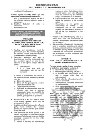 San Beda College of Law
2011 CENTRALIZED BAR OPERATIONS
185
must be with lewd designs.
Crimes against Chastity where age and
reputation of the victim are immaterial:
1. Acts of lasciviousness against the will of
the offended party or against a sister or
descendant.
2. Qualified Seduction of sister or
descendant.
3. Forcible Abduction.
CHAPTER FIVE: PROVISIONS RELATING
TO THE PRECEDING CHAPTERS
OF TITLE ELEVEN (ARTS. 344-346)
ARTICLE 344
PROSECUTION OF THE CRIMES OF
ADULTERY, CONCUBINAGE, SEDUCTION,
ABDUCTION, RAPE AND ACTS OF
LASCIVIOUSNESS
1. Adultery and concubinage must be
prosecuted upon the complaint signed by
the offended spouse (and in the absence
of an express or implied pardon).
2. Seduction, abduction and acts of
lasciviousness must be prosecuted upon
the complaint signed by (and in the
absence of an express pardon) offended
party –
i. Even if a minor
ii. If of legal age and not
incapacitated, only she can file
complaint
If a minor or incapacitated and refuses to
file either of the next succeeding persons
may file:
a. Either of the parents
b. Either of the grandparents whether
paternal or maternal side
c. Legal or judicial guardians
d. The State, as parens patriae when the
offended party dies or becomes
incapacitated before she could file the
complaint and she has no known
parents, grandparents or guardians.
 Pursuant to R.A. No. 8353, rape is now a
crime against persons, which may be
prosecuted de officio.
 In adultery and concubinage, the offended
party must institute the criminal
prosecution against both the guilty parties,
if they are alive.
 The right to file the action granted to the
parent, grandparent or guardian shall be
exclusive of all other persons and shall be
exercised successively in the order
provided by law.
 Pardon in adultery and concubinage
must come before the institution of the
criminal action and both offenders
must be pardoned by the offended
party if said pardon is to be effective.
 Pardon in seduction must also come
before the institution of the criminal
action.
 Condonation is not pardon in
concubinage or adultery – any
subsequent act of the offender
showing that there was no repentance
will not bar the prosecution of the
offense.
 Pardon by the offended party who is a
minor must have the concurrence of
parents – except when the offended party
has no parents.
 Marriage of the offender with the offended
party in seduction, abduction and acts of
lasciviousness extinguishes criminal action
or remits the penalty already imposed, and
it benefits the co-principals, accomplices
and accessories. In rape, it extends only
as to the principal.
ARTICLE 345
CIVIL LIABILITY OF PERSONS GUILTY OF
CRIMES AGAINST CHASTITY
Persons who are guilty of rape, seduction
or abduction shall also be sentenced:
1. To indemnify the offended woman;
2. To acknowledge the offspring, EXCEPT:
a. In adultery and concubinage since
only a natural child may be
acknowledged
b. Where either the offended party or the
accused is married
c. When paternity cannot be determined
as in multiple rape
d. Other instances where the law should
prevent the offender from doing so;
In every case to support the offspring.
Note: Under the Family Code, children are
classified as only either legitimate or
illegitimate, with no further positive act
required from the parent, as the law itself
provides the child’s status. Natural children
under the Civil Code fall within the
classification of illegitimate children under the
Family Code.
 Art. 176 of the Family Code confers
parental authority over illegitimate children
on the mother and provides their
entitlement to support in conformity with
the Family Code.
 