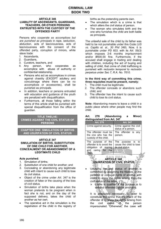 CRIMINAL LAW
BOOK TWO
186
ARTICLE 346
LIABILITY OF ASCENDANTS, GUARDIANS,
TEACHERS, OR OTHER PERSONS
ENTRUSTED WITH THE CUSTODY OF THE
OFFENDED PARTY
Persons who cooperate as accomplices but
are punished as principals in rape, seduction,
abduction, acts of lasciviousness, acts of
lasciviousness with the consent of the
offended party, corruption of minors, white
slave trade:
1. Ascendants,
2. Guardians,
3. Curators, teachers, and
4. Any person, who cooperates as
accomplice with abuse of authority or
confidential relationship.
 Persons who act as accomplices in crimes
against chastity (EXCEPT adultery and
concubinage where there can be no
accomplices or accessories), shall be
punished as principals.
 In addition, teachers or persons entrusted
with education and guidance of the youth
are penalized with disqualification.
 Furthermore, all those falling within the
terms of this article shall be punished with
special disqualification from the office of
guardian.
TITLE TWELVE:
CRIMES AGAISNT THE CIVIL STATUS OF
PERSONS
CHAPTER ONE: SIMULATION OF BIRTHS
AND USURPATION OF CIVIL STATUS
ARTICLE 347
SIMULATION OF BIRTHS, SUBSTITUTION
OF ONE CHILD FOR ANOTHER,
CONCEALMENT OR ABANDONMENT OF A
LEGITIMATE CHILD
Acts punished:
1. Simulation of births;
2. Substitution of one child for another; and
3. Concealing or abandoning any legitimate
child with intent to cause such child to lose
its civil status.
 Object of the crime under Art. 347 is the
creation of false or the causing of the loss
of civil status.
 Simulation of births take place when the
woman pretends to be pregnant when in
fact she is not, and on the day of the
supposed delivery, takes the child of
another as her own.
 The operative act in the simulation is the
registration of the child in the registry of
births as the pretending parents own.
 The simulation which is a crime is that
which alters the civil status of person.
 The woman who simulates birth and the
one who furnishes the child are both liable
as principals.
The unlawful sale of the child by its father was
held to be not punishable under this Code (US
vs. Capillo et. al., 30 Phil 349). Now, it is
punishable under PD 603, with its Art. 59(3)
which imposes 2-6 months imprisonment
and/or P500.00 fine. Furthermore, if the
accused shall engage in trading and dealing
with children, including the act of buying and
selling of child, that crime of child trafficking is
punished with reclusión temporal to reclusión
perpetua under Sec 7, R.A. No. 7610.
In the third way of committing this crime,
three requisites must be present, namely:
1. The child must be legitimate;
2. The offender conceals or abandons such
child; and
3. The offender has the intent to cause such
child to lose its civil status.
Note: Abandoning means to leave a child in a
public place where other people may find the
child.
Art. 276 (Abandoning a Minor)
distinguished from Art. 347
Art. 276 Art. 347
Crime against security. Crime against the civil
status of a person.
The offender must be
the one who has the
custody of the child.
The offender is any
person.
The purpose of the
offender is to avoid the
obligation of rearing
and caring for the
child.
The purpose is to
cause the child to lose
its civil status.
ARTICLE 348
USURPATION OF CIVIL STATUS
 Usurping the civil status of another is
committed by assuming the filiation, or the
parental or conjugal rights of another with
intent to enjoy the rights arising from the
civil status of the latter.
 Crime is qualified if the purpose is to
defraud offended parties and heirs.
It is absolutely necessary in order to
constitute this crime that the intent of the
offender is to enjoy the rights arising from
the civil status of the person
impersonated. Otherwise, the case will
 