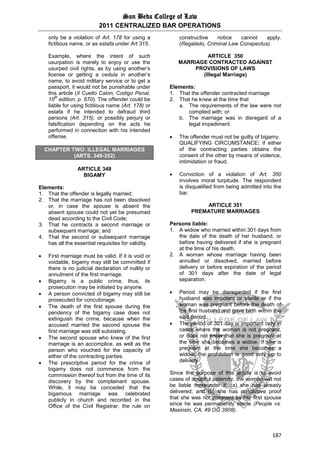 San Beda College of Law
2011 CENTRALIZED BAR OPERATIONS
187
only be a violation of Art. 178 for using a
fictitious name, or as estafa under Art 315.
Example, where the intent of such
usurpation is merely to enjoy or use the
usurped civil rights, as by using another’s
license or getting a cedula in another’s
name, to avoid military service or to get a
passport, it would not be punishable under
this article (II Cuello Calon, Codigo Penal,
10
th
edition, p. 670). The offender could be
liable for using fictitious name (Art. 178) or
estafa if he intended to defraud third
persons (Art. 315), or possibly perjury or
falsification depending on the acts he
performed in connection with his intended
offense.
CHAPTER TWO: ILLEGAL MARRIAGES
(ARTS. 349-352)
ARTICLE 349
BIGAMY
Elements:
1. That the offender is legally married;
2. That the marriage has not been dissolved
or, in case the spouse is absent the
absent spouse could not yet be presumed
dead according to the Civil Code;
3. That he contracts a second marriage or
subsequent marriage; and
4. That the second or subsequent marriage
has all the essential requisites for validity.
 First marriage must be valid. If it is void or
voidable, bigamy may still be committed if
there is no judicial declaration of nullity or
annulment of the first marriage.
 Bigamy is a public crime, thus, its
prosecution may be initiated by anyone.
 A person convicted of bigamy may still be
prosecuted for concubinage.
 The death of the first spouse during the
pendency of the bigamy case does not
extinguish the crime, because when the
accused married the second spouse the
first marriage was still subsisting.
 The second spouse who knew of the first
marriage is an accomplice, as well as the
person who vouched for the capacity of
either of the contracting parties.
 The prescriptive period for the crime of
bigamy does not commence from the
commission thereof but from the time of its
discovery by the complainant spouse.
While, it may be conceded that the
bigamous marriage was celebrated
publicly in church and recorded in the
Office of the Civil Registrar, the rule on
constructive notice cannot apply.
(Regalado, Criminal Law Conspectus).
ARTICLE 350
MARRIAGE CONTRACTED AGAINST
PROVISIONS OF LAWS
(Illegal Marriage)
Elements:
1. That the offender contracted marriage
2. That he knew at the time that
a. The requirements of the law were not
complied with; or
b. The marriage was in disregard of a
legal impediment.
 The offender must not be guilty of bigamy.
QUALIFYING CIRCUMSTANCE: if either
of the contracting parties obtains the
consent of the other by means of violence,
intimidation or fraud.
 Conviction of a violation of Art. 350
involves moral turpitude. The respondent
is disqualified from being admitted into the
bar.
ARTICLE 351
PREMATURE MARRIAGES
Persons liable:
1. A widow who married within 301 days from
the date of the death of her husband, or
before having delivered if she is pregnant
at the time of his death.
2. A woman whose marriage having been
annulled or dissolved, married before
delivery or before expiration of the period
of 301 days after the date of legal
separation.
 Period may be disregarded if the first
husband was impotent or sterile or if the
woman was pregnant before the death of
the first husband and gave birth within the
said period.
 The period of 301 day is important only in
cases where the woman is not pregnant,
or does not know that she is pregnant at
the time she becomes a widow. If she is
pregnant at the time she becomes a
widow, the prohibition is good only up to
delivery.
Since the purpose of this article is to avoid
cases of doubtful paternity, the woman will not
be liable thereunder if: (a) she has already
delivered; and (b) she has conclusive proof
that she was not pregnant by her first spouse
since he was permanently sterile (People vs.
Masinsin, CA, 49 OG 3908).
 