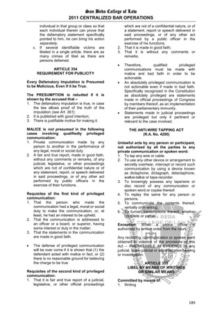 San Beda College of Law
2011 CENTRALIZED BAR OPERATIONS
189
individual in that group or class so that
each individual therein can prove that
the defamatory statement specifically
pointed to him, he can bring his action
separately.
c. If several identifiable victims are
libeled in a single article, there are as
many crimes of libel as there are
persons defamed.
ARTICLE 354
REQUIREMENT FOR PUBLICITY
Every Defamatory Imputation is Presumed
to be Malicious, Even if it be True.
The PRESUMPTION is rebutted if it is
shown by the accused that –
1. The defamatory imputation is true, in case
the law allows proof of the truth of the
imputation (see Art. 361);
2. It is published with good intention;
3. There is justifiable motive for making it.
MALICE is not presumed in the following
cases involving qualifiedly privileged
communication:
1. Private communication made by any
person to another in the performance of
any legal, moral or social duty.
2. A fair and true report, made in good faith,
without any comments or remarks, of any
judicial, legislative, or other proceedings
which are not of confidential nature or of
any statement, report, or speech delivered
in said proceedings, or of any other act
performed by public officers in the
exercise of their functions.
Requisites of the first kind of privileged
communication:
1. That the person who made the
communication had a legal, moral or social
duty to make the communication, or, at
least, he had an interest to be upheld;
2. That the communication is addressed to
an officer or a board, or superior, having
some interest or duty in the matter;
3. That the statements in the communication
are made in good faith.
 The defense of privileged communication
will be over come if it is shown that (1) the
defendant acted with malice in fact, or (2)
there is no reasonable ground for believing
the charge to be true.
Requisites of the second kind of privileged
communication:
1. That it is fair and true report of a judicial,
legislative, or other official proceedings
which are not of a confidential nature, or of
a statement, report or speech delivered in
said proceedings, or of any other act
performed by a public officer in the
exercise of his functions;
2. That it is made in good faith;
3. That it is without any comments or
remarks.
 Therefore, qualified privileged
communications must be made with
malice and bad faith in order to be
actionable.
 An absolutely privileged communication is
not actionable even if made in bad faith.
Specifically recognized in the Constitution
as absolutely privileged are statements
made in official proceedings of Congress
by members thereof, as an implementation
of their parliamentary immunity.
 Statements made in judicial proceedings
are privileged but only if pertinent or
relevant to the case involved.
THE ANTI-WIRE TAPPING ACT
(R.A. No. 4200)
Unlawful acts by any person or participant,
not authorized by all the parties to any
private communication or spoken word:
1. To tap any wire or cable.
2. To use any other device or arrangement to
secretly overhear, intercept or record such
communication by using a device known
as dictaphone, dictagraph, detectaphone,
walkie-talkie or tape-recorder.
3. To knowingly possess any tape/wire or
disc record of any communication or
spoken word or copies thereof.
4. To replay the same for any person or
persons.
5. To communicate the contents thereof,
verbally or in writing.
6. To furnish transcriptions thereof, whether
complete or partial.
Exception: When a peace officer is
authorized by written order from the court.
Any recording, communication or spoken word
obtained in violation of the provisions of this
Act – INADMISSIBLE IN EVIDENCE in any
judicial, quasi-judicial or administrative hearing
or investigation.
ARTICLE 355
LIBEL BY MEANS OF WRITINGS
OR SIMILAR MEANS
Committed by means of:
1. Writing
 