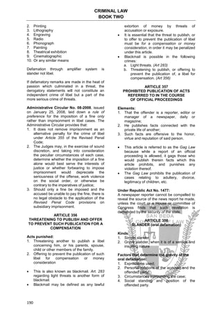 CRIMINAL LAW
BOOK TWO
190
2. Printing
3. Lithography
4. Engraving
5. Radio
6. Phonograph
7. Painting
8. Theatrical exhibition
9. Cinematographic
10. Or any similar means
Defamation through amplifier system is
slander not libel.
If defamatory remarks are made in the heat of
passion which culminated in a threat, the
derogatory statements will not constitute an
independent crime of libel but a part of the
more serious crime of threats.
Administrative Circular No. 08-2008, issued
on January 25, 2008, laid down a rule of
preference for the imposition of a fine only
rather than imprisonment in libel cases. The
Administrative Circular provides that:
1. It does not remove imprisonment as an
alternative penalty for the crime of libel
under Article 355 of the Revised Penal
Code;
2. The Judges may, in the exercise of sound
discretion, and taking into consideration
the peculiar circumstances of each case,
determine whether the imposition of a fine
alone would best serve the interests of
justice or whether forbearing to impose
imprisonment would depreciate the
seriousness of the offense, work violence
on the social order, or otherwise be
contrary to the imperatives of justice;
3. Should only a fine be imposed and the
accused be unable to pay the fine, there is
no legal obstacle to the application of the
Revised Penal Code provisions on
subsidiary imprisonment.
ARTICLE 356
THREATENING TO PUBLISH AND OFFER
TO PREVENT SUCH PUBLICATION FOR A
COMPENSATION
Acts punished:
1. Threatening another to publish a libel
concerning him, or his parents, spouse,
child or other members of the family.
2. Offering to prevent the publication of such
libel for compensation or money
consideration
 This is also known as blackmail. Art. 283
regarding light threats is another form of
blackmail.
 Blackmail may be defined as any lawful
extortion of money by threats of
accusation or exposure.
 It is essential that the threat to publish, or
to offer to prevent the publication of libel
must be for a compensation or money
consideration, in order it may be penalized
under this article.
 Blackmail is possible in the following
crimes:
a. Light threats. (Art 283)
b. Threatening to publish, or offering to
prevent the publication of, a libel for
compensation. (Art 356)
ARTICLE 357
PROHIBITED PUBLICATION OF ACTS
REFERRED TO IN THE COURSE
OF OFFICIAL PROCEEDINGS
Elements:
1. That the offender is a reporter, editor or
manager of a newspaper, daily or
magazine;
2. He publishes facts connected with the
private life of another;
3. Such facts are offensive to the honor,
virtue and reputation of said person.
 This article is referred to as the Gag Law
because while a report of an official
proceeding is allowed, it gags those who
would publish therein facts which this
article prohibits, and punishes any
violation thereof.
 The Gag Law prohibits the publication of
cases relating to adultery, divorce,
legitimacy of children, etc.
Under Republic Act No. 1477:
A newspaper reporter cannot be compelled to
reveal the source of the news report he made,
unless the court or a House or committee of
Congress finds that such revelation is
demanded by the security of the state.
ARTICLE 358
SLANDER (oral defamation)
Kinds:
1. Simple slander
2. Grave slander, when it is of a serious and
insulting nature
Factors that determine the gravity of the
oral defamation:
1. Expressions used;
2. Personal relations of the accused and the
offended party;
3. Circumstances surrounding the case;
4. Social standing and position of the
offended party.
 