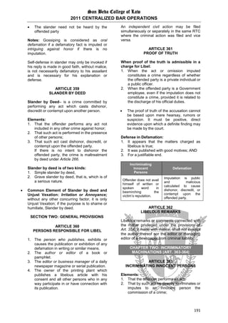 San Beda College of Law
2011 CENTRALIZED BAR OPERATIONS
191
 The slander need not be heard by the
offended party
Notes: Gossiping is considered as oral
defamation if a defamatory fact is imputed or
intriguing against honor if there is no
imputation.
Self-defense in slander may only be invoked if
his reply is made in good faith, without malice,
is not necessarily defamatory to his assailant
and is necessary for his explanation or
defense.
ARTICLE 359
SLANDER BY DEED
Slander by Deed– is a crime committed by
performing any act which casts dishonor,
discredit or contempt upon another person.
Elements:
1. That the offender performs any act not
included in any other crime against honor;
2. That such act is performed in the presence
of other persons;
3. That such act cast dishonor, discredit, or
contempt upon the offended party.
If there is no intent to dishonor the
offended party, the crime is maltreatment
by deed under Article 266.
Slander by deed is of two kinds:
1. Simple slander by deed,
2. Grave slander by deed, that is, which is of
a serious nature.
 Common Element of Slander by deed and
Unjust Vexation: Irritation or Annoyance;
without any other concurring factor, it is only
Unjust Vexation; if the purpose is to shame or
humiliate, Slander by deed.
SECTION TWO: GENERAL PROVISIONS
ARTICLE 360
PERSONS RESPONSIBLE FOR LIBEL
1. The person who publishes, exhibits or
causes the publication or exhibition of any
defamation in writing or similar means.
2. The author or editor of a book or
pamphlet.
3. The editor or business manager of a daily
newspaper magazine or serial publication.
4. The owner of the printing plant which
publishes a libelous article with his
consent and all other persons who in any
way participate in or have connection with
its publication.
An independent civil action may be filed
simultaneously or separately in the same RTC
where the criminal action was filed and vice
versa.
ARTICLE 361
PROOF OF TRUTH
When proof of the truth is admissible in a
charge for Libel:
1. When the act or omission imputed
constitutes a crime regardless of whether
the offended party is a private individual or
a public officer.
2. When the offended party is a Government
employee, even if the imputation does not
constitute a crime, provided it is related to
the discharge of his official duties.
 The proof of truth of the accusation cannot
be based upon mere hearsay, rumors or
suspicion. It must be positive, direct
evidence upon which a definite finding may
be made by the court.
Defense in Defamation:
1. It appears that the matters charged as
libelous is true;
2. It was published with good motives; AND
3. For a justifiable end.
Incriminating
Innocent
Persons
Defamation
Offender does not avail
himself of written or
spoken word in
besmirching the
victim’s reputation.
Imputation is public
and malicious
calculated to cause
dishonor, discredit, or
contempt upon the
offended party.
ARTICLE 362
LIBELOUS REMARKS
Libelous remarks or comments connected with
the matter privileged under the provisions of
Art. 354, if made with malice, shall not exempt
the author thereof nor the editor or managing
editor of a newspaper from criminal liability.
CHAPTER TWO: INCRIMINATORY
MACHINATIONS (ART. 363-364)
ARTICLE 363
INCRIMINATING INNOCENT PERSONS
Elements:
1. That the offender performs an act;
2. That by such act he directly incriminates or
imputes to an innocent person the
commission of a crime;
 