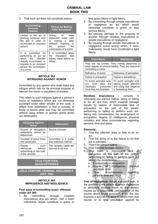 CRIMINAL LAW
BOOK TWO
192
3. That such act does not constitute perjury
Incriminating
Innocent
Persons
Perjury by Making
False Accusation
Limited to the act of
planting evidence and
the like in order to
incriminate an innocent
person.
Giving of false
statement under oath
or making a false
affidavit, imputing to
the person the
commission of a crime.
It is committed by
performing an act by
which the offender
directly incriminates or
imputes to an innocent
person the commission
of a crime.
It is committed when
the imputation was
falsely made before an
officer.
ARTICLE 364
INTRIGUING AGAINST HONOR
Committed by any person who shall make any
intrigue which has for its principal purpose to
blemish the honor or reputation of another.
This refers to such intrigues against a person’s
honor or reputation which are not otherwise
punished under other articles of the code. It
differs from defamation in that it consists of
tricky or secret plots and may be committed
without using written or spoken words which
are defamatory
Intriguing Against
Honor
Defamation
Source of derogatory
statements cannot be
determined
Source is known
Consists of some tricky
and secret plot
Committed in a public
and malicious manner
Passes such
utterances without
subscribing to the truth
of the remarks
The remarks made are
claimed to be true
TITLE FOURTEEN:
QUASI-OFFENSES
SOLE CHAPTER: CRIMINAL NEGLIGENCE
(ART. 365)
ARTICLE 365
IMPRUDENCE AND NEGLIGENCE
Four ways of committing quasi- offenses
under Art 365:
1. By committing through reckless
imprudence any act which, had it been
intentional, would constitute a grave or
less grave felony or light felony;
2. By committing through simple imprudence
or negligence an act which would
otherwise constitute a grave or less
serious felony;
3. By causing damage to the property of
another through reckless imprudence or
simple imprudence or negligence;
4. By causing through simple imprudence or
negligence some wrong which, if done
maliciously, would have constituted a light
felony
Imprudence Negligence
They are not crimes. They merely determine a
lower degree of criminal liability. They are means of
committing a crime.
Deficiency of action Deficiency of perception
Failure in precaution Failure in advertence
To avoid wrongful acts:
one must take the
necessary precaution
once they are foreseen
To avoid wrongful acts:
paying proper attention
and using due diligence
in foreseeing them
Reckless Imprudence – consists in
voluntarily but without malice, doing or failing
to do an act from which material damage
results by reason of inexcusable lack of
precaution on the part of the person
performing or failing to perform such act,
taking into consideration his employment or
occupation, degree of intelligence, physical
condition and other circumstances regarding
persons, time and place.
Elements:
1. That the offender does or fails to do an
act.
2. That the doing of or the failure to do that
act is voluntary.
3. That it be without malice.
4. That material damage results.
5. That there is inexcusable lack of
precaution on the part of the person
performing or failing to perform such act
taking into consideration –
a. Employment or occupation.
b. Degree of intelligence, physical
condition. and
c. Other circumstances regarding
persons, time and place.
Test of negligence: Would a prudent man, in
the position of the person to whom negligence
is attributed, foresee harm to the person
injured as a reasonable consequence of the
course about to be pursued? If so, the law
imposes a duty on the actor to refrain from that
course or to take precaution against its
 