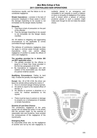 San Beda College of Law
2011 CENTRALIZED BAR OPERATIONS
193
mischievous results, and the failure to do so
constitutes negligence.
Simple Imprudence – consists in the lack of
precaution displayed in those cases in which
the damage impending to be caused is not
immediate nor the danger clearly manifest.
Elements:
1. That there is lack of precaution on the part
of the offender.
2. That the damage impending to be caused
is not immediate nor the danger clearly
manifest.
Art. 64 relative to mitigating and aggravating
circumstances is not applicable to crimes
committed through negligence.
The defense of contributory negligence does
not apply in criminal cases through reckless
imprudence since one cannot allege
negligence of another to evade the effects of
one’s own negligence.
The penalties provided for in Article 365
are NOT applicable when:
1. The penalty provided for the offense is
equal to or lower than those provided in
the first two paragraphs of Art 365
2. By imprudence or negligence, and with
violation of the Automobile Law, the death
of a person shall be caused.
Qualifying Circumstance: Failing to lend
help. It raises the penalty one degree higher.
Except: Sec. 55 of RA 4136, the driver can
leave his vehicle without aiding the victims if:
1. He is in imminent danger of being harmed,
2. He wants to report to the nearest officer of
the law, or
3. He desires to summon a physician or a
nurse for medical assistance to the
injured.
 There must be injury to person or damage
to property as a consequence of reckless
or simple imprudence.
Doctrine of Last Clear Chance:
The contributory negligence of the party
injured will not defeat the action if it be shown
that the accused might, by the exercise of
reasonable care and prudence, have avoided
the consequences of the negligence of the
injured party.
Emergency Rule:
An automobile driver who, by the negligence
of another and not by his own negligence, is
suddenly placed in an emergency and
compelled to act instantly to avoid a collision
or injury is not guilty of negligence if he makes
such a choice which a person of ordinary
prudence placed in such a position might
make even though he did not make the wisest
choice.
 