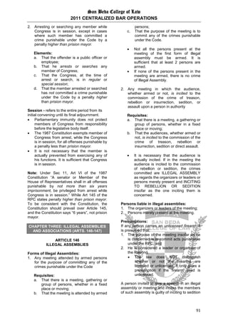 San Beda College of Law
2011 CENTRALIZED BAR OPERATIONS
91
2. Arresting or searching any member while
Congress is in session, except in cases
where such member has committed a
crime punishable under the Code by a
penalty higher than prision mayor.
Elements:
a. That the offender is a public officer or
employee;
b. That he arrests or searches any
member of Congress;
c. That the Congress, at the time of
arrest or search, is in regular or
special session;
d. That the member arrested or searched
has not committed a crime punishable
under the Code by a penalty higher
than prision mayor.
Session - refers to the entire period from its
initial convening until its final adjournment.
 Parliamentary immunity does not protect
members of Congress from responsibility
before the legislative body itself.
 The 1987 Constitution exempts member of
Congress from arrest, while the Congress
is in session, for all offenses punishable by
a penalty less than prision mayor.
 It is not necessary that the member is
actually prevented from exercising any of
his functions. It is sufficient that Congress
is in session.
Note: Under Sec 11, Art VI of the 1987
Constitution “A senator or Member of the
House of Representatives shall in all offenses
punishable by not more than six years
imprisonment, be privileged from arrest while
Congress is in session.” While Art 145 of the
RPC states penalty higher than prison mayor.
To be consistent with the Constitution, the
Constitution should prevail over Article 145,
and the Constitution says “6 years”, not prision
mayor.
CHAPTER THREE: ILLEGAL ASSEMBLIES
AND ASSOCIATIONS (ARTS. 146-147)
ARTICLE 146
ILLEGAL ASSEMBLIES
Forms of Illegal Assemblies:
1. Any meeting attended by armed persons
for the purpose of committing any of the
crimes punishable under the Code
Requisites:
a. That there is a meeting, gathering or
group of persons, whether in a fixed
place or moving;
b. That the meeting is attended by armed
persons;
c. That the purpose of the meeting is to
commit any of the crimes punishable
under the Code.
 Not all the persons present at the
meeting of the first form of illegal
assembly must be armed. It is
sufficient that at least 2 persons are
armed.
 If none of the persons present in the
meeting are armed, there is no crime
of Illegal Assembly.
2. Any meeting in which the audience,
whether armed or not, is incited to the
commission of the crime of treason,
rebellion or insurrection, sedition, or
assault upon a person in authority
Requisites:
a. That there is a meeting, a gathering or
group of persons, whether in a fixed
place or moving;
b. That the audiences, whether armed or
not, is incited to the commission of the
crime of treason, rebellion or
insurrection, sedition or direct assault.
 It is necessary that the audience is
actually incited. If in the meeting the
audience is incited to the commission
of rebellion or sedition, the crimes
committed are ILLEGAL ASSEMBLY
as regards the organizers or leaders or
persons merely present and INCITING
TO REBELLION OR SEDITION
insofar as the one inciting them is
concerned.
Persons liable in illegal assemblies:
1. The organizers or leaders of the meeting;
2. Persons merely present at the meeting.
Presumptions:
If any person carries an unlicensed firearm, it
is presumed that:
1. The purpose of the meeting insofar as he
is concerned is to commit acts punishable
under the RPC, and
2. He is considered a leader or organizer of
the meeting.
 The law does NOT distinguish
whether or not the firearms are
licensed or unlicensed. It only gives a
presumption if the firearm used is
unlicensed.
A person invited to give a speech in an illegal
assembly or meeting and incites the members
of such assembly is guilty of inciting to sedition
 