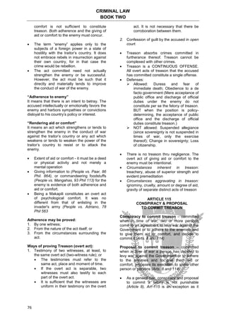 CRIMINAL LAW
BOOK TWO
76
comfort is not sufficient to constitute
treason. Both adherence and the giving of
aid or comfort to the enemy must concur.
 The term “enemy” applies only to the
subjects of a foreign power in a state of
hostility with the traitor’s country. It does
not embrace rebels in insurrection against
their own country, for in that case the
crime would be rebellion.
 The act committed need not actually
strengthen the enemy or be successful.
However, the act must be such that it
directly and materially tends to improve
the conduct of war of the enemy.
“Adherence to enemy”
It means that there is an intent to betray. The
accused intellectually or emotionally favors the
enemy and harbors sympathies or convictions
disloyal to his country’s policy or interest.
“Rendering aid or comfort”
It means an act which strengthens or tends to
strengthen the enemy in the conduct of war
against the traitor’s country or any act which
weakens or tends to weaken the power of the
traitor’s country to resist or to attack the
enemy.
 Extent of aid or comfort - it must be a deed
or physical activity and not merely a
mental operation
 Giving information to (People vs. Paar, 86
Phil. 864), or commandeering foodstuffs
(People vs. Mangahas, 93 Phil 113) for the
enemy is evidence of both adherence and
aid or comfort.
 Being a Makapili constitutes an overt act
of psychological comfort. It was no
different from that of enlisting in the
invader's army (People vs. Adriano, 78
Phil 563
Adherence may be proved:
1. By one witness;
2. From the nature of the act itself; or
3. From the circumstances surrounding the
act.
Ways of proving Treason (overt act):
1. Testimony of two witnesses, at least, to
the same overt act (two-witness rule); or
 The testimonies must refer to the
same act, place and moment of time.
 If the overt act is separable, two
witnesses must also testify to each
part of the overt act.
 It is sufficient that the witnesses are
uniform in their testimony on the overt
act. It is not necessary that there be
corroboration between them.
2. Confession of guilt by the accused in open
court.
 Treason absorbs crimes committed in
furtherance thereof. Treason cannot be
complexed with other crimes.
 Treason is a CONTINUOUS OFFENSE.
All overt acts of treason that the accused
has committed constitute a single offense.
 Defenses:
 Allowed: Duress and fear of
immediate death; Obedience to a de
facto government (Mere acceptance of
public office and discharge of official
duties under the enemy do not
constitute per se the felony of treason.
BUT when the position is policy-
determining, the acceptance of public
office and the discharge of official
duties constitute treason.)
 NOT allowed: Suspended allegiance
(since sovereignty is not suspended in
times of war, only the exercise
thereof); Change in sovereignty; Loss
of citizenship.
 There is no treason thru negligence. The
overt act of giving aid or comfort to the
enemy must be intentional.
 Circumstances inherent in treason:
treachery, abuse of superior strength and
evident premeditation
 Circumstances aggravating in treason:
ignominy, cruelty, amount or degree of aid,
gravity of separate distinct acts of treason
ARTICLE 115
CONSPIRACY & PROPOSAL
TO COMMIT TREASON
Conspiracy to commit treason – committed
when in time of war, two or more persons
come to an agreement to levy war against the
Government or to adhere to the enemies and
to give them aid or comfort, and decide to
commit it (Arts. 8 and 114)
Proposal to commit treason – committed
when in time of war a person has decided to
levy war against the Government or to adhere
to the enemies and to give them aid or
comfort, proposes its execution to some other
person or persons (Arts. 8 and 114)
 As a general rule, conspiracy and proposal
to commit a felony is not punishable
(Article 8), Art 115 is an exception as it
 