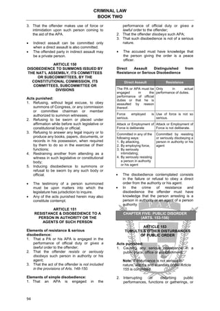 CRIMINAL LAW
BOOK TWO
94
3. That the offender makes use of force or
intimidation upon such person coming to
the aid of the APA.
 Indirect assault can be committed only
when a direct assault is also committed.
 The offended party in indirect assault may
be a private person.
ARTICLE 150
DISOBEDIENCE TO SUMMONS ISSUED BY
THE NAT’L ASSEMBLY, ITS COMMITTEES
OR SUBCOMMITTEES, BY THE
CONSTITUTIONAL COMMISSION, ITS
COMMITTEES, SUBCOMMITTEE OR
DIVISIONS
Acts punished:
1. Refusing, without legal excuse, to obey
summons of Congress, or any commission
or committee chairman or member
authorized to summon witnesses;
2. Refusing to be sworn or placed under
affirmation while before such legislative or
constitutional body or official;
3. Refusing to answer any legal inquiry or to
produce any books, papers, documents, or
records in his possession, when required
by them to do so in the exercise of their
functions;
4. Restraining another from attending as a
witness in such legislative or constitutional
body;
5. Inducing disobedience to summons or
refusal to be sworn by any such body or
official.
 The testimony of a person summoned
must be upon matters into which the
legislature has jurisdiction to inquire.
 Any of the acts punished herein may also
constitute contempt.
ARTICLE 151
RESISTANCE & DISOBEDIENCE TO A
PERSON IN AUTHORITY OR THE
AGENTS OF SUCH PERSON
Elements of resistance & serious
disobedience:
1. That a PA or his APA is engaged in the
performance of official duty or gives a
lawful order to the offender;
2. That the offender resists or seriously
disobeys such person in authority or his
agent;
3. That the act of the offender is not included
in the provisions of Arts. 148-150.
Elements of simple disobedience:
1. That an APA is engaged in the
performance of official duty or gives a
lawful order to the offender;
2. That the offender disobeys such APA;
3. That such disobedience is not of a serious
nature.
 The accused must have knowledge that
the person giving the order is a peace
officer.
Direct Assault Distinguished from
Resistance or Serious Disobedience
Direct Assault Resistance
The PA or APA must be
engaged in the
performance of official
duties or that he is
assaulted by reason
thereof.
Only in actual
performance of duties.
Force employed is
serious.
Use of force is not so
serious.
Attack or Employment of
Force is deliberate
Attack or Employment of
Force is not deliberate.
Committed in any of the
following ways:
1. By attacking,
2. By employing force,
3. By seriously
intimidating;
4. By seriously resisting
a person in authority
or his agent
Committed by resisting
or seriously disobeying a
person in authority or his
agent
 The disobedience contemplated consists
in the failure or refusal to obey a direct
order from the authority or his agent.
 In the crime of resistance and
disobedience the offender must have
knowledge that the person arresting is a
person in authority or an agent of a person
authority.
CHAPTER FIVE: PUBLIC DISORDER
(ARTS. 153-156)
ARTICLE 153
TUMULTS & OTHER DISTURBANCES
OF PUBLIC ORDER
Acts punished:
1. Causing any serious disturbance in a
public place, office or establishment;
Note: If disturbance is not serious in
nature, alarms and scandals under Article
155 is committed.
2. Interrupting or disturbing public
performances, functions or gatherings, or
 