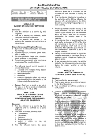 San Beda College of Law
2011 CENTRALIZED BAR OPERATIONS
97
Prisoner: May be a
convict or a detainee
Prisoner: May be a
convict or a detainee
CHAPTER SIX: EVASION OF SERVICE OF
SENTENCE (ARTS. 157-159)
ARTICLE 157
EVASION OF SERVICE OF SENTENCE
Elements:
1. That the offender is a convict by final
judgment;
2. That he is serving his sentence, which
consists in deprivation of liberty;
3. That he evades the service of his
sentence by escaping during the term of
his sentence.
Circumstances qualifying the offense:
1. By means of unlawful entry (this should be
“by scaling”);
2. By breaking doors, windows, gates, walls,
roofs or floors;
3. By using picklocks, false keys, disguise,
deceit, violence, or intimidation;
4. Through connivance with other convicts or
employees of the penal institution.
 The following cannot commit evasion of
service of sentence:
a. Accused who escapes during appeal
or a detention prisoner
b. Minor delinquents
c. Deportees
d. Persons convicted under this Article
are disqualified from the benefits of the
Indeterminate Sentence Law.
 Escape - flee from; to avoid; to get out of
the way, as to flee to avoid arrest (Black’s
Law Dictionary, 4
th
ed., p. 640)
ARTICLE 158
EVASION OF SENTENCE ON THE
OCCASION OF DISORDERS,
CONFLAGRATIONS, EARTHQUAKES,
OR OTHER CALAMITIES
Elements:
1. That the offender is a convict by final
judgment, and is confined in a penal
institution;
2. That there is disorder, resulting from:
a. Conflagration,
b. Earthquake,
c. Explosion,
d. Similar catastrophe,
e. Mutiny in which he has not
participated;
3. That the offender leaves the penal
institution where he is confined, on the
occasion of such disorder or during the
mutiny;
4. That the offender fails to give himself up to
the authorities within 48 hrs. following the
issuance of a proclamation by the Chief
Executive announcing the passing away of
such calamity.
 What is punished is not the leaving of the
penal institution, but the failure of the
convict to give himself up to the authorities
within 48 hours after the proclamation
announcing the passing away of the
calamity.
 If the offender fails to give himself up, he
shall suffer an increase of 1/5 of the time
still remaining to be served under the
original sentence, which shall not exceed
6 months. If the offender gives himself up,
he is entitled to a deduction of 1/5 of his
original sentence.
 “Mutiny” in this article implies an organized
unlawful resistance to a superior officer; a
sedition; a revolt. (People vs. Padilla, C.A.,
46 O.G. 2151)
 If one partakes in the mutiny, he will be
liable for the offenses which he committed
during the mutiny whether or not he
returns.
ARTICLE 159
OTHER CASES OF EVASION OF
SENTENCE (CONDITIONAL PARDON)
Elements:
1. That the offender was a convict;
2. That he was granted a conditional pardon
by the Chief Executive;
3. That he violated any of the conditions of
such pardon.
 Violation of conditional pardon is a distinct
crime. (This is according to Reyes);
According to Regalado, however, there
are actually two views.
One expressed in People v. Jose which
states that it is not a distinct crime, since
the penalty is only the recommitment of
the convict to serve the portion of the
sentence remitted by the pardon, hence it
is only a continuation of the original case.
The other view which is the more logical
one is expressed in People v. Martin which
states that since the code imposes a
specific penalty of prision correccional in
its minimum period if the unserved portion
is less than six years, it is therefore a
distinct crime.
 