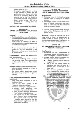 San Beda College of Law
2011 CENTRALIZED BAR OPERATIONS
99
forgery under Art. 161.
 In using the forged signature or stamp
of the President or forged seal, the
participation of the offender is in effect
that of an accessory. Although the
general rule is that he should be
punished by a penalty two (2) degrees
lower, under Article 162 he is
punished by a penalty only one
degree lower.
SECTION TWO: COUNTERFEITING COINS
ARTICLE 163
MAKING AND IMPORTING AND UTTERING
FALSE COINS
Elements:
1. That there be false or counterfeited coins;
2. That the offender either made, imported or
uttered such coins;
3. That in case of uttering such false or
counterfeited coins, he connived with the
counterfeiters or importers.
 A coin is false or counterfeited, if it is
forged or if it is not authorized by the
Government as legal tender, regardless of
its intrinsic value.
Counterfeiting – means the imitation of a
legal or genuine coin
 There is counterfeiting when a spurious
coin is made. There must be an imitation
of the peculiar design of the particular
coin.
Uttering – means to pass counterfeited coins
 Uttering includes delivery or the act of
giving them away.
 It is uttered when it is paid even though
the utterer may not obtain the gain he
intended.
Kinds of coins the counterfeiting of which
is punished:
1. Silver coins of the Philippines or coin of
the Central Bank;
2. Coin of the minor coinage of the
Philippines or the Central Bank;
3. Coin of the currency of a foreign country.
 Former coins withdrawn from
circulation may be counterfeited.
 Pars. 1 and 2 of Article 163 mention
“coin” without any qualifications.
 As regards par. 3, the used of the
word “currency” is not correct because
the Spanish text uses the word
“moneda” which embraces not only
those that are legal tender but also
those out of circulation.
ARTICLE 164
MUTILATION OF COINS- IMPORTATION
AND UTTERANCE OF MUTILATED COINS
Acts punished
1. Mutilating coins of the legal currency,
with the intent to damage or to defraud
another;
2. Importing or uttering such mutilated coins,
with the further requirement that there
must be connivance with the mutilator or
importer in case of uttering.
 The coin must be of legal tender or current
coins of the Philippines and not of a
foreign country.
Mutilation – means to take off part of the
metal either by filing it or substituting it for
another metal of inferior quality. It is to
diminish by ingenious means the metal in the
coin, and thus diminish its intrinsic value.
ARTICLE 165
SELLING OF FALSE OR MUTILATED COIN,
WITHOUT CONNIVANCE
Acts Punished
1. Possession of coin, counterfeited or
mutilated by another with intent to utter the
same knowing that it is false or mutilated;
2. Actually uttering false or mutilated coin,
knowing it to be false or mutilated.
 It does NOT require that the false coin
is legal tender.
 But if the coin being uttered or
possessed with intent to utter is a
mutilated coin, it must be a legal
tender coin.
 The possession prohibited in Article
165 is possession in general, that is,
not only actual, physical possession
but also constructive possession or
the subjection of the thing to one’s
control, otherwise offenders could
easily evade the law by the mere
expedient of placing other persons in
actual, physical possession of the
thing although retaining constructive
possession or actual control thereof.
(People vs. Andrada, 11 C.A. Rep.
147)
 