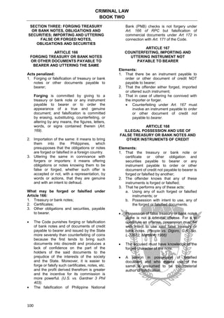 CRIMINAL LAW
BOOK TWO
100
SECTION THREE: FORGING TREASURY
OR BANK NOTES, OBLIGATIONS AND
SECURITIES; IMPORTING AND UTTERING
FALSE OR FORGED NOTES,
OBLIGATIONS AND SECURITIES
ARTICLE 166
FORGING TREASURY OR BANK NOTES
OR OTHER DOCUMENTS PAYABLE TO
BEARER AND UTTERING THE SAME
Acts penalized:
1. Forging or falsification of treasury or bank
notes or other documents payable to
bearer;
Forging is committed by giving to a
treasury or bank note or any instrument
payable to bearer or to order the
appearance of a true and genuine
document; and falsification is committed
by erasing, substituting, counterfeiting, or
altering by any means, the figures, letters,
words, or signs contained therein (Art.
169).
2. Importation of the same: it means to bring
them into the Philippines, which
presupposes that the obligations or notes
are forged or falsified in a foreign country.
3. Uttering the same in connivance with
forgers or importers: it means offering
obligations or notes knowing them to be
false or forged, whether such offer is
accepted or not, with a representation, by
words or actions, that they are genuine
and with an intent to defraud.
What may be forged or falsified under
Article 166:
1. Treasury or bank notes;
2. Certificates;
3. Other obligations and securities, payable
to bearer.
 The Code punishes forging or falsification
of bank notes and of documents of credit
payable to bearer and issued by the State
more severely than counterfeiting of coins
because the first tends to bring such
documents into discredit and produces a
lack of confidence on the part of the
holders of the said documents to the
prejudice of the interests of the society
and the State. Moreover, it is easier to
forge or falsify such certificates, notes, etc.
and the profit derived therefrom is greater
and the incentive for its commission is
more powerful. (U.S. vs. Gardner 3 Phil
403).
 The falsification of Philippine National
Bank (PNB) checks is not forgery under
Art. 166 of RPC but falsification of
commercial documents under Art 172 in
connection with Art. 171 of the Code.
ARTICLE 167
COUNTERFEITING, IMPORTING AND
UTTERING INSTRUMENT NOT
PAYABLE TO BEARER
Elements:
1. That there be an instrument payable to
order or other document of credit NOT
payable to bearer;
2. That the offender either forged, imported
or uttered such instrument;
3. That in case of uttering he connived with
the importer or forger.
 Counterfeiting under Art. 167 must
involve an instrument payable to order
or other document of credit not
payable to bearer.
ARTICLE 168
ILLEGAL POSSESSION AND USE OF
FALSE TREASURY OR BANK NOTES AND
OTHER INSTRUMENTS OF CREDIT
Elements:
1. That the treasury or bank note or
certificate or other obligation and
securities payable to bearer or any
instrument payable to order or other
document of credit not payable to bearer is
forged or falsified by another;
2. The offender knows that any of these
instruments is forged or falsified;
3. That he performs any of these acts:
a. Using any of such forged or falsified
instruments; or
b. Possession with intent to use, any of
the forged or falsified documents.
 Possession of false treasury or bank notes
alone is not a criminal offense. For it to
constitute an offense, possession must be
with intent to use said false treasury or
bank notes. (People vs. Digoro, G.R. No.
L-22032, March 4, 1966)
 The accused must have knowledge of the
forged character of the note.
 A person in possession of falsified
document and who makes use of the
same is presumed to be the material
author of falsification.
 