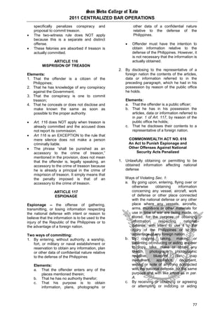 San Beda College of Law
2011 CENTRALIZED BAR OPERATIONS
77
specifically penalizes conspiracy and
proposal to commit treason.
 The two-witness rule does NOT apply
because this is a separate and distinct
offense.
 These felonies are absorbed if treason is
actually committed.
ARTICLE 116
MISPRISION OF TREASON
Elements:
1. That the offender is a citizen of the
Philippines;
2. That he has knowledge of any conspiracy
against the Government;
3. That the conspiracy is one to commit
treason;
4. That he conceals or does not disclose and
make known the same as soon as
possible to the proper authority.
 Art. 116 does NOT apply when treason is
already committed and the accused does
not report its commission.
 Art 116 is an EXCEPTION to the rule that
mere silence does not make a person
criminally liable.
 The phrase “shall be punished as an
accessory to the crime of treason,”
mentioned in the provision, does not mean
that the offender is, legally speaking, an
accessory to the crime of treason because
he is already a principal in the crime of
misprision of treason. It simply means that
the penalty imposed is that of an
accessory to the crime of treason.
ARTICLE 117
ESPIONAGE
Espionage – the offense of gathering,
transmitting, or losing information respecting
the national defense with intent or reason to
believe that the information is to be used to the
injury of the Republic of the Philippines or to
the advantage of a foreign nation.
Two ways of committing:
1. By entering, without authority, a warship,
fort, or military or naval establishment or
reservation to obtain any information, plan
or other data of confidential nature relative
to the defense of the Philippines
Elements:
a. That the offender enters any of the
places mentioned therein;
b. That he has no authority therefor;
c. That his purpose is to obtain
information, plans, photographs or
other data of a confidential nature
relative to the defense of the
Philippines.
 Offender must have the intention to
obtain information relative to the
defense of the Philippines. However, it
is not necessary that the information is
actually obtained.
2. By disclosing to the representative of a
foreign nation the contents of the articles,
data or information referred to in the
preceding paragraph, which he had in his
possession by reason of the public office
he holds.
Elements:
a. That the offender is a public officer;
b. That he has in his possession the
articles, data or information referred to
in par. 1 of Art. 117, by reason of the
public office he holds;
c. That he discloses their contents to a
representative of a foreign nation.
COMMONWEALTH ACT NO. 616
An Act to Punish Espionage and
Other Offenses Against National
Security Acts Penalized
1. Unlawfully obtaining or permitting to be
obtained information affecting national
defense
Ways of Violating Sec. 1:
a. By going upon, entering, flying over or
otherwise obtaining information
concerning any vessel, aircraft, work
of defense or other place connected
with the national defense or any other
place where any vessels, aircrafts,
arms, munitions or other materials for
use in time of war are being made, or
stored, for the purpose of obtaining
information respecting national
defense, with intent to use it to the
injury of the Philippines or to the
advantage of any foreign nation.
b. By copying, taking, making or
patenting or inducing or aiding another
to copy, take, make or obtain any
sketch, photograph, photographic
negative, blueprint, plan, map
instrument, appliance, document,
writing or note of anything connected
with the national defense, for the same
purpose and with like intent as in par.
A.
c. By receiving or obtaining or agreeing
or attempting or inducing or aiding
 
