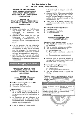 San Beda College of Law
2011 CENTRALIZED BAR OPERATIONS
105
SECTION SIX: MANUFACTURING,
IMPORTING AND POSSESSION OF
INSTRUMENTS OR IMPLEMENTS
INTENDED FOR THE COMMISSION OF
FALSIFICATION
ARTICLE 176
MANUFACTURING AND POSSESSION OF
INSTRUMENTS AND IMPLEMENTS FOR
FALSIFICATION
Acts punished:
1. Making or introducing into the Philippines
any stamps, dies, marks, or other
instruments or implements for
counterfeiting;
2. Possession with intent to use the
instruments or implements for
counterfeiting or falsification made in or
introduced into the Philippines by another
person.
 It is not necessary that the implements
confiscated form a complete set for
counterfeiting, it being enough that they
may be employed by themselves or
together with other implements to commit
the crime of counterfeiting or falsification.
 Arts. 165 and 176 punish not only actual,
physical possession, but also constructive
possession or the subjection of the thing to
one’s control.
CHAPTER TWO: OTHER FALSITIES (ARTS.
177- 184)
SECTION ONE: USURPATION OF
AUTHORITY, RANK, TITLE AND
IMPROPER USE OF NAMES, UNIFORMS
AND INSIGNIA
ARTICLE 177
USURPATION OF AUTHORITY
OR OFFICIAL FUNCTIONS
Two offenses contemplated in Art. 177:
1. Usurpation of authority
2. Usurpation of official functions
How committed:
1. By knowingly misrepresenting oneself to
be an officer, agent or representative of
the government, whether local, national or
foreign;
2. By performing any act pertaining to a
person in authority or public officer of the
government under the pretense of official
position and without authority.
 It may be violated by a public officer.
 It does not apply to occupant under color
of title.
 Republic Act No. 75 provides penalty for
usurping authority of diplomatic, consular
or other official of a foreign government in
addition to the penalty imposed by the
Revised Penal Code
 There must be a positive, express, and
explicit representation on the part of the
offender
The acts performed must pertain to:
1. The Government
2. To any person in authority
3. To any public officer
ARTICLE 178
USING FICTITIOUS NAME AND
CONCEALING TRUE NAME
Elements: (using fictitious name)
1. That the offender uses a name other than
his real name;
2. That he uses that fictitious name publicly;
3. That the purpose of the offender is—
a. To conceal a crime;
b. To evade the execution of a judgment;
or
c. To cause damage to public interest.
 Damage must be to public interest. If
damage is to private interest, the crime will
be estafa under Art. 315, 2(a).
Elements: (Concealing true name)
1. That the offender conceals:
a. his true name,
b. all other personal circumstances;
2. That the purpose is only to conceal his
identity.
Fictitious name – any other name which a
person publicly applies to himself without
authority of law
Using Fictitious Name Concealing True Name
Element of publicity must be
present.
Element of publicity is
not necessary.
The purpose is either to
conceal a crime, to evade the
execution of a judgment, or to
cause damage.
The purpose is merely to
conceal identity.
 