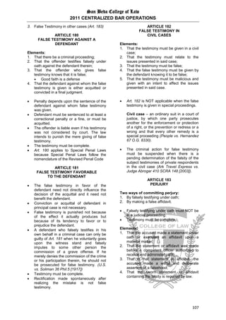 San Beda College of Law
2011 CENTRALIZED BAR OPERATIONS
107
3. False Testimony in other cases (Art. 183)
ARTICLE 180
FALSE TESTIMONY AGAINST A
DEFENDANT
Elements:
1. That there be a criminal proceeding;
2. That the offender testifies falsely under
oath against the defendant therein;
3. That the offender who gives false
testimony knows that it is false;
 Good faith is a defense
4. That the defendant against whom the false
testimony is given is either acquitted or
convicted in a final judgment.
 Penalty depends upon the sentence of the
defendant against whom false testimony
was given.
 Defendant must be sentenced to at least a
correctional penalty or a fine, or must be
acquitted.
 The offender is liable even if his testimony
was not considered by court. The law
intends to punish the mere giving of false
testimony.
 The testimony must be complete.
 Art. 180 applies to Special Penal Laws
because Special Penal Laws follow the
nomenclature of the Revised Penal Code
ARTICLE 181
FALSE TESTIMONY FAVORABLE
TO THE DEFENDANT
 The false testimony in favor of the
defendant need not directly influence the
decision of the acquittal and it need not
benefit the defendant.
 Conviction or acquittal of defendant in
principal case is not necessary.
 False testimony is punished not because
of the effect it actually produces but
because of its tendency to favor or to
prejudice the defendant.
 A defendant who falsely testifies in his
own behalf in a criminal case can only be
guilty of Art. 181 when he voluntarily goes
upon the witness stand and falsely
imputes to some other person the
commission of a grave offense. If he
merely denies the commission of the crime
or his participation therein, he should not
be prosecuted for false testimony. (U.S.
vs. Soliman 36 Phil.5 [1917])
 Testimony must be complete.
 Rectification made spontaneously after
realizing the mistake is not false
testimony.
ARTICLE 182
FALSE TESTIMONY IN
CIVIL CASES
Elements:
1. That the testimony must be given in a civil
case;
2. That the testimony must relate to the
issues presented in said case;
3. That the testimony must be false;
4. That the false testimony must be given by
the defendant knowing it to be false;
5. That the testimony must be malicious and
given with an intent to affect the issues
presented in said case.
 Art. 182 is NOT applicable when the false
testimony is given in special proceedings.
Civil case – an ordinary suit in a court of
justice, by which one party prosecutes
another for the enforcement or protection
of a right, or the prevention or redress or a
wrong and that every other remedy is a
special proceeding (People vs. Hernandez
67 O.G. 8330).
 The criminal action for false testimony
must be suspended when there is a
pending determination of the falsity of the
subject testimonies of private respondents
in the civil case (Ark Travel Express vs.
Judge Abrogar 410 SCRA 148 [2003]).
ARTICLE 183
PERJURY
Two ways of committing perjury:
1. By falsely testifying under oath;
2. By making a false affidavit.
 Falsely testifying under oath must NOT be
in a judicial proceeding.
 Testimony must be complete.
Elements:
1. That the accused made a statement under
oath or executed an affidavit upon a
material matter;
2. That the statement or affidavit was made
before a competent officer authorized to
receive and administer oath;
3. That in that statement or affidavit, the
accused made a willful and deliberate
assertion of a falsehood;
4. That the sworn statement or affidavit
containing the falsity is required by law.
 