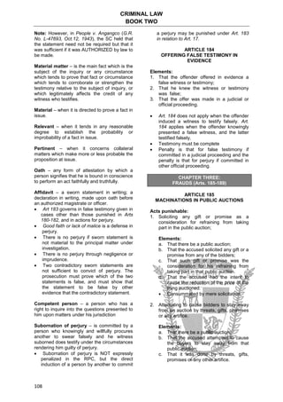 CRIMINAL LAW
BOOK TWO
108
Note: However, in People v. Angangco (G.R.
No. L-47693, Oct.12, 1943), the SC held that
the statement need not be required but that it
was sufficient if it was AUTHORIZED by law to
be made.
Material matter – is the main fact which is the
subject of the inquiry or any circumstance
which tends to prove that fact or circumstance
which tends to corroborate or strengthen the
testimony relative to the subject of inquiry, or
which legitimately affects the credit of any
witness who testifies.
Material – when it is directed to prove a fact in
issue.
Relevant – when it tends in any reasonable
degree to establish the probability or
improbability of a fact in issue.
Pertinent – when it concerns collateral
matters which make more or less probable the
proposition at issue.
Oath – any form of attestation by which a
person signifies that he is bound in conscience
to perform an act faithfully and truthfully.
Affidavit – a sworn statement in writing; a
declaration in writing, made upon oath before
an authorized magistrate or officer.
 Art 183 governs in false testimony given in
cases other than those punished in Arts
180-182, and in actions for perjury.
 Good faith or lack of malice is a defense in
perjury.
 There is no perjury if sworn statement is
not material to the principal matter under
investigation.
 There is no perjury through negligence or
imprudence.
 Two contradictory sworn statements are
not sufficient to convict of perjury. The
prosecution must prove which of the two
statements is false, and must show that
the statement to be false by other
evidence that the contradictory statement.
Competent person – a person who has a
right to inquire into the questions presented to
him upon matters under his jurisdiction
Subornation of perjury – is committed by a
person who knowingly and willfully procures
another to swear falsely and he witness
suborned does testify under the circumstances
rendering him guilty of perjury.
 Subornation of perjury is NOT expressly
penalized in the RPC, but the direct
induction of a person by another to commit
a perjury may be punished under Art. 183
in relation to Art. 17.
ARTICLE 184
OFFERING FALSE TESTIMONY IN
EVIDENCE
Elements:
1. That the offender offered in evidence a
false witness or testimony;
2. That he knew the witness or testimony
was false;
3. That the offer was made in a judicial or
official proceeding.
 Art. 184 does not apply when the offender
induced a witness to testify falsely. Art.
184 applies when the offender knowingly
presented a false witness, and the latter
testified falsely.
 Testimony must be complete
 Penalty is that for false testimony if
committed in a judicial proceeding and the
penalty is that for perjury if committed in
other official proceeding.
CHAPTER THREE:
FRAUDS (Arts. 185-189)
ARTICLE 185
MACHINATIONS IN PUBLIC AUCTIONS
Acts punishable:
1. Soliciting any gift or promise as a
consideration for refraining from taking
part in the public auction;
Elements:
a. That there be a public auction;
b. That the accused solicited any gift or a
promise from any of the bidders;
c. That such gift or promise was the
consideration for his refraining from
taking part in that public auction.
d. That the accused had the intent to
cause the reduction of the price of the
thing auctioned.
 Consummated by mere solicitation.
2. Attempting to cause bidders to stay away
from an auction by threats, gifts, promises
or any artifice.
Elements:
a. That there be a public auction;
b. That the accused attempted to cause
the buyers to stay away from that
public auction;
c. That it was done by threats, gifts,
promises or any other artifice.
 