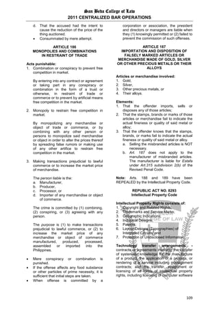 San Beda College of Law
2011 CENTRALIZED BAR OPERATIONS
109
d. That the accused had the intent to
cause the reduction of the price of the
thing auctioned.
 Consummated by mere attempt.
ARTICLE 186
MONOPOLIES AND COMBINATIONS
IN RESTRAINT OF TRADE
Acts punishable:
1. Combination or conspiracy to prevent free
competition in market.
By entering into any contract or agreement
or taking part in any conspiracy or
combination in the form of a trust or
otherwise, in restraint of trade or
commerce or to prevent by artificial means
free competition in the market.
2. Monopoly to restrain free competition in
market.
By monopolizing any merchandise or
object of trade or commerce, or by
combining with any other person or
persons to monopolize said merchandise
or object in order to alter the prices thereof
by spreading false rumors or making use
of any other artifice to restrain free
competition in the market.
3. Making transactions prejudicial to lawful
commerce or to increase the market price
of merchandise.
The person liable is the:
a. Manufacturer,
b. Producer,
c. Processor, or
d. Importer of any merchandise or object
of commerce.
The crime is committed by (1) combining,
(2) conspiring, or (3) agreeing with any
person.
The purpose is (1) to make transactions
prejudicial to lawful commerce, or (2) to
increase the market price of any
merchandise or object of commerce
manufactured, produced, processed,
assembled or imported into the
Philippines.
 Mere conspiracy or combination is
punished.
 If the offense affects any food substance
or other particles of prime necessity, it is
sufficient that initial steps are taken.
 When offense is committed by a
corporation or association, the president
and directors or managers are liable when
they (1) knowingly permitted or (2) failed to
prevent the commission of such offenses.
ARTICLE 187
IMPORTATION AND DISPOSITION OF
FALSELY MARKED ARTICLES OR
MERCHANDISE MADE OF GOLD, SILVER
OR OTHER PRECIOUS METALS OR THEIR
ALLOYS
Articles or merchandise involved:
1. Gold,
2. Silver,
3. Other precious metals, or
4. Their alloys.
Elements:
1. That the offender imports, sells or
disposes any of those articles;
2. That the stamps, brands or marks of those
articles or merchandise fail to indicate the
actual fineness or quality of said metal or
alloy;
3. That the offender knows that the stamps,
brands, or marks fail to indicate the actual
fineness or quality of said metal or alloy.
a. Selling the misbranded articles is NOT
necessary.
b. Art. 187 does not apply to the
manufacturer of misbranded articles.
The manufacturer is liable for Estafa
under Art.315 subdivision 2(b) of the
Revised Penal Code.
Note: Arts. 188 and 189 have been
REPEALED by the Intellectual Property Code.
REPUBLIC ACT NO. 8293
Intellectual Property Code
Intellectual Property Rights consists of:
1. Copyright and Related Rights;
2. Trademarks and Service Marks;
3. Geographic Indications;
4. Industrial Designs;
5. Patents;
6. Layout-Designs (Topographies) of
Integrated Circuits; and
7. Protection of Undisclosed Information
Technology transfer arrangements -
contracts or agreements involving the transfer
of systematic knowledge for the manufacture
of a product, the application of a process, or
rendering of a service including management
contracts; and the transfer, assignment or
licensing of all forms of intellectual property
rights, including licensing of computer software
 
