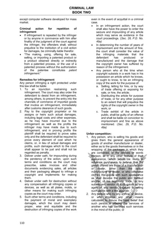 CRIMINAL LAW
BOOK TWO
110
except computer software developed for mass
market.
Criminal action for repetition of
infringement
 If infringement is repeated by the infringer
or by anyone in connivance with him after
finality of the judgment of the court against
the infringer, the offenders shall, without
prejudice to the institution of a civil action
for damages, be criminally liable therefor.
 “The making, using, offering for sale,
selling, or importing a patented product or
a product obtained directly or indirectly
from a patented process, or the use of a
patented process without the authorization
of the patentee constitutes patent
infringement.”
Remedies for infringement
Any person infringing a right protected under
this law shall be liable:
1. To an injunction restraining such
infringement. The court may also order the
defendant to desist from an infringement,
among others, to prevent the entry into the
channels of commerce of imported goods
that involve an infringement, immediately
after customs clearance of such goods.
2. Pay to the copyright proprietor or his
assigns or heirs such actual damages,
including legal costs and other expenses,
as he may have incurred due to the
infringement as well as the profits the
infringer may have made due to such
infringement, and in proving profits the
plaintiff shall be required to prove sales
only and the defendant shall be required to
prove every element of cost which he
claims, or, in lieu of actual damages and
profits, such damages which to the court
shall appear to be just and shall not be
regarded as penalty.
3. Deliver under oath, for impounding during
the pendency of the action, upon such
terms and conditions as the court may
prescribe, sales invoices and other
documents evidencing sales, all articles
and their packaging alleged to infringe a
copyright and implements for making
them.
4. Deliver under oath for destruction without
any compensation all infringing copies or
devices, as well as all plates, molds, or
other means for making such infringing
copies as the court may order.
5. Such other terms and conditions, including
the payment of moral and exemplary
damages, which the court may deem
proper, wise and equitable and the
destruction of infringing copies of the work
even in the event of acquittal in a criminal
case.
 In an infringement action, the court
shall also have the power to order the
seizure and impounding of any article
which may serve as evidence in the
court proceedings. (Sec. 28, P.D. No.
49a)
 In determining the number of years of
imprisonment and the amount of fine,
the court shall consider the value of
the infringing materials that the
defendant has produced or
manufactured and the damage that
the copyright owner has suffered by
reason of the infringement.
 Any person who at the time when
copyright subsists in a work has in his
possession an article which he knows,
or ought to know, to be an infringing
copy of the work for the purpose of:
a. Selling, letting for hire, or by way
of trade offering or exposing for
sale, or hire, the article;
b. Distributing the article for purpose
of trade, or for any other purpose
to an extent that will prejudice the
rights of the copyright owner in the
work; or
c. Trade exhibit of the article in
public, shall be guilty of an offense
and shall be liable on conviction to
imprisonment and fine as above
mentioned. (Sec. 29, P.D. No.
49a)
Unfair competition:
1. Any person, who is selling his goods and
gives them the general appearance of
goods of another manufacturer or dealer,
either as to the goods themselves or in the
wrapping of the packages in which they
are contained, or the devices or words
thereon, or in any other feature of their
appearance, which would be likely to
influence purchasers to believe that the
goods offered are those of a manufacturer
or dealer, other than the actual
manufacturer or dealer, or who otherwise
clothes the goods with such appearance
as shall deceive the public and defraud
another of his legitimate trade, or any
subsequent vendor of such goods or any
agent of any vendor engaged in selling
such goods with a like purpose;
2. Any person who by any artifice, or device,
or who employs any other means
calculated to induce the false belief that
such person is offering the services of
another who has identified such services
in the mind of the public; or
 
