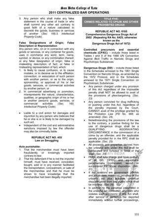 San Beda College of Law
2011 CENTRALIZED BAR OPERATIONS
111
3. Any person who shall make any false
statement in the course of trade or who
shall commit any other act contrary to
good faith of a nature calculated to
discredit the goods, business or services
of another (Sec. 168.3, Intellectual
Property Code).
False Designations of Origin; False
Description or Representation
Any person who, on or in connection with any
goods or services, or any container for goods,
uses in commerce any word, term, name,
symbol, or device, or any combination thereof,
or any false designation of origin, false or
misleading description of fact, or false or
misleading representation of fact, which:
1. Is likely to cause confusion, or to cause
mistake, or to deceive as to the affiliation,
connection, or association of such person
with another person, or as to the origin,
sponsorship, or approval of his or her
goods, services, or commercial activities
by another person; or
2. In commercial advertising or promotion,
misrepresents the nature, characteristics,
qualities, or geographic origin of his or her
or another person's goods, services, or
commercial activities (Sec. 160,
Intellectual Property Code).
 Liable to a civil action for damages and
injunction by any person who believes that
he or she is or is likely to be damaged by
such act.
 Independent of the civil and administrative
sanctions imposed by law the offender
may also be criminally liable.
REPUBLIC ACT NO. 455
Law on Smuggling
Acts punishable:
1. That the merchandise must have been
fraudulently or knowingly imported
contrary to law;
2. That the defendant if he is not the importer
himself, must have received, concealed,
bought, sold or in any manner facilitated
the transportation, concealment, or sale of
the merchandise and that he must be
shown to have knowledge that the
merchandise had been illegally imported.
TITLE FIVE:
CRIMES RELATED TO OPIUM AND OTHER
PROHIBITED DRUGS
REPUBLIC ACT NO. 9165
Comprehensive Dangerous Drugs Act of
2002 (Repealing RA No. 6425, otherwise
known as the
Dangerous Drugs Act of 1972)
Controlled precursors and essential
chemicals (CP/EC) – include those listed in
Tables I and II of the 1988 UN Convention
Against Illicit Traffic in Narcotic Drugs and
Psychotropic Substances
Dangerous Drugs (DD) – include those listed
in the Schedules annexed to the 1961 Single
Convention on Narcotic Drugs, as amended by
the 1972 Protocol, and in the Schedules
annexed to the 1971 Single Convention on
Psychotropic Substances
 Any person charged under any provision
of this Act regardless of the imposable
penalty shall NOT be allowed to avail of
the provisions of plea-bargaining. (Sec.
23)
 Any person convicted for drug trafficking
or pushing under this Act, regardless of
the penalty imposed by the Court,
CANNOT avail of the privilege granted by
the Probation Law (PD No. 968, as
amended). (Sec. 24)
 Notwithstanding the provisions of the law
to the contrary, a positive finding for the
use of dangerous drugs shall be a
QUALIFYING AGGRAVATING
CIRCUMSTANCE in the commission of a
crime by an offender, and the applicable
penalty provided for in the RPC shall be
applicable. (Sec. 25)
 All proceeds and properties derived from
the unlawful acts under this Act shall be
confiscated and forfeited in favor of the
State (Sec. 20)
 PDEA shall take charge and have custody
of all DD, CP/EC and equipment/
paraphernalia confiscated, seized or
surrendered for proper disposition. (Sec.
21)
 If the violators are government officials
and employees, maximum penalties of the
unlawful act plus absolute perpetual
disqualification from any public office shall
be imposed. (Sec 28).
 In addition to the penalties prescribed in
the unlawful act committed, any alien who
violates such provisions of this Act shall,
after service of sentence, be deported
immediately without further proceedings,
 