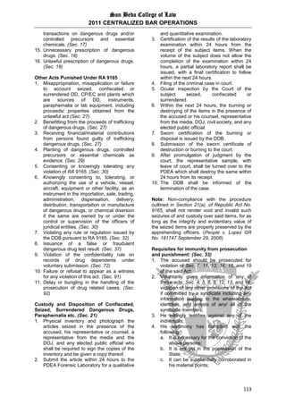 San Beda College of Law
2011 CENTRALIZED BAR OPERATIONS
113
transactions on dangerous drugs and/or
controlled precursors and essential
chemicals. (Sec. 17)
15. Unnecessary prescription of dangerous
drugs. (Sec. 18)
16. Unlawful prescription of dangerous drugs.
(Sec. 19)
Other Acts Punished Under RA 9165
1. Misappropriation, misapplication or failure
to account seized, confiscated or
surrendered DD, CP/EC and plants which
are sources of DD, instruments,
paraphernalia or lab equipment, including
proceeds/ properties obtained from the
unlawful act (Sec. 27).
2. Benefitting from the proceeds of trafficking
of dangerous drugs. (Sec. 27)
3. Receiving financial/material contributions
from persons found guilty of trafficking
dangerous drugs. (Sec. 27)
4. Planting of dangerous drugs, controlled
precursors or essential chemicals as
evidence. (Sec. 29)
5. Consenting or knowingly tolerating any
violation of RA 9165. (Sec. 30)
6. Knowingly consenting to, tolerating, or
authorizing the use of a vehicle, vessel,
aircraft, equipment or other facility, as an
instrument in the importation, sale, trading,
administration, dispensation, delivery,
distribution, transportation or manufacture
of dangerous drugs, or chemical diversion
if the same are owned by or under the
control or supervision of the officers of
juridical entities. (Sec. 30)
7. Violating any rule or regulation issued by
the DDB pursuant to RA 9165. (Sec. 32)
8. Issuance of a false or fraudulent
dangerous drug test result. (Sec. 37)
9. Violation of the confidentiality rule on
records of drug dependents under
voluntary submission. (Sec. 72)
10. Failure or refusal to appear as a witness
for any violation of this act. (Sec. 91)
11. Delay or bungling in the handling of the
prosecution of drug related cases. (Sec.
92)
Custody and Disposition of Confiscated,
Seized, Surrendered Dangerous Drugs,
Paraphernalia etc. (Sec. 21)
1. Physical inventory and photograph the
articles seized in the presence of the
accused, his representative or counsel, a
representative from the media and the
DOJ, and any elected public official who
shall be required to sign the copies of the
inventory and be given a copy thereof.
2. Submit the article within 24 hours to the
PDEA Forensic Laboratory for a qualitative
and quantitative examination.
3. Certification of the results of the laboratory
examination within 24 hours from the
receipt of the subject items. When the
volume of the subject does not allow the
completion of the examination within 24
hours, a partial laboratory report shall be
issued, with a final certification to follow
within the next 24 hours.
4. Filing of the criminal case in court.
5. Ocular inspection by the Court of the
subject seized, confiscated or
surrendered.
6. Within the next 24 hours, the burning or
destroying of the items in the presence of
the accused or his counsel, representative
from the media, DOJ, civil society, and any
elected public official.
7. Sworn certification of the burning or
disposal is issued by the DDB.
8. Submission of the sworn certificate of
destruction or burning to the court.
9. After promulgation of judgment by the
court, the representative sample, with
leave of court, shall be turned over to the
PDEA which shall destroy the same within
24 hours from its receipt.
10. The DDB shall be informed of the
termination of the case.
Note: Non-compliance with the procedure
outlined in Section 21(a), of Republic Act No.
9165, shall not render void and invalid such
seizures of and custody over said items, for as
long as the integrity and evidentiary value of
the seized items are properly preserved by the
apprehending officers. (People v. Lopez GR
No. 181747 September 29, 2008)
Requisites for immunity from prosecution
and punishment: (Sec. 33)
1. The accused should be prosecuted for
violation of Sec. 7, 11, 12, 14, 15, and 19
of the said Act;
2. Voluntarily gives information of any of
these acts: Sec. 4, 5, 6, 8, 12, 13, and 16;
violation of any other provisions of the Act
if committed by a syndicate including any
information leading to the whereabouts,
identities, and arrests of any/ all of the
syndicate members;
3. He willingly testifies against any of the
individuals;
4. His testimony has complied with the
following:
a. It is necessary for the conviction of the
above persons;
b. It is not yet in the possession of the
State;
c. It can be substantially corroborated in
his material points;
 