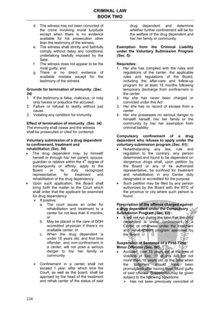 CRIMINAL LAW
BOOK TWO
114
d. The witness has not been convicted of
the crime involving moral turpitude
except when there is no evidence
available for his prosecution other
than the testimony of the witness;
e. The witness shall strictly and faithfully
comply without delay any conditions/
undertaking lawfully imposed by the
Sate;
f. The witness does not appear to be the
most guilty; and
g. There is no direct evidence of
available mistake except for the
testimony of the witness.
Grounds for termination of immunity: (Sec.
34)
1. If the testimony is false, malicious, or may
only harass or prejudice the accused.
2. Failure or refusal to testify without just
cause.
3. Violating any condition for immunity.
Effect of termination of immunity: (Sec. 34)
The immunity shall cease and the witness
shall be prosecuted or cited for contempt.
Voluntary submission of a drug dependent
to confinement, treatment and
rehabilitation (Sec. 54)
 The drug dependent may, by himself/
herself or through his/ her parent, spouse,
guardian or relative within the 4
th
degree of
consanguinity or affinity, apply to the
Board or its duly recognized
representative, for treatment and
rehabilitation of the drug dependency
 Upon such application, the Board shall
bring forth the matter to the Court which
shall order that the applicant be examined
for drug dependency.
 If positive:
a. The court issues an order for
rehabilitation and treatment to a
center for not less than 6 months;
or
b. May be placed in the care of DOH
accredited physician if there’s no
available center; or
c. When the drug dependent is
under 18 years old, and first time
offender, and non-confinement in
a center, will not pose a serious
danger to his/ her family or
community
 Confinement in a center shall not
exceed 1 year, after which time the
Court, as well as the board, shall be
apprised by the head of the treatment
and rehab center of the status of said
drug dependent and determine
whether further confinement will be for
the welfare of the drug dependent and
his/ her family or community.
Exemption from the Criminal Liability
under the Voluntary Submission Program
(Sec. 5):
Requisites:
1. He/ she has complied with the rules and
regulations of the center, the applicable
rules and regulations of the Board,
including the after-care and follow-up
program for at least 18 months following
temporary discharge from confinement in
the center
2. He/ she has never been charged or
convicted under this Act
3. He/ she has no record of escape from a
center
4. He/ she possesses no serious danger to
himself/ herself, his/ her family or the
community by his/ her exemption from
criminal liability.
Compulsory confinement of a drug
dependent who refuses to apply under the
voluntary submission program (Sec. 61):
 Notwithstanding any law, rule and
regulation to the contrary, any person
determined and found to be dependent on
dangerous drugs shall, upon petition by
the Board or any of its authorized
representative, be confined for treatment
and rehabilitation in any Center duly
designated or accredited for the purpose
 Such petition may be filed by any person
authorized by the Board with the RTC of
the province or city where such person is
found.
Prescription of the offense charged against
a drug dependent under the Compulsory
Submission Program (Sec. 63)
 It will not run during the time that the drug
dependent is under confinement in a
Center or otherwise under the treatment
and rehabilitation program approved by
the Board
Suspension of Sentence of a First-Time
Minor Offender (Sec. 66)
 Accused: over 15 years old at the time of
violation of Sec. 11 of this Act but not
more than 18 years old at the time when
the judgment should have been
promulgated after having been found guilty
of said offense. Suspension may be given
subject to the following conditions:
 Has not been previously convicted of
 