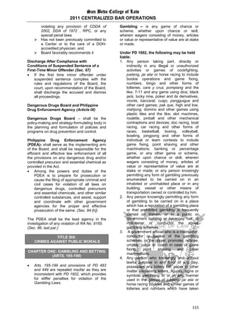San Beda College of Law
2011 CENTRALIZED BAR OPERATIONS
115
violating any provision of CDDA of
2002, DDA of 1972 , RPC, or any
special penal laws
 Has not been previously committed to
a Center or to the care of a DOH-
accredited physician; and
 Board favorably recommends it
Discharge After Compliance with
Conditions of Suspended Sentence of a
First-Time Minor Offender (Sec. 67)
 If the first time minor offender under
suspended sentence complies with the
rules and regulations of the Board, the
court, upon recommendation of the Board,
shall discharge the accused and dismiss
all proceedings.
Dangerous Drugs Board and Philippine
Drug Enforcement Agency (Article IX)
Dangerous Drugs Board – shall be the
policy-making and strategy-formulating body in
the planning and formulation of policies and
programs on drug prevention and control.
Philippine Drug Enforcement Agency
(PDEA)- shall serve as the implementing arm
of the Board, and shall be responsible for the
efficient and effective law enforcement of all
the provisions on any dangerous drug and/or
controlled precursor and essential chemical as
provided in the Act.
 Among the powers and duties of the
PDEA is to prepare for prosecution or
cause the filing of appropriate criminal and
civil cases for violation of all laws on
dangerous drugs, controlled precursors
and essential chemicals, and other similar
controlled substances, and assist, support
and coordinate with other government
agencies for the proper and effective
prosecution of the same. (Sec. 84 [h])
The PDEA shall be the lead agency in the
investigation of any violation of RA No. 9165.
(Sec. 86, last par.)
TITLE SIX:
CRIMES AGAINST PUBLIC MORALS
CHAPTER ONE: GAMBLING AND BETTING
(ARTS. 195-199)
 Arts. 195-199 and provisions of PD 483
and 449 are repealed insofar as they are
inconsistent with PD 1602, which provides
for stiffer penalties for violation of the
Gambling Laws.
Gambling – is any game of chance or
scheme, whether upon chance or skill,
wherein wagers consisting of money, articles
or value or representative of value are at stake
or made.
Under PD 1602, the following may be held
liable:
1. Any person taking part, directly or
indirectly in any illegal or unauthorized
activities or games of cockfighting,
jueteng, jai alai or horse racing to include
bookie operations and game fixing,
numbers, bingo and other forms of
lotteries; cara y cruz, pompiang and the
like; 7-11 and any game using dice; black
jack, lucky nine, poker and its derivatives,
monte, baccarat, cuajo, pangguigue and
other card games; pak que, high and low,
mahjong, domino and other games using
plastic tiles and the like; slot machines,
roulette, pinball and other mechanical
contraptions and devices; doc racing, boat
racing, car racing and other forms of
races; basketball, boxing, volleyball,
bowling, pingpong and other forms of
individual or team contests to include
game fixing, point shaving and other
machinations; banking or percentage
game, or any other game or scheme,
whether upon chance or skill, wherein
wagers consisting of money, articles of
value or representative of value are at
stake or made; or any person knowingly
permitting any form of gambling previously
enumerated to be carried on in an
inhabited or uninhabited place or in any
building, vessel or other means of
transportation owned or controlled by him.
2. Any person knowingly permitting any form
of gambling to be carried on in a place
which has a reputation of a gambling place
or that prohibited gambling is frequently
carried on therein, or in a public or
government building or barangay hall; or
maintainer or conductor the above
gambling schemes.
3. A government official who is a maintainer,
conductor or banker of the gambling
schemes, or the player, promoter, referee,
umpire, judge or coach in case of game
fixing, point shaving and other
machinations.
4. Any person who knowingly and without
lawful purpose in any hour of any day,
possesses any lottery list, paper or other
matter containing letters, figures, signs or
symbols pertaining to or in any manner
used in the games of jueteng, jai alai or
horse racing bookies and similar games of
lotteries and numbers which have taken
 