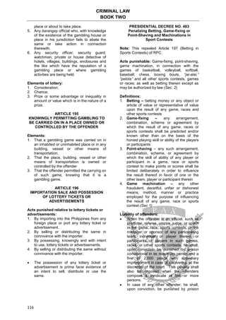 CRIMINAL LAW
BOOK TWO
116
place or about to take place.
5. Any barangay official who, with knowledge
of the existence of the gambling house or
place in his jurisdiction fails to abate the
same or take action in connection
therewith.
6. Any security officer, security guard,
watchman, private or house detective of
hotels, villages, buildings, enclosures and
the like which have the reputation of a
gambling place or where gambling
activities are being held.
Elements of lottery:
1. Consideration;
2. Chance;
3. Prize or some advantage or inequality in
amount or value which is in the nature of a
prize.
ARTICLE 195
KNOWINGLY PERMITTING GAMBLING TO
BE CARRIED ON IN A PLACE OWNED OR
CONTROLLED BY THE OFFENDER
Elements:
1. That a gambling game was carried on in
an inhabited or uninhabited place or in any
building, vessel or other means of
transportation;
2. That the place, building, vessel or other
means of transportation is owned or
controlled by the offender
3. That the offender permitted the carrying on
of such game, knowing that it is a
gambling game.
ARTICLE 196
IMPORTATION SALE AND POSSESSION
OF LOTTERY TICKETS OR
ADVERTISEMENTS
Acts punished relative to lottery tickets or
advertisements:
1. By importing into the Philippines from any
foreign place or port any lottery ticket or
advertisement.
2. By selling or distributing the same in
connivance with the importer.
3. By possessing, knowingly and with intent
to use, lottery tickets or advertisements.
4. By selling or distributing the same without
connivance with the importer.
 The possession of any lottery ticket or
advertisement is prima facie evidence of
an intent to sell, distribute or use the
same.
PRESIDENTIAL DECREE NO. 483
Penalizing Betting, Game-fixing or
Point-Shaving and Machinations in
Sport Contests
Note: This repealed Article 197 (Betting in
Sports Contests) of RPC.
Acts punishable: Game-fixing, point-shaving,
game machination, in connection with the
games of basketball, volleyball, softball,
baseball; chess, boxing bouts, “jai-alai,”
“pelota” and all other sports contests, games
or races; as well as betting therein except as
may be authorized by law (Sec. 2)
Definitions:
1. Betting – betting money or any object or
article of value or representative of value
upon the result of any game, races and
other sports contests
2. Game-fixing – any arrangement,
combination, scheme or agreement by
which the result of any game, races or
sports contests shall be predicted and/or
known other than on the basis of the
honest playing skill or ability of the players
or participants
3. Point-shaving – any such arrangement,
combination, scheme, or agreement by
which the skill of ability of any player or
participant in a game, race or sports
contest to make points or scores shall be
limited deliberately in order to influence
the result thereof in favor of one or the
other team, player or participant therein
4. Game machination – any other
fraudulent, deceitful, unfair or dishonest
means, method, manner or practice
employed for the purpose of influencing
the result of any game, race or sports
contest (Sec 1)
Liability of offenders:
 When the offender is an official, such as
promoter, referee, umpire, judge, or coach
in the game, race, sports contests, or the
manager or sponsor of any participating
team, individual, or player therein, or
participants or players in such games,
races, or other sports contests, he shall,
upon conviction be punished by prision
correccional in its maximum period and a
fine of 2,000 pesos with subsidiary
imprisonment in case of insolvency, at the
discretion of the court. This penalty shall
also be imposed when the offenders
compose a syndicate of five or more
persons.
 In case of any other offender; he shall,
upon conviction, be punished by prision
 